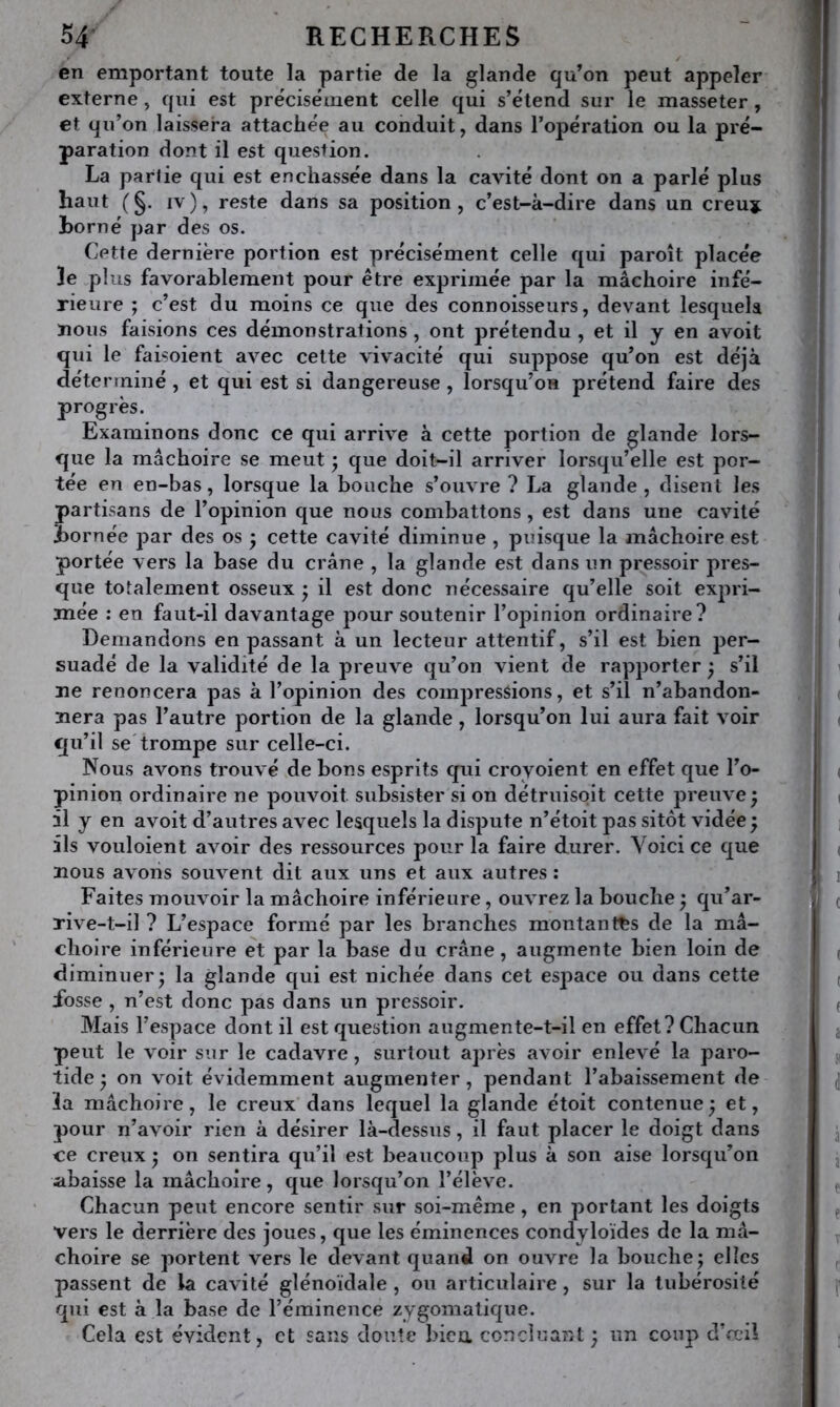 en emportant toute la partie de la glande qu’on peut appeler externe , qui est précisément celle qui s’étend sur le masseter , et qu’on laissera attachée au conduit, dans l’opération ou la pré- paration dont il est question. La parlie qui est enchâssée dans la cavité dont on a parlé plus haut (§. IV), reste dans sa position, c’est-k-dire dans un creuj Borné par des os. Cette dernière portion est précisément celle qui paroît placée le plus favorablement pour être exprimée par la mâchoire infé- rieure ; c’est du moins ce que des connoisseurs, devant lesquels nous faisions ces démonstrations , ont prétendu , et il y en avoit qui le faisoient avec cette vivacité qui suppose qu’on est déjà déterminé , et qui est si dangereuse , lorsqu’on prétend faire des progrès. Examinons donc ce qui arrive à cette portion de glande lors- que la mâchoire se meut j que doit-il arriver lorsqu’elle est por- tée en en-bas, lorsque la bouche s’ouvre ? La glande , disent les partisans de l’opinion que nous combattons, est dans une cavité Bornée par des os j cette cavité diminue , puisque la mâchoire est portée vers la base du crâne , la glande est dans un pressoir pres- que totalement osseux j il est donc nécessaire qu’elle soit expri- mée ; en faut-il davantage jDour soutenir l’opinion ordinaire? Demandons en passant à un lecteur attentif, s’il est bien j)er- suadé de la validité de la preuve qu’on vient de rapporter ^ s’il ne renoncera pas à l’opinion des compressons, et s’il n’abandon- nera pas l’autre portion de la glande, lorsqu’on lui aura fait voir qu’il se'trompe sur celle-ci. Nous avons trouvé de bons esprits qui croyoient en effet que l’o- pinion ordinaire ne pouvoit subsister si on détruisoit cette preuve ^ il y en avoit d’autres avec lesquels la dispute n’étoit pas sitôt vidée ; ils vouloient avoir des ressources pour la faire durer. Voici ce que nous avons souvent dit aux uns et aux autres : Faites mouvoir la mâchoire inférieure, ouvrez la bouche ^ qu’ar- rive-t-il ? L’espace formé par les branches montantes de la mâ- choire inférieure et par la base du crâne, augmente bien loin de diminuer* la glande qui est nichée dans cet espace ou dans cette ibsse , n’est donc pas dans un pressoir. Mais l’espace dont il est question augmente-t-il en effet? Chacun peut le voir sur le cadavre , surtout après avoir enlevé la paro- tide * on voit évidemment augmenter, pendant l’abaissement de ïa mâchoire, le creux dans lequel la glande étoit contenue^ et, pour n’avoir rien à désirer Ik-dessus, il faut placer le doigt dans ce creux j on sentira qu’il est beaucoup plus à son aise lorsqu’on abaisse la mâchoire, que lorsqu’on l’élève. Chacun peut encore sentir sur soi-même, en portant les doigts vers le derrière des joues, que les éminences condyloïdes de la mâ- choire se portent vers le devant quand on ouvre la bouche; elles passent de la cavité glénoïdale , ou articulaire , sur la tubérosité qui est à la base de l’éminence zygomatique. Cela est évident, et sans doute bien concîuarxt; un coup d’œil