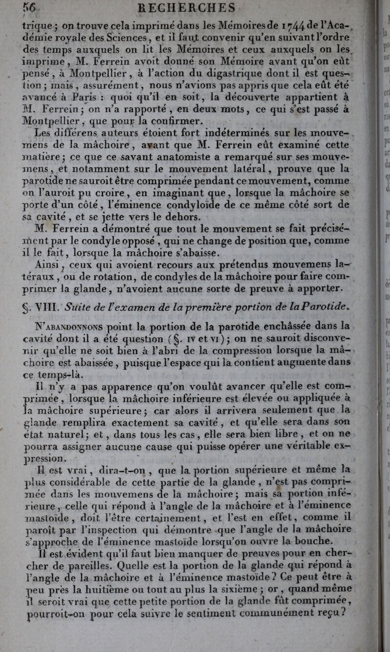 trique ^ on trouve cela imprimé dans les Mémoires d!e 1744 TAca- , démie royale des Sciences, et il fauj: convenir qu’en suivant l’ordre des temps auxquels on lit les Mémoires et ceux auxquels on les, imprime, M. Ferrein avoit donné son Mémoire avant qu’on eût pensé, à Montpellier, à l’action du digastrique dont il est ques-^ tion mais , assurément, nous n’avions pas appris que cela eût été avancé à Paris : quoi qu’il en soit, la découverte appartient à M. Ferrein 3 on n’a rapporté , en deux mots, ce qui s’est passé à Montpellier, que pour la confirmer. Les différens auteurs étoient fort indéterminés sur les mouve- mens de la mâchoire, avant que M. Ferrein eût examiné cette 3Tiatière j ce que ce savant anatomiste a remarqué sur ses mouve- mens, et notamment sur le mouvement latéral, prouve que la parotide ne sauroit être comprimée pendant ce mouvement, comme on l’auroit pu croire, en imaginant que, lorsque la mâchoire se porte d’un côté, l’éminence condyloïde de ce même côté sort de sa cavité, et se jette vers le dehors. M. Ferrein a démontré que tout le mouvement se fait précisé- n'ient par le condyle opposé , qui ne change de position que, comme il le fait, lorsque la mâchoire s’abaisse. Ainsi, ceux qui avoient recours aux prétendus mouvemens la-^ téraux , ou de rotation, de condyles de la mâchoire pour faire com- primer la glande, n’avoient aucune sorte de preuve à apporter. VIII. Suite de Vexamen de la première portion de laParotide^ N’abaxdonnons point la portion de la parotide enchâssée dans la cavité dont il a été question ( §. iv et vi) j on ne sauroit disconve- nir qu’elle ne soit bien à l’ahri de la compression lorsque la mâ- choire est abaissée , puisque l’espace qui la contient augmente dans ce temps-là. Il n’y a pas ap]Darence qu’on voulût avancer qu’elle est com- primée , lorsque la mâchoire inférieure est élevée ou appliquée à la mâchoire supérieure 5 car alors il arrivera seulement que la glande remplira exactement sa cavité , et qu’elle sera dans son état naturel^ et, dans tous les cas, elle sera bien libre, et on ne pourra assigner aucune cause qui puisse opérer une véritable ex- pression. Il est vrai, dira-t-on , que la portion supérieure et même la plus considérable de cette partie de la glande , n’est pas compri- mée dans les mouvemens de la mâchoire^ mais sa portion infé- rieure , celle qui répond à l’angle de la mâchoire et à l’éminence mastoïde , doit l’être certainement, et l’est en effet, comme il paroît par l’inspection qui démontre que l’angle de la mâchoire s’approche de l’éminence mastoïde lorsqu’on ouvre la bouche. Il est évident qu’il faut bien manquer de preuves pour en cher- cher de pareilles. Quelle est la portion de la glande qui répond à l’angle de la mâchoire et à l’éminence mastoïde? Ce peut être à peu près la huitième ou tout au plus la sixième ; , cpiand même ïl seroitvrai que cette petite portion de la glande fût comprimée, pourroit-on pour cela suivre le sentiment communément reçu?