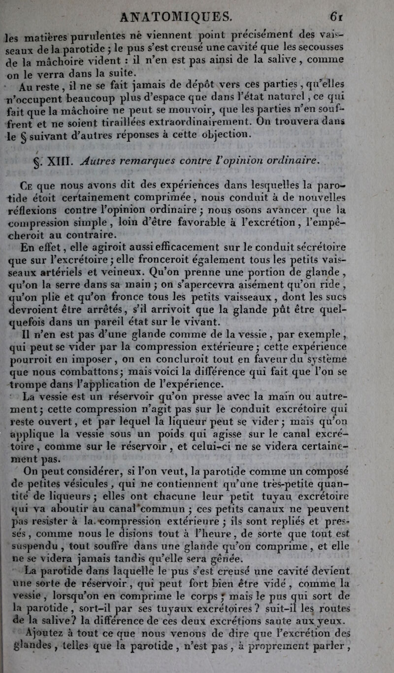 les matières purulentes nè viennent point précisément des vais- seaux de la parotide ^ le pus s’est creusé une cavité que les secousses de la mâchoire vident : il n’en est pas ainsi de la salive, comme on le verra dans la suite. ' Au reste , il ne se fait jamais de dépôt vers ces parties, qu’elles n’occupent beaucoup plus d’espace que dans l’état naturel, ce qui fait que la mâchoire ne peut se mouvoir, que les parties n’en souf- frent et ne soient tiraillées extraordinairement. On trouvera dans le § suivant d’autres réponses à cette objection. / §. XIII. Autres remarques contre Vopinion ordinaire. Ce que nous avons dit des expériences dans lesquelles la paro- tide étoit certainement comprimée, nous conduit à de nouvelles réflexions contre l’opinion ordinaire ^ nous osons avancer que la compression simple , loin d’étre favorable à l’excrétion, l’empê- cheroit au contraire. En effet, elle agiroit aussi efficacement sur le conduit sécrétoire que sur l’excrétoire ^ elle fronceroit également tous les petits vais- seaux artériels et veineux. Qu’on prenne une portion de glande, qu’on la serre dans sa main ^ on s’apercevra aisément qu’on ride , qu’on plie et qu’on fronce tous les petits vaisseaux, dont les sucs devroient être arrêtés, s’il arrivoit que la glande pût être quel- quefois dans un pareil état sur le vivant. Il n’en est pas d’une glande comme de la vessie , par exemple , qui peut se vider par la compression extérieure ; cette expérience pourroit en imposer, on en concluroit tout en faveur du système que nous combattons^ mais voici la différence qui fait que l’on se trompe dans l’application de l’expérience. La vessie est un réservoir qu’on presse avec la main ou autre- ment cette compression n’agit pas sur le conduit excrétoire qui reste ouvert, et par lequel la liqueur peut se vider ^ mais qu’on applique la vessie sous un poids qui agisse sur le canal excré- toire , comme sur le réservoir, et celui-ci ne se videra certaine- ment pas. On peut considérer, si l’on veut, la parotide comme un composé de petites vésicules, qui ne contiennent qu’une très-petite quan- tité de liqueurs ^ elles ont chacune leur petit tuyau excrétoire «jui va aboutir au canaTcommun ; ces petits canaux ne peuvent pas résister à la.-compression extérieure ; ils sont repliés et pres- sés , comme nous le disions tout à l’heure, de sorte que tout est suspendu, tout souffre dans une glande qu’on comprime, et elle ne se videra jamais tandis qu’elle sera gênée. La parotide dans laquelle le pus s’est creusé une cavité devient une sorte de réservoir, qui peut fort bien être vidé , comme la vessie , lorsqu’on en comprime le corps J mais le pus qui sort de la parotide, sort-il par ses tuyaux excrétoires? suit-il les routes de la salive? la différence de ces deux excrétions saute aux yeux. Ajoutez à tout ce que nous venons de dire que l’excrétion des glandes , telles que la parotide , n’est pas, à proprement parler,