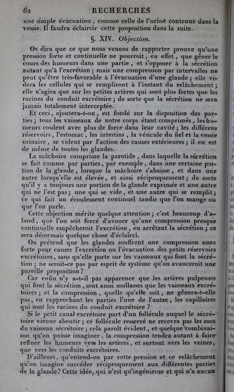 une simple évacuation , comme celle de l’urine contenue dans la vessie. Il faudra éclaircir cette proposition dans la suite. §. XIV. Objection. Os dira que ce que nous venons de rapporter prouve qu’une pression forte et continuelle ne pourroit, en effet, que gêner le cours des humeurs dans une partie , et s’opposer à la sécrétion autant qu’à l’excrétion • mais une compression par intervalles ne peut qu’être très-favorable à l’évacuation d’une glande ; elle vi- dera les cellules qui se rempliront à l’instant du relâchement ^ elle n’agira que sur les petites artères qui sont plus fortes que les racines du conduit excrétoire ^ de sorte que la sécrétion ne sera jamais totalement interceptée. Et ceci, ajoutera-t-on, est fondé sur la disposition des par- ties ; tous les vaisseaux de notre corps étant comprimés, les hu- meurs coulent avec plus de force dans leur cavité; les différens réservoirs , l’estomac , les intestins , la vésicule du fiel et la vessie urinaire , se vident par l’action des causes extérieures ; il en est de même de toutes les glandes. La mâchoire comprime la parotide , dans laquelle la sécrétion se fait comme par parties, par exemple, dans une certaine por- tion de la^ glande , lorsque la mâchoire s’abaisse , et dans une autre lorsqu’elle est élevée, et ainsi réciproquement ; de sorte qu’il y a toujours une portion de la glande exprimée et une autre qui ne l’est pas ; une qui se vide, et une autre qui se remplit ; ce qui fait un écoulement continuel tandis que l’on mange ou que l’on parle. Cette objection mérite quelque attention ; c’est beaucoup d’a- bord , que l’on soit forcé d’avouer qu’une compression presque continuelle empêcheroit l’excrétion , eu arrêtant la sécrétion ; ce sera désormais quelque chose d’éclairci. On prétend que les glandes souffrent une compression assez forte pour causer l’excrétion ou l’évacuation des petits réservoirs excrétoires, sans qu’elle porte sur les vaisseaux qui font la sécré- tion ; ne seroit-ce pas par esprit de système qu’on avanceroit une pareille proposition? Car enfin n’y a-t-il pas apparence que les artères pulpeuses qui font la sécrétion , sont aussi mollasses que les vaisseaux excré- toires ; et la compression , quelle qu’elle soit, ne gênera-t-elle pas, en rapprochant les parties l’une de l’autre, les capillaires qui sont les racines du conduit excrétoire ? Si le petit canal excrétoire part d’un follécule auquel le sécré- • toire vienne aboutir ; ce follécule resserré ne recevra pas les sucs du vaisseau sécrétoire ; cela paroît évident, et quelque combinai- son qu’on puisse imaginer, la compression tendra autant à faire' refluer les humeurs yeps les artères, et surtout vers les veines, que vers les conduits excrétoires. D’ailleurs, qu’entend-on par cette pression et ce relâchement qu’on imagine succéder réciproquement aux différentes parties de la glande? Cette idée^ qui n’est qu’ingénieuse et qui n’a aucun