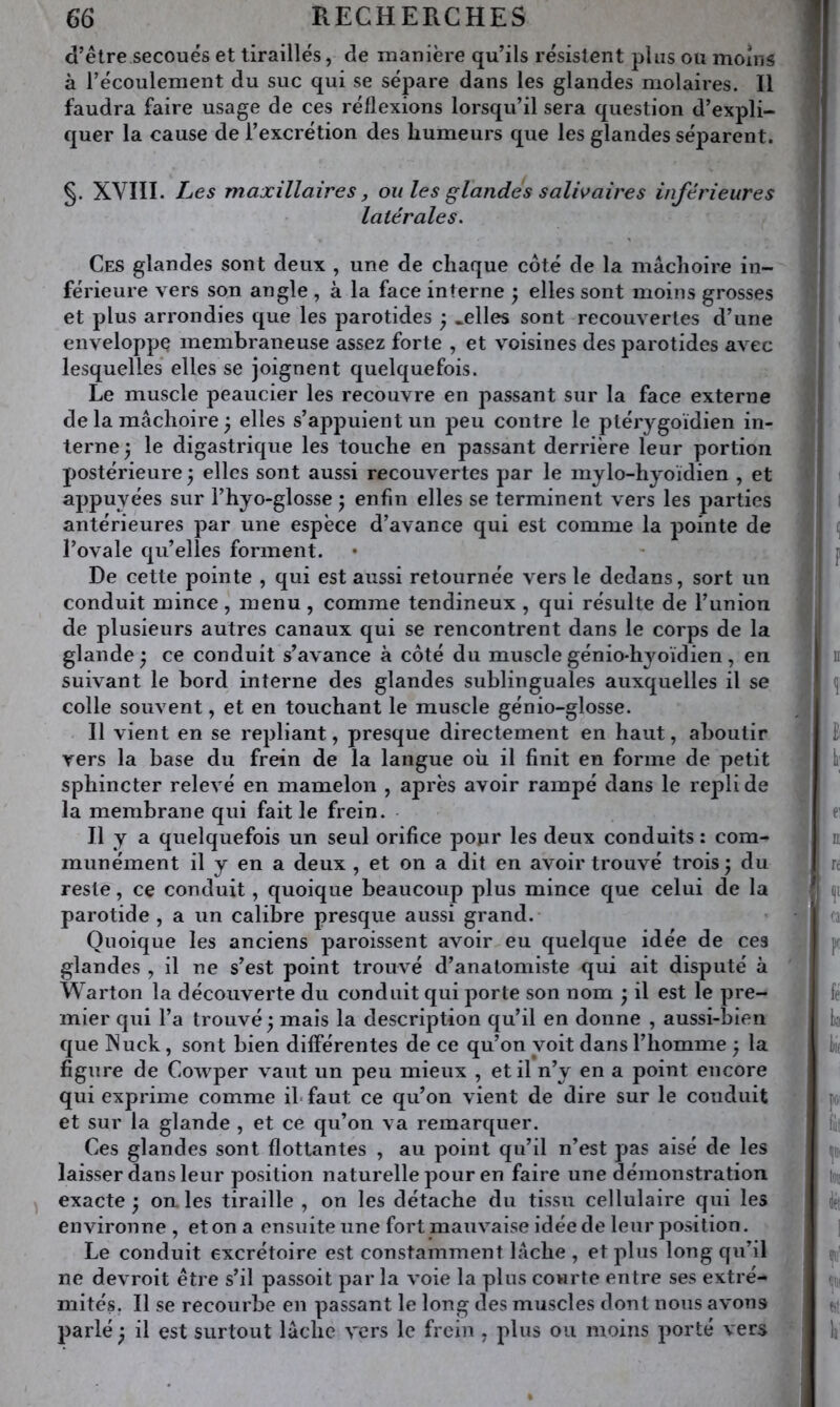 d’être secoués et tiraillés, de manière qu’ils résistent plus ou moins à l’écoulement du suc qui se sépare dans les glandes molaires. Il faudra faire usage de ces réflexions lorsqu’il sera question d’expli- quer la cause de l’excrétion des humeurs que les glandes séparent. §. XVIÏI. Les maxillaires J ou les glandes s alh aire s inférieures latérales. Ces glandes sont deux , une de chaque côté de la mâchoire in- férieure vers son angle , à la face interne ^ elles sont moins grosses et plus arrondies que les parotides y .elles sont recouvertes d’une enveloppe membraneuse assez forte , et voisines des parotides avec lesquelles elles se joignent quelquefois. Le muscle peaucier les recouvre en passant sur la face externe de la mâchoire ; elles s’appuient un peu contre le ptérygoïdien in- terne 5 le digastrique les touche en passant derrière leur portion postérieure y elles sont aussi recouvertes par le mylo-hyoïdien , et appuyées sur l’hyo-glosse 5 enfin elles se terminent vers les parties antérieures par une espèce d’avance qui est comme la pointe de l’ovale qu’elles forment. De cette pointe , qui est aussi retournée vers le dedans, sort un conduit mince, menu , comme tendineux , qui résulte de l’union de plusieurs autres canaux qui se rencontrent dans le corps de la glande j ce conduit s’avance à côté du muscle génio-hyoïdien , en suivant le bord interne des glandes sublinguales auxquelles il se colle souvent, et en touchant le muscle génio-glosse. Il vient en se repliant, presque directement en haut, aboutir vers la base du frein de la langue oh il finit en forme de petit sphincter relevé en mamelon , après avoir rampé dans le repli de la membrane qui fait le frein. Il y a quelquefois un seul orifice pour les deux conduits : com- munément il y en a deux , et on a dit en avoir trouvé trois; du reste, ce conduit, quoique beaucoup plus mince que celui de la parotide , a un calibre presque aussi grand. Quoique les anciens paroissent avoir eu quelque idée de ces glandes , il ne s’est point trouvé d’anatomiste qui ait disputé à Warton la découverte du conduit qui porte son nom ; il est le pre- mier qui l’a trouvé; mais la description qu’il en donne , aussi-bien que INuck, sont bien différentes de ce qu’on voit dans l’homme ; la figure de Cowper vaut un peu mieux , et il n’y en a point encore qui exprime comme ibfaut ce qu’on vient de dire sur le conduit et sur la glande , et ce qu’on va remarquer. Ces glandes sont flottantes , au point qu’il n’est pas aisé de les laisser dans leur position naturelle j50ur en faire une démonstration exacte; on les tiraille , on les détache du tissu cellulaire qui les environne , et on a ensuite une fort mauvaise idée de leur position. Le conduit excrétoire est constamment lâche , et plus long qu’il ne devroit être s’il passoit par la voie la plus courte entre ses extré- mités. Il se recourbe en passant le long des muscles dont nous avons parlé ; il est surtout lâche vers le frein , plus ou moins porté vers