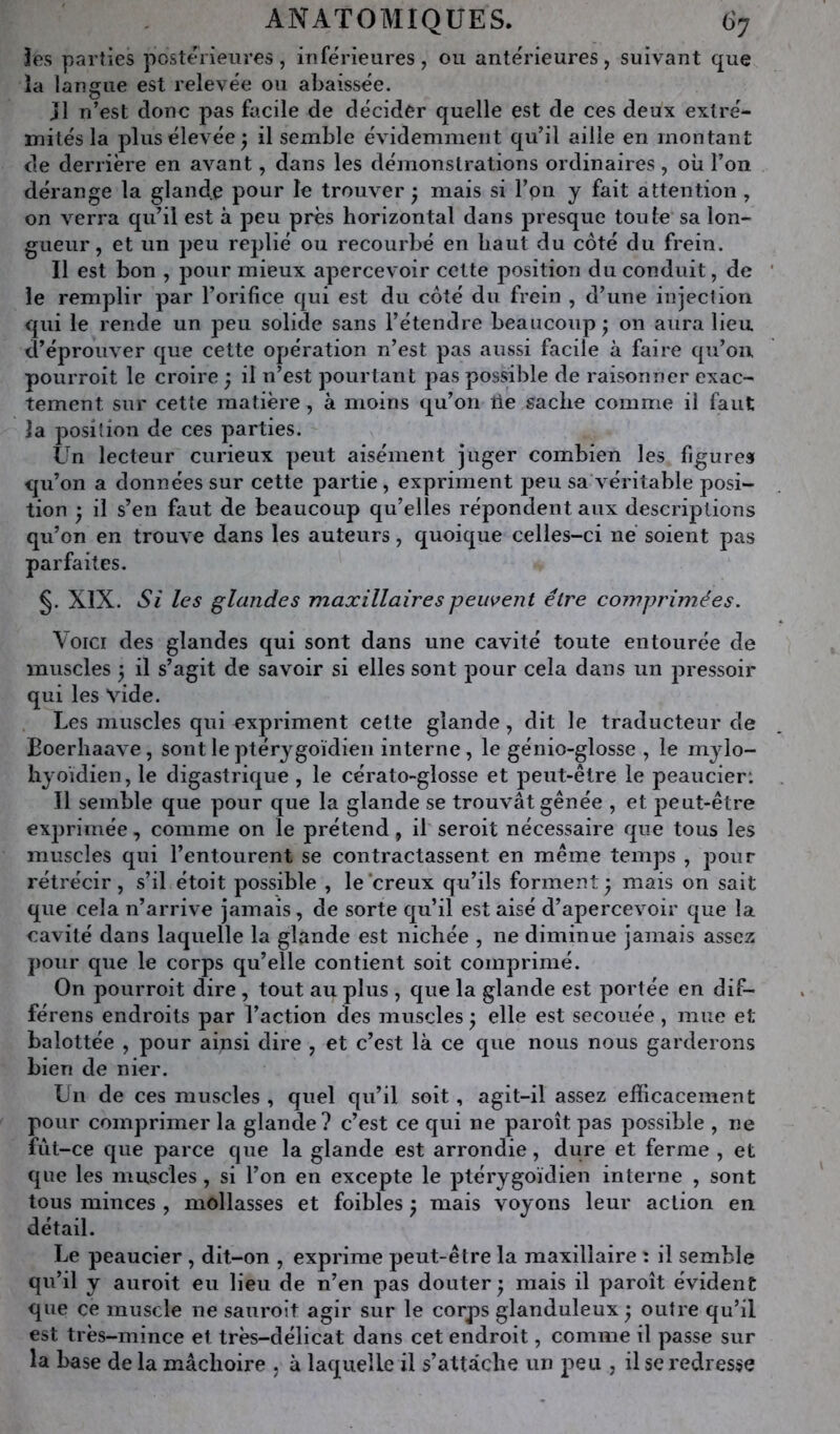 3es parties postérieures, inférieures, ou antérieures, suivant que la langue est relevée ou abaissée. jl n’est donc pas facile de décider quelle est de ces deux extré- mités la plus élevée ^ il semble évidemment qu’il aille en montant de derrière en avant, dans les démonstrations ordinaires , où l’on dérange la glande pour le trouver ^ mais si l’on y fait attention , on verra qu’il est à peu près horizontal dans presque toute sa lon- gueur, et un peu replié ou recourbé en haut du côté du frein. Il est bon , pour mieux apercevoir cette position du conduit, de le remplir par l’orifice qui est du côté du frein , d’une injeclion qui le rende un peu solide sans l’étendre beaucoup • on aura lieu d’éprouver que cette opération n’est pas aussi facile à faire qu’on, pourroit le croire j il n’est pourtant pas possible de raisonner exac- tement sur cette matière, à moins qu’on lie sache comme il faut la position de ces parties. Un lecteur curieux peut aisément juger combien les figures qu’on a données sur cette partie, expriment peu sa véritable posi- tion • il s’en faut de beaucoup qu’elles répondent aux descriptions qu’on en trouve dans les auteurs, quoique celles-ci ne soient pas parfaites. §. XIX. Si les glandes maxillaires peuvent être comprimées. Voici des glandes qui sont dans une cavité toute entourée de muscles ^ il s’agit de savoir si elles sont pour cela dans un pressoir qui les vide. Les muscles qui expriment cette glande, dit le traducteur de Boerhaave, sont le ptérygoïdien interne, le génio-glosse , le mylo- hyoïdien, le digastrique , le cérato-glosse et peut-être le peaucier: Il semble que pour que la glande se trouvât gênée , et peut-être exprimée, comme on le prétend, il seroit nécessaire que tous les muscles qui l’entourent se contractassent en même temps , pour rétrécir, s’il étoit possible , le creux qu’ils forment) mais on sait que cela n’arrive jamais, de sorte qu’il est aisé d’apercevoir que la cavité dans laquelle la glande est nichée , ne diminue jamais assez pour que le corps qu’elle contient soit comprimé. On pourroit dire , tout au plus , que la glande est portée en dif- férens endroits par l’action des muscles ) elle est secouée, mue et balottée , pour ainsi dire , et c’est là ce que nous nous garderons bien de nier. Un de ces muscles , quel qu’il soit, agit-il assez efficacement pour comprimer la glande? c’est ce qui ne paroît pas possible , ne fut-ce que parce que la glande est arrondie, dure et ferme , et que les muscles , si l’on en excepte le ptérygoïdien interne , sont tous minces , mollasses et foibles ) mais voyons leur action en détail. Le peaucier , dit-on , exprime peut-être la maxillaire : il semble qu’il y aiiroit eu lieu de n’en pas douter) mais il paroît évident que ce muscle ne sauroit agir sur le corps glanduleux ) outre qu’il est très-mince et très-délicat dans cet endroit, comme il passe sur la base de la mâchoire , à laquelle il s’attache un peu , il se redresse