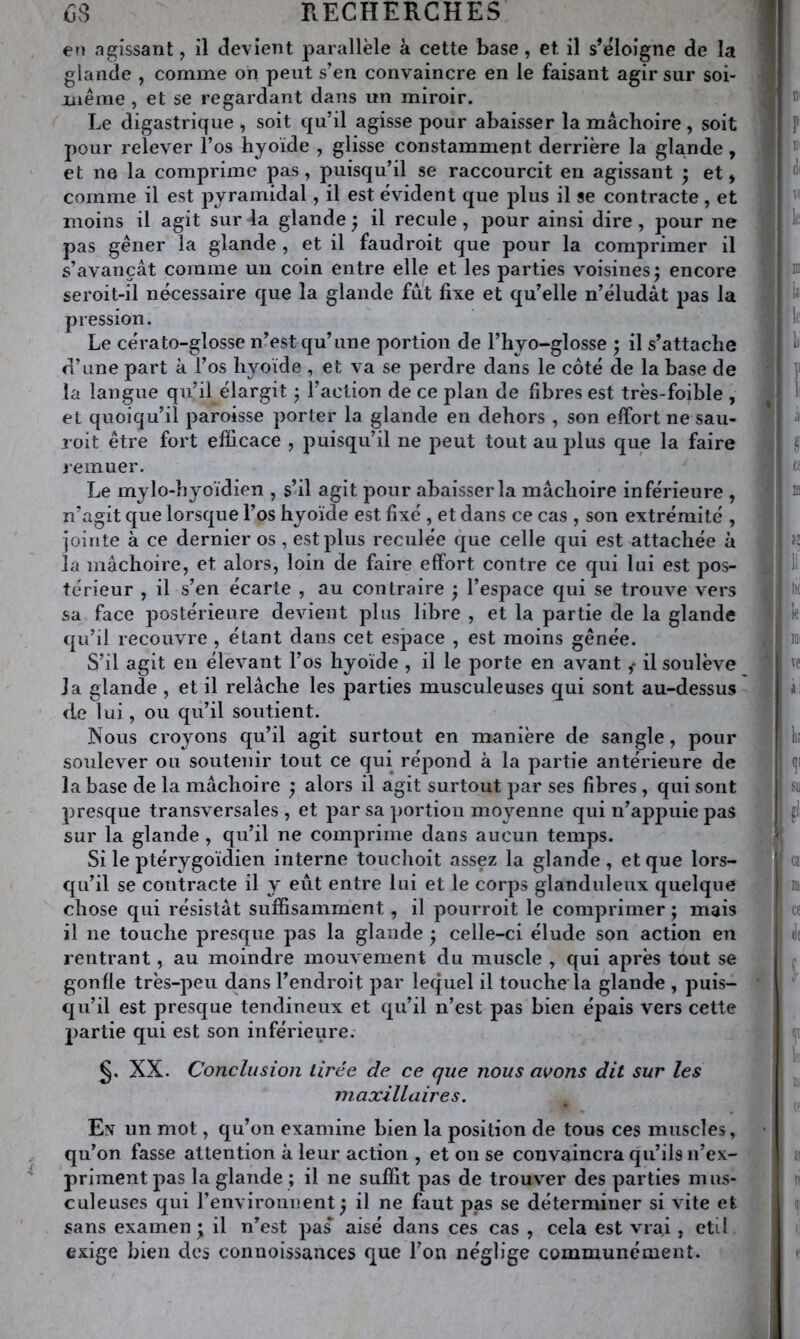 en agissant, il devient parallèle à cette base, et il s’éloigne de la glande , comme on peut s’en convaincre en le faisant agir sur soi- iiièrae , et se regardant dans un miroir. Le digastrique ^ soit qu’il agisse pour abaisser la mâchoire , soit pour relever l’os hyoïde , glisse constamment derrière la glande, et ne la comprime pas, puisqu’il se raccourcit en agissant ; et, comme il est jDyramidal, il est évident que plus il se contracte, et moins il agit sur la glande ^ il recule, pour ainsi dire, pour ne pas gêner la glande , et il faudroit que pour la comprimer il s’avançât comme un coin entre elle et les parties voisines^ encore seroit-il nécessaire que la glande fut fixe et qu’elle n’éludât pas la pression. Le cérato-glosse n’est qu’une portion de l’hyo-glosse ; il s’attache d’une part à l’os hyoïde , et va se perdre dans le côté de la base de la langue qu’il élargit ^ l’action de ce plan de fibres est très-foible , et quoiqu’il paroisse porter la glande en dehors , son effort ne sau- roit être fort efficace , puisqu’il ne peut tout au plus que la faire remuer. Le mylo-hyoïdien , s’il agit pour abaisser la mâchoire inférieure , n’agit que lorsque l’os hyoïde est fixé , et dans ce cas , son extrémité , jointe à ce dernier os , est plus reculée que celle qui est attachée à la mâchoire, et alors, loin de faire effort contre ce qui lui est pos- térieur , il s’en écarte , au contraire ; l’espace qui se trouve vers sa face postérieure devient plus libre , et la partie de la glande qu’il recouvre , étant dans cet espace , est moins gênée. S’il agit en élevant l’os hyoïde , il le porte en avant,- il soulève J a glande , et il relâche les parties musculeuses qui sont au-dessus de lui, ou qu’il soutient. Nous croyons qu’il agit surtout en manière de sangle, pour soulever ou soutenir tout ce qui répond à la partie antérieure de la base de la mâchoire ^ alors il agit surtout par ses fibres , qui sont presque transversales , et par sa portion moyenne qui n’appuie pas sur la glande , qu’il ne comprime dans aucun temps. Si le ptérygoïdien interne touchoit assez la glande, et que lors- qu’il se contracte il y eût entre lui et le corps glanduleux quelque chose qui résistât suffisamment , il pourroit le comprimer ; mais il ne touche presque pas la glande ; celle-ci élude son action en rentrant, au moindre mouvement du muscle , qui après tout se gonfle très-peu dans l’endroit par lequel il touche la glande , puis- cju’il est presque tendineux et qu’il n’est pas bien épais vers cette partie qui est son inférieure. XX. Conclusion tirée de ce que nous wons dit sur les maxillaires. ^ Eiv un mot, qu’on examine bien la position de tous ces muscles, qu’on fasse attention à leur action , et on se convaincra qu’ils n’ex- priment pas la glande ; il ne suffit pas de trouver des parties mus- culeuses qui l’environnent ^ il ne faut pas se déterminer si vite et sans examen; il n’est pas aisé dans ces cas , cela est vrai , eti! exige bien des coimoissances que l’on néglige communément.