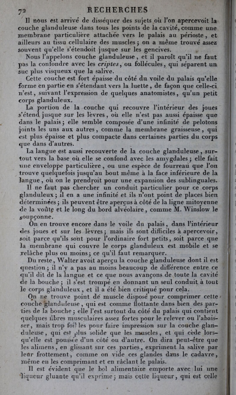 Il nous est arrive' de disséquer des sujets où Ton apercevoit la couche glanduleuse dans tous les points de la cavité, comme une membrane particulière attachée vers le palais au périoste , et ailleurs au tissu cellulaire des muscles ; on a même trouvé assez souvent qu’elle s’étendoit jusque sur les gencives. Nous l’appelons couche glanduleuse, et il paroît qu’il ne faut pas la confondre avec les criptes ^ ou follécules, qui séparent un suc plus visqueux que la salive. Cette couche est fort épaisse du côté du voile du palais qu’elle forme en partie en s’étendant vers la luette , de façon que celle-ci n’est, suivant l’expression de quelques anatomistes, qu’un petit corps glanduleux. La portion de la couche qui recouvre l’intérieur des joues s’étend jusque sur les lèvres, où elle n’est pas aussi épaisse que dans le palais ^ elle semble composée d’une infinité de pelotons joints les uns aux autres , comme la membrane graisseuse , qui est plus épaisse et plus compacte dans certaines parties du corps que dans d’autres. La langue est aussi recouverte de la couche glanduleuse, sur- tout vers la base où elle se confond avec les amygdales ^ elle fait line enveloppe particulière , ou une espèce de fourreaii que l’on ^ trouve quelquefois jusqu’au bout même à la face inférieure de la langue , où on le prendroit pour une expansion des sublinguales. Il ne faut pas chercher un conduit particulier pour ce corps glanduleux j il en a une infinité et ils n’ont point de places bien déterminées 5 ils peuvent être aperçus à côté de la ligne mitoyenne de la voût^ et le long du bord alvéolaire, comme M. Winslow le soupçonne. On en trouve encore dans le voile du palais, dans l’intérieur des joues et sur les lèvres3 mais ils sont difficiles à apercevoir, soit parce qu’ils sont pour l’ordinaire fort petits, soit parce que la membrane qui couvre le corps glanduleux est mobile et se relâche plus ou moins 3 ce qu’il faut remarquer. Du reste, Walter avoit aperçu la couche glanduleuse dont il est question • il n’y a pas au moins beaucoup de différence entre ce qu’il dit de la langue et ce que nous avançons de toute la cavité de la bouche ^ il s’est trompé en donnant un seul conduit à tout le corps gla'nduleux , et il a été bien critiqué pour cela. On ne trouve point dé muscle disposé pour comprimer cette ' couche glanduleuse, qui est comme flottante dans bien des par- ties de la bouche 3 elle l’est surtout du côté du palais qui contient quelques libres musculaires assez fortes pour le relever ou l’abais- ser, mais trop fol) les pour faire impression sur la couche glan- duleuse, qui est plus solide que les m*iscles, et qui cède lors- qu’elle est poussée d’un côté ou d’autre. On dira peut-être que les aliinens, en glissant sur ces parties, expriment la salive par leur frottement, comme on vide ces glandes dans le cadavre, même en les comprimant et en raclant le palais. Il est évident que le bol alimentaire emporte avec lui une liqueur gluante qu’il exprime; mais cette liqueur, qui est celle