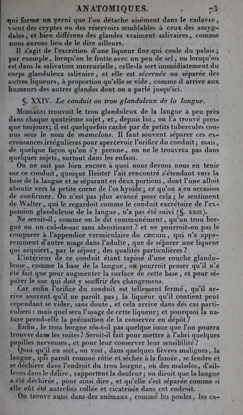 f|iii forme un yernî que l’on détache aisément dans le cadavre, \ ient des cryptes ou des réservoirs s^emblables à ceux des amyg- dales , et bien différens des glandes vraiment salivaires , comme nous aurons lieu de le dire ailleurs. Il s’agit de l’excrétion d’une liqueur fine qui coule du palais ; par exemple, lorsqu’on le frotte avec un peu de sel, ou lorsqu’on est dans la salivation mercurielle, celle-là sort immédiatement du corps glanduleux salivaire , et elle est sécernée ou séparée des autres liqueurs, à proportion qu’elle se vide , comme il arrive aux, humeurs des autres glandes dont on a parlé jusqu’ici. §. XXIV. Le conduit ou trou glanduleux de la langue. MorgaGivi trouvoit le trou glanduleux de la langue à peu près dans chaque quatrième sujet, et, depuis lui, on l’a trouvé pres- que toujours^ il est quelquefois caché par de petits tubercules con- nus sous le nom de mamelons. Il faut souvent séparer ces ex- croissances irrégulières pour apercevoir l’orifice du conduit ; mais, de quelque façon qu’on s’y prenne, on ne le trouvera pas dans quelques sujets, surtout dans les enfans. On ne sait pas bien encore à quoi nous devons nous en tenir sur ce conduit, quoique Heister l’ait rencontré s’étendant vers la base de la langue et se séparant en deux portions , dont l’une alloit aboutir vers la petite corne de l’os hyoïde \ ce qu’on a'eu occasion de confirmer. On n’est pas plus avancé pour cela ^ le sentiment de Walter, qui le regardoit comme le conduit excrétoire de l’ex- pansion glanduleuse de la langue, n’a pas été suivi (§• xxiii). Ne seroit-il, comme on le dit communément, qu’un trou bor- gne ou un cul-de-sac sans aboutissant ? et ne pourroit-on pas le comparer à l’appendice vermiculaire du cæcum , qui n’a appa- remment d’autre usage dans l’adulte, que de séjDarer une liqueur qui acquiert, par le séjour, des qualités particulières? L’intérieur de ce conduit étant tapissé d’une couche glandu- leuse , comme la base de la langue, on pourroit penser qu’il n’a été fait que pour augmenter la surface de cette base, et pour sé- parer le suc qui doit y souffrir des çbangemens. Car enfin l’orifice du conduit est tellement fermé, qu’il ar- rive souvent qu’il ne paroît pas ; la liqueur qu’il contient peut cependant se vider, sans doute, et cela arrive dans des cas parti- culiers : mais quel sera l’usage de cette liqueur^ et pourquôi la na- ture prend-elle la précaution de la conserver en dépôt? Enfin, le trou borgne n’*a-t-il pas quelque issue que l’on pourra trouver dans les suites? Seroit-il fait pour mettre à l’abri quelques papilles nerveuses, et pour leur conserver leur sensibilité? Quoi qu’il eu soit, on voit, dans quelques fièvres malignes, la langue, qui paroît comme rôtie et séchée à la fumée, se fendre et se déchirer dans l’endroit du trou borgne , où des malades, d’ail- leurs dans le délire, rapportent la douleur • 011 diroit que la langue a été déchirée , pour ainsi dire, et qu’elle s’est séparée comme si elle eut été autrefois collée et cicatrisée dans cet endroit. On trouve aussi dans des animaux, comme les poules, les ca-