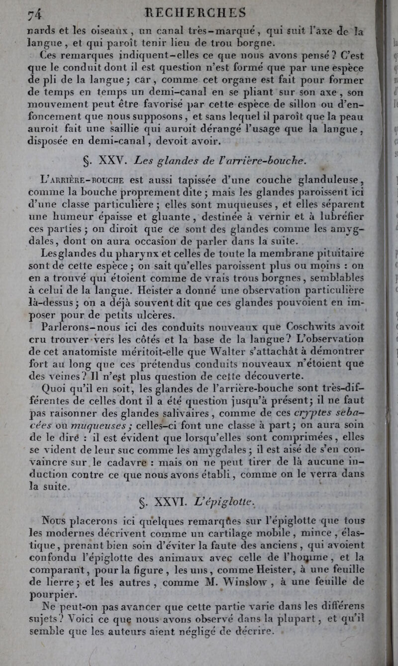 nards et les oiseaux, un canal très-marqué, qui suit l’axe de la langue , et qui paroît tenir lieu de trou borgne. Ces remarques indiquent-elles ce que nous avons pensé? C’est que le conduit dont il est question n’est formé que par une espèce de pli de la langue; car, comme cet organe est fait pour former de temps en temps un demi-canal en se pliant sur son axe , son mouvement peut être favorisé par cette espèce de sillon ou d’en- foncement que nous supposons , et sans lequel il paroît que la peau auroit fait une saillie qui auroit dérangé l’usage que la langue, disposée en demi-canal, devoit avoir. §. XXV. Les glandes de Vorriere-bouche. L’arrière-BOUCHE est aussi tapissée d’une couche glanduleuse, comme la bouche proprement dite ; mais les glandes paroissent ici d’une classe particulière; elles sont muqueuses, et elles séparent une humeur épaisse et gluante, destinée à vernir et à lubréfier ces parties ; on diroit que ce sont des glandes comme les amyg- dales, dont on aura occasion de parler dans la suite. Les glandes du pharynx et celles de toute la membrane pituitaire sont de cette espèce ; on sait qu’elles paroissent plus ou moins : on en a trouvé qui étoient comme de vrais trous borgnes, semblables à celui de la langue. Heister a donné une observation particulière là-dessus ; on a déjà souvent dit que ces glandes pouvoient en im- poser pour de petits ulcères. Parlerons-nous ici des conduits nouveaux que Coschwits avoit cru trouver-vers les côtés et la base de la langue? L’observation de cet anatomiste méritoit-elle que Walter s’attachât à démontrer fort au long que ces prétendus conduits nouveaux n’étoient que des veines? Il n’egt plus question de cette découverte. Quoi qu’il en soit, les glandes de l’arrière-bouche sont très-dif- férentes de celles dont il a été question jusqu’à présent; il ne faut pas raisonner des glandes salivaires, comme de ces crjytes séba- cées ou muqueuses ; celles-ci font une classe à part; on aura soin de le diré : il est évident que lorsqu’elles sont comprimées, elles se vident de leur suc comme les amygdales ; il est aisé de s’en con- vaincre sur le cadavre : mais on ne peut tirer de là aucune in- duction contre ce que nous avons établi, comme on le verra dans la suite. §. XXYI. Vépiglotte. Nous placerons ici quelques remarques sur l’épiglotte que tous les modernes décrivent comme un cartilage mobile, mince , élas- tique, prenant bien soin d’éviter la faute des anciens , qui avoient confondu l’épiglotte des animaux avec celle de l’hoijime, et la comparant, pour la figure , les uns, comme Heister, à une feuille de lierre; et les autres, comme M. Winslow , à une feuille de pourpier. Ne peut-on pas avancer que cette partie varie dans les différens sujets? Voici ce que nous avons observé dans la plupart, et qu’il semble que les auteurs aient négligé de décrire.