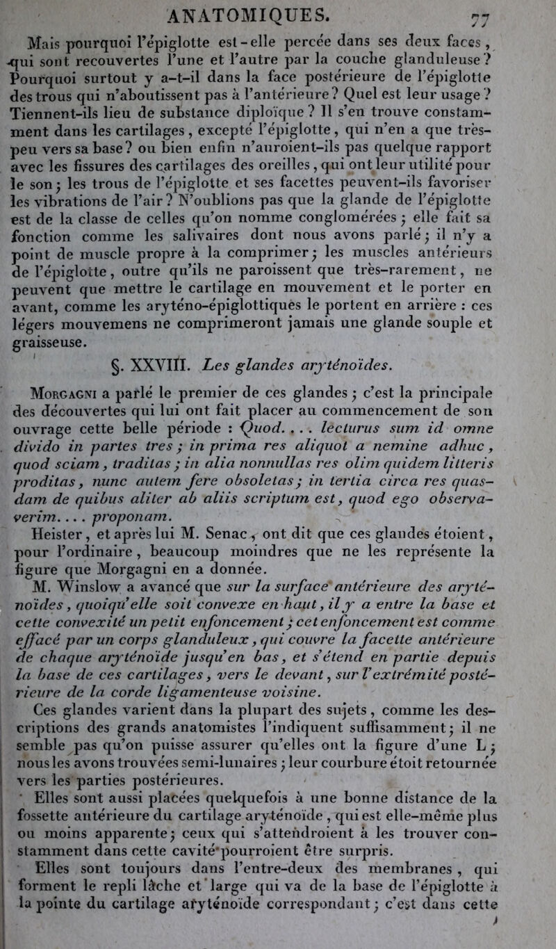 Mais pourquoi Tépiglolle esl - elle percée dans ses deux faces, ^ui sont recouvertes Tune et Tautre par la couche glanduleuse? Pourquoi surtout y a-t-il dans la face postérieure de Tépiglotte des trous qui n’aboutissent pas à l’antérieure? Quel est leur usage ? Tiennent-ils lieu de substance diploïque ? 11 s’en trouve constam- ment dans les cartilages, excepté l’épiglotte, qui n’en a que très- peu vers sa base? ou bien enfin n’aiiroient-ils pas quelque rapport avec les fissures des cartilages des oreilles , qui ont leur utilité pour le son ^ les trous de l’épiglotte et ses facettes peuvent-ils favoriser les vibrations de l’air? N’oublions pas que la glande de l’épiglotte est de la classe de celles qu’on nomme conglomérées } elle fait sa fonction comme les salivaires dont nous avons parlé ; il n’y a point de muscle propre à la comprimer - les muscles antérieurs de l’épiglotte, outre qu’ils ne paroissent que très-rarement, ne peuvent que mettre le cartilage en mouvement et le porter en avant, comme les aryténo-épiglottiques le portent en arrière : ces légers mouvemens ne comprimeront jamais une glande souple et graisseuse. §. XXVIII. Les glandes arjténoïdes. Morgagni a parlé le premier de ces glandes ; c’est la principale des découvertes qui lui ont fait placer au commencement de son ouvrage cette belle période : Qiiod. . . . leclurus sum id omne . divido in partes très ; in prima res aliqiiot a nemine adhuc , quod sciam, traditas ^ in alia nonnullas res olim qiiidem litteris proditas, nunc aiitem fere obsoletas^ in tertia circa res quas- dam de quihus aliter ah aliis scriptum est, quod ego observa-- verim proponam. Heister, et après lui M. Senac^ ont dit que ces glandes étoient, pour l’ordinaire, beaucoup moindres que ne les représente la figure que Morgagni en a donnée. M. Winslow a avancé que sur la surface' antérieure des aryté- noïdes, quoi qu^ elle soit convexe enhaut, il y a entre la base et cette convexité un petit enfoncement ^ cet enfoncement est comme effacé par un corps glanduleux, qui couvre la facette antérieure de chaque aryténoïde jusqu en bas y et s^étend en partie depuis la base de ces cartilages, vers le devant^ sur V extrémité posté- rieure de la corde ligamenteuse voisine. Ces glandes varient dans la plupart des sujets, comme les des- criptions des grands anatomistes l’indiquent suffisamment; il ne semble pas qu’on puisse assurer qu’elles ont la figure d’une L ; j nous les avons trouvées semi-lunaires ; leur courbure étoit retournée j vers les parties postérieures. ' Elles sont aussi placées quelquefois à une bonne distance de la ! fossette antérieure du cartilage aryténoïde , qui est elle-même plus i ou moins apparente; ceux qui s’attendroient à les trouver con- i stamment dans cette cavité’pourroient être surpris. Elles sont toujours dans l’entre-deux des membranes , qui I forment le repli lâche etTarge qui va de la base de l’épiglotte à I la pointe du cartilage afyténoïde correspondant; c’est dans cette