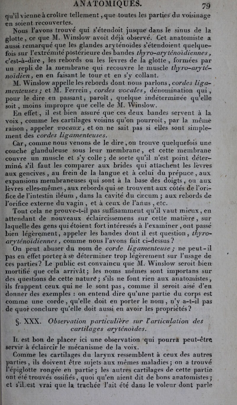 qu’il vienne à croître tellement, que toutes les parties du voisinage en soient recouvertes. Nous l’avons trouvé qui s’étendoit jusque dans le sinus de la glotte, ce que M. Winslow avoit déjà observé. Cet anatomiste a aussi remarqué que les glandes aryténoïdes s’étendoient quelque- fois sur l’extrémité postérieure des bandes tlijro-arj'ténoïdiennes , c’est-à-dire , les rebords ou les lèvres de la glotte , formées par un repli de la membrane qui recouvre le muscle thjro-arj’té- noidien y en en faisant le tour et en s’y collant. M. Winslow appelle les rebords dont nous parlons , cordes liga- menteuses ; et M. Ferrein, cordes vocales, dénomination qui, pour le dire en passant, paroît, quelque indéterminée qu’elle soit, moins impropre que celle de M. Winslow. En effet, il est bien assuré que ces deux bandes servent à la voix , comme les cartilages voisins qu’on pourroit, par la meme raison, appeler vocaux, et on ne sait pas si elles sont simj)le- ment des cordes ligamenteuses. Car, comme nous venons de le dire , on trouve quelquefois une couche glanduleuse sous leur membrane, et cette membrane couvre un muscle et s’y colle ^ de sorte qu’il n’est point déter- miné. s’il faut les comparer aux brides qui attachent les lèvres aux gencives , au frein de la langue et à celui du prépuce , aux expansions membraneuses qui sont à la base des doigts , ou aux lèvres elles-mêmes , aux rebords qui se trouvent aux côtés de l’ori- fice de l’intestin iléum , dans la cavité du cæcum ; aux rebords de l’orifice externe du vagin , et à ceux de l’anus , etc. Tout cela ne prouve-t-il pas suÜisamment qu’il vaut mieux, en attendant de nouveaux éclaircissemens sur cette matière, sur laquelle des gens qui étoient fort intéressés à l’examiner , ont passé bien légèrement, appeler les bandes dont il est question, ihjro- arj'téiioidiennes, comme nous l’avons fait ci-dessus? On peut abuser du nom de corde ligamenteuse ^ ne peut-il pas en effet porter à se déterminer trop légèrement sur l’usage de ces parties? Le public est convaincu que M. Winslow seroit bien mortifié que cela arrivât ) les noms mêmes sont importans sur des questions de cette nature; s’ils ne font rien aux anatomistes, ils frappent ceux qui ne le sont pas, comme il seroit aisé d’en donner des exemples : on entend dire qu’une partie du corps est comme une corde, qu’elle doit en porter le nom, n’y a-t-il pas de quor conclure qu’elle doit aussi en avoir les propriétés? §. XXX. Ohseryation particulière sur Varticulation des cartilages arjténoïdes. 1 I i i i I Il est bon de placer ici une observation qui pourra peut-être servir à éclaircir le mécanisme de la voix. Comme les cartilages du larynx ressemblent à ceux des autres ]>arlies, ils doivent être sujets aux mêmes maladies ; on a trouvé l’épiglotte rongée en partie; les autres cartilages de cette partie ont été trouvés ossifiés, quoi qu’en aient dit de bons anatomistes; et s’il, est vrai que la trachée l’ait été dans le voleur dont parle