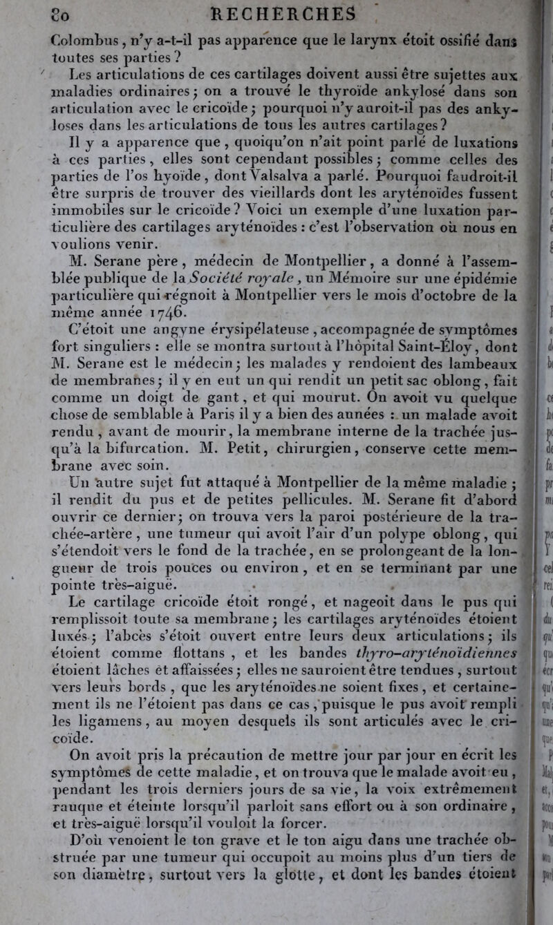 Colombus, n’y a-t-il pas apparence que le larynx étoit ossifié danî toutes ses parties ? Les articulations de ces cartilages doivent aussi être sujettes aux maladies ordinaires, on a trouvé le thyroïde ankylosé dans son articulation avec lecricoïde; pourquoi n’y auroit-il pas des anky- losés dans les articulations de tous les antres cartilages? Il y a apparence que , quoiqu’on n’ait point parlé de luxations à ces parties, elles sont cependant possibles 5 comme celles des parties de l’os hyoïde, dontValsalva a parlé. Pourquoi faiidroit-il être surpris de trouver des vieillards dont les aryténoïdes fussent immobiles sur le cricoïde? Voici un exemple d’une luxation par- ticulière des cartilages aryténoïdes : c’est l’observation où nous en voulions venir. M. Serane père , médecin de Montjjellier, a donné à l’assem- blée publique de la Société royale, un Mémoire sur une épidémie particulière qui -régnoit à Montpellier vers le mois d’octobre de la même année 1746. C’étoit une angyne érysipélateuse , accompagnée de symptômes fort singuliers : elle se montra surtout à l’hôpital Saint-Éloy, dont ]\l. Serane est le médecin • les malades y rendoient des lambeaux de membranes^ il y en eut un qui rendit un petit sac oblong, fait comme un doigt de gant, et qui mourut. On avoit yu quelque chose de semblable à Paris il y a bien des années : un malade avoit rendu , avant de mourir, la membrane interne de la trachée jus- qu’à la bifurcation. M. Petit, chirurgien, conserve cette mem- brane avec soin. Un ‘autre sujet fut attaqué à Montpellier de la même maladie ; il rendit du pus et de petites pellicules. M. Serane fit d’abord ouvrir ce dernier; on trouva vers la paroi postérieure de la tra- chée-artère , une tumeur qui avoit l’air d’un polype oblong, qui s’étendoit vers le fond de la trachée, en se prolongeant de la lon- gueur de trois pouces ou environ , et en se terminant par une pointe très-aiguë. Le cartilage cricoïde étoit rongé, et nageoit dans le pus qui remplissoit toute sa membrane; les cartilages aryténoïdes étoient luxés; l’abcès s’étoit ouvert entre leurs deux articulations; ils étoient comme flottans , et les bandes thyro-arylénoïdiennes étoient lâches èt affaissées ; elles ne sauroient être tendues , surtout vers leurs bords , que les aryténoïdes.ne soient fixes, et certaine- ment ils ne l’étoient pas dans ce cas,‘puisque le pus avoit rempli les ligamens, au moyen desquels ils sont articulés avec le cri- coïde. On avoit pris la précaution de mettre jour par jour en écrit les symptômes de cette maladie, et on trouva que le malade avoit'eu , pendant les trois derniers jours de sa vie, la voix extrêmement rauque et éteinte lorsqu’il parloit sans effort ou à son ordinaire , et très-aiguë lorsqu’il vouloit la forcer. D’où venoient le ton grave et le ton aigu dans une trachée ob- struée par une tumeur qui occupoit au moins plus d’un tiers de son diamètre, surtout vers la glotte^ et dont les bandes étoient I ^ i c i e