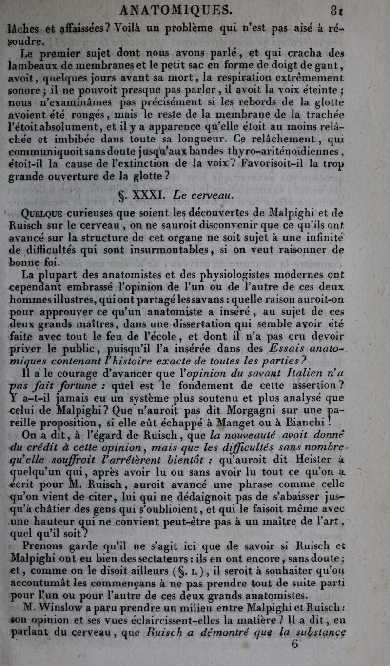 lâches et afifaissées? Voilà un problème qui n’est pas aisé à ré- soudre. Le premier sujet dont nous avons parlé, et qui cracha des lambeaux de membranes et le petit sac en forme de doigt de gant, avoit, quelques jours avant sa mort, la respiration extrêmement sonore ; il ne pouvoit presque pas parler, il avoit la voix éteinte ^ nous n’examinâmes pas précisément si les rebords de la glotte avoient été rongés, mais le reste de la membrane de la trachée rétoit absolument, et il y a apparence qu’elle étoit au moins relâ- chée et imbibée dans toute sa longueur. Ce relâchement, qui communiquoit sans doute jusqu’aux bandes thyro-ariténoïdiennes , étoit-il la cause de l’extinction de la voix ? Favorisoit-il la trop grande ouverture de la glotte? §. XXXI. Le cerveau. Quelque curieuses que soient les découvertes de Malpighi et de Ruisch sur le cerveau , on ne sauroit disconvenir que ce qu’ils ont avancé sur la structure de cet organe ne soit sujet à une infinité de difficultés qui sont insurmontables, si on veut raisonner de bonne foi. La plupart des anatomistes et des physiologistes modernes ont cependant embrassé l’opinion de l’un ou de l’autre de ces deux hommes illustres, qui ont partagé les savans : quelle raison auroit-on pour approuver ce qu’un anatomiste a inséré , au sujet de ces deux grands maîtres, dans une dissertation qui semble avoir été faite avec tout le feu de l’école, et dont il n’a pas cru devoir priver le public, puisqu’il l’a insérée dans des Essais anato- miques contenant Vhistoire exacte de toutes les parties? Il a le courage d’avancer que Vopinion du savant Italien n a pas fait fortune : qüel est le fondement de cette assertion ? I a-t-il jamais eu un système plus soutenu et plus analysé que celui de Malpighi? Que n’auroit pas dit Morgagni sur une pa- reille proposition, si elle eut échappé à Manget ou à Bianchi : On a dit, à l’égard de Ruisch, que la nouveauté avoit donné du crédit à cette opinion., mais que les difficultés sans nombre^ quelle souffroit Varrêtèrent bientôt : qu’auroit dit Heister à quelqu’un qui, après avoir lu ou sans avoir lu tout ce qu’on a. écrit pour M. Ruisch, auroit avancé une phrase comme celle qu’on vient de citer, lui qui ne dédaîgnoit pas de s’abaisser jus- qu’à châtier des gens qui s’oublioient, et qui le faisoit même avec une hauteur qui ne convient peut-être pas à un maître de l’art, quel qu’il soit? Prenons garde qu’il ne s’agit ici que de savoir si Ruisch et Malpighi ont eu bien des sectateurs : ils en ont encore, sans doute ; et, comme on le disoit ailleurs (§. i.), il seroit à souhaiter qu’ou accoutumât les commeneans à ne pas prendre tout de suite parti pour l’un ou pour l’autre de ces deux grands anatomistes. M. Winslow a paru prendre un milieu entre Malpighi et Ruisch r son opinion et ses vues éclaircissent-elles la matière? 11 a dit, en parlant du cerveau , que Buisch a démontré que la substance