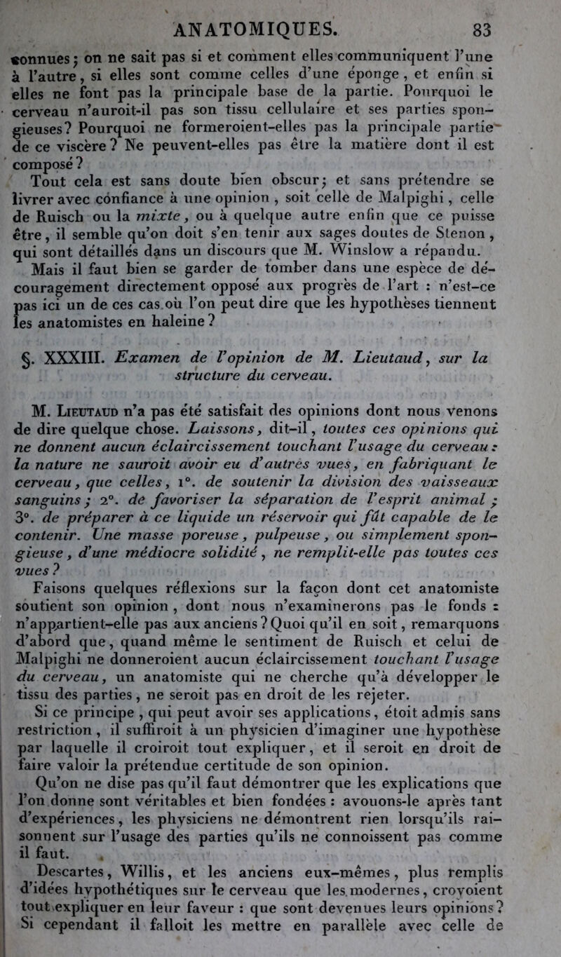 connues 5 on ne sait pas si et comment elles communiquent Tune à Tautre, si elles sont comme celles d’une éponge , et enfin si elles ne font pas la principale base de la partie. Pourquoi le cerveau n’auroit-il pas son tissu cellulaire et ses parties spon- gieuses? Pourquoi ne formeroient-elles pas la principale partie^ de ce viscère ? Ne peuvent-elles pas être la matière dont il est ' composé? Tout cela est sans doute bien obscur^ et sans prétendre se livrer avec confiance à une opinion , soit celle de Malpighi, celle de Ruisch ou la mixte, ou à quelque autre enfin que ce puisse être, il semble qu’on doit s’en tenir aux sages doutes de Slenon, qui sont détaillés dans un discours que M. Winslow a répandu. Mais il faut bien se garder de tomber dans une espèce de dé- couragement directement opposé aux progrès de l’art : n’est-ce Î)as ici un de ces cas où l’on peut dire que les hypothèses tiennent es anatomistes en haleine ? §. XXXIII. Examen de Vopinion de M. Lieutaud, sur la structure du cerveau. M. Lieutaud n’a pas été satisfait des opinions dont nous venons de dire quelque chose. Laissons, dit-il, toutes ces opinions qui ne donnent aucun éclaircissement touchant Vusage du cerveau: la nature ne saurait avoir eu d^autres vues^, en fabriquant le cerveau, que celles, i®. de soutenir la division des vaisseaux sanguins ; 2°. de favoriser la séparation de Vesprit animal ^ 3®. de préparer à ce liquide un réservoir qui fût capable de le contenir. Une masse poreuse, pulpeuse, ou simplement spon-- gieuse, d'une médiocre solidité, ne remplit-elle pas toutes ces vues 7 Faisons quelques réflexions sur la façon dont cet anatomiste soutient son opinion , dont nous n’examinerons pas le fonds z n’app^ar tient-elle pas aux anciens ? Quoi qu’il en soit, remarquons d’abord que, quand même le sentiment de Ruisch et celui de Malpighi ne donneroient aucun éclaircissement touchant Vusage du cerveau, un anatomiste qui ne cherche qu’à développer le tissu des parties, ne seroit pas en droit de les rejeter. Si ce principe , qui peut avoir ses applications, étoit admis sans restriction, il suffiroit à un physicien d’imaginer une hypothèse par laquelle il croiroit tout expliquer, et il seroit en droit de I faire valoir la prétendue certitude de son opinion. I Qu’on ne dise pas qu’il faut démontrer que les explications que ! l’on donne sont véritables et bien fondées : avouons-le après tant i d’expériences, les physiciens ne démontrent rien lorsqu’ils rai- 1 sonnent sur l’usage des parties qu’ils ne connoissent pas comme i il faut. 1 Descartes, Willis, et les anciens eux-mêmes, plus remplis I d’idées hypothétiques sur le cerveau que les.modernes, croyoient I tout expliquer en leur faveur : que sont devenues leurs opinions? I Si cependant il falloit les mettre en parallèle avec celle de