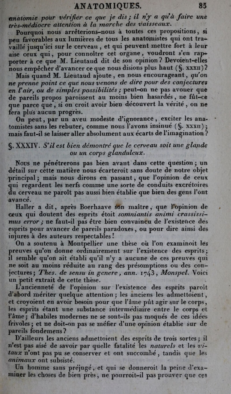 tinaiomie pour vérifier ce que je dis ; il ny Cjuà faire une tres~médiocre attention à la marche des vaisseaux. Pourquoi nous arrêterions-nous à toutes ces propositions, si peu favorables aux lumières de tous les anato^nistes qui ont tra- vaillé jusqu’ici sur le cerveau , et qui peuvent mettre fort à leur aise ceux qui, pour connoître cet organe, voudront s’en rap^ porter à ce que M. Lieutaud dit de son opinion? Devoient-elles nous empêcher d’avancer ce que nous disions plus haut ( §. xxxii)? Mais quand M. Lieutaud ajoute, en nous encourageant, qu'on ne prenne point ce que nous venons de dire pour des conjectures en Vair, ou de simples possibilités ^ peut-on ne pas avouer que de pareils propos paroissent au moins bien hasardés, ne fut-ce que parce que, si on croit avoir bien découvert la vérité , on ne fera plus aucun progrès. On peut, par un aveu modeste d’ignorance, exciter les ana- tomistes sans les rebuter, comme nous l’avons insinué (§. xxxii)^ mais faut-il se laisser aller absolument aux écarts de l’imaçination ? §. XXXIV. S'il est bien démontré que le cen>eau soit une glajide ou un corps glanduleux. Nous ne pénétrerons pas bien avant dans cette question ; un détail sur cette matière nous écarteroit sans doute de notre objet principal 5 mais nous dirons en passant, que l’opinion de ceux qui regardent les nerfs comme une sorte de conduits excrétoires du cerveau ne paroît pas aussi bien établie que bien des gens l’ont avancé. Haller a dit, après Boerhaave ^n maître, que l’opinion de ceux qui doutent des esprits étoit somniantis animi crassissi- mus error ; ne faut-il pas être bien convaincu de l’existence des esprits pour avancer de pareils paradoxes, ou pour dire ainsi des injures à des auteurs respectables! On a soutenu à Montpellier une thèse où l’on exaininoit les preuves qu’on donne ordinairement sur l’existence des esprits ; il semble qu’on ait établi qu’il n’y a aucune de ces preuves qui ne soit au moins réduite au rang des présomptions ou des con- jectures 5 Thés, de sensu in genere, ann. 1743, Monspel. Voici un petit extrait de cette thèse. L’ancienneté de l’opinion sur l’existence des esprits paroît d’abord mériter quelque attention ^ les anciens les admettoient, et croyoient en avoir besoin pour que l’âme put agir sur le corps, les esprits étant une substance intermédiaire entre le corps et l’âme ^ d’habiles modernes ne se sont-ils pas moqués de ces idées frivoles ; et ne doit-on pas se méfier d’une opihion établie sur de pareils fondemens? D’ailleurs les anciens admettoient des esprits de trois sortes j il n’est pas aisé de savoir par quelle fatalité les naturels et les r/- taux n’ont pas pu se conserver et ont succombé, tandis que les animaux ont subsisté. Ün homme sans préjugé, et qui se donneroit la peine d’exa- miner les choses de bien près, ne poiirroit-il jias prouver que cçs