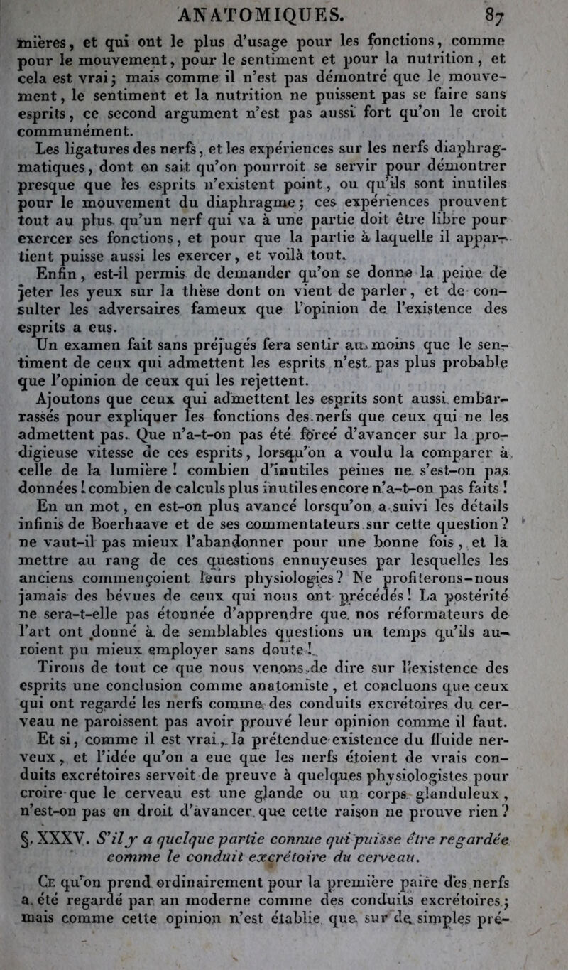 mières, et qui ont le plus d’usage pour les fonctions, comme pour le mouvement, pour le sentiment et pour la nutrition, et cela est vrai j mais comme il n’est pas démontré que le mouve- ment , le sentiment et la nutrition ne puissent pas se faire sans esprits, ce second argument n’est pas aussi fort qu’on le croit communément. Les ligatures des nerfs, et les expériences sur les nerfs diaphrag- matiques , dont on sait qu’on pourroit se servir pour démontrer presque que les esprits n’existent point, ou qu’ils sont inutiles pour le mouvement du diaphragme ^ ces expériences prouvent tout au plus qu’un nerf qui va à une partie doit être libre pour exercer ses fonctions, et pour que la partie à laquelle il apparT' tient puisse aussi les exercer, et voilà tout^ Enfin, est-il permis de demander qu’on se donne la peine de jeter les yeux sur la thèse dont on vient de parler, et de con- sulter les adversaires fameux que l’opinion de l’existence des esprits a eus. Un examen fait sans préjugés fera sentir au.moins que le sen-7 timent de ceux qui admettent les esprits n’est, pas plus probable que l’opinion de ceux qui les rejettent. Ajoutons que ceux qui admettent les esprits sont aussi embar- rassés pour expliquer les fonctions des.nerfs que ceux qui ne les admettent pas.^ Que n’a-t-on pas été Ibrcé d’avancer sur la jDro- digieuse vitesse de ces esprits, lorsqu’on a voulu la comparer à, celle de la lumière ! combien d’inutiles peines na s’est-on pas données 1 combien de calculs plus inutiles encore n’a-t-on pas faits î En un mot, en est-on plus avancé lorsqu’on a.suivi les détails infinis de Boerhaave et de ses commentateurs sur cette question? ne vaut-il pas mieux l’abandonner pour une bonne fois, et là mettre au rang de ces questions ennuyeuses par lesquelles les anciens commençoient leurs physiologies? Ne profiterons-nous jamais des bévues de ceux qui nous ont précédés ! La postérité ne sera-t-elle pas étonnée d’apprendre que. nos réformateurs de l’art ont donné à. de semblables questions un temps qu’ils au— roient pu mieux employer sans doute !, Tirons de tout ce que nous ven.ons .de dire sur l’existence des esprits une conclusion comme anatomiste, et concluons que ceux qui ont regardé les nerfs commccdes conduits excrétoires du cer- veau ne paroissent pas avoir prouvé leur opinion comme il faut. Et si, comme il est vraila prétendue'existence du fluide ner- veux , et l’idée qu’on a eue que les nerfs étoient de vrais con- duits excrétoires servoit de preuve à quelques physiologistes pour croire-que le cerveau est une gjande ou un corps glanduleux, n’est-on pas en droit d’avancer.que cette raison ne prouve rien? §. XXXV. S'il J a quelque partie eomiue quipiiisse être regardée comme le conduit excrétoire du cerveau. Ce qu’on prend ordinairement pour la première paire dès nerfs a, été regardé par un moderne comme des conduits excrétoires ^ mais comme cette opinion n’est établie que sur de simples pré-