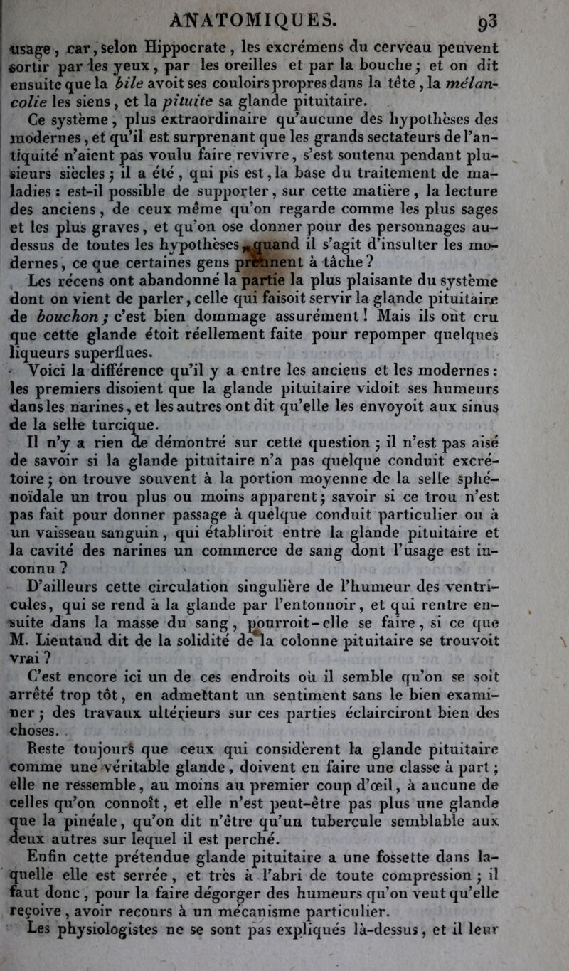 «sage, car, selon Hippocrate, les excrémens du cerveau peuvent sortir par ies yeux, par les oreilles et par la bouche ; et on dit ensuite que la bile avoit ses couloirs propres dans la tête , la mélan- colie les siens, et la pituite sa glande pituitaire. Ce système, plus extraordinaire qu^aucime des hypothèses des modernes, et qu’il est surprenant que les grands sectateurs de l’an- tiquité n’aient pas voulu faire revivre, s’est soutenu pendant plu- sieurs siècles ^ il a été , qui pis est,la base du traitement de ma- ladies : est-il possible de supporter, sur cette m^itière, la lecture des anciens, de ceux même qu’on regarde comme les plus sages et les plus graves, et qu’on ose donner pour des personnages au- dessus de toutes les hypothèses,^uand il s’agit d’insulter les mo- dernes , ce que certaines gens prftinent à tâche ? Les récens ont abandonné la partie la plus plaisante du système dont on vient de parler, celle qui faisoit servir la glande pituitaire de bouchon ; est bien dommage assurément! Mais ils ont cru que cette glande étoit réellement faite pour repomper quelques liqueurs superflues. • Voici la différence qu’il y a entre les anciens et les modernes ; les premiers disoient que la glande pituitaire vidoit ses humeurs dans les narines, et les autres ont dit qu’elle les envoyoit aux sinus de la selle turcique. Il n’y a rien de démontré sur cette question ; il n’est pas aisé de savoir si la glande pituitaire n’a pas quelque conduit excré- toire 'y on trouve souvent à la portion moyenne de la selle sphé- noïdale un trou plus ou moins apparent ^ savoir si ce trou n’est pas fait pour donner passage à quelque conduit particulier ou à un vaisseau sanguin, qui établiroit entre la glande pituitaire et la cavité des narines un commerce de sang dont l’usage est in- connu ? D’ailleurs cette circulation singulière de l’humeur des ventri- cules , qui se rend à la glande par l’entonnoir, et qui rentre en- suite dans la masse du sang, pourroit-clle se faire, si ce que M. Lieutaud dit de la solidité de*la colonne pituitaire se trouvoit vrai ? C’est encore ici un de ces endroits ou il semble qu’on se soit arrêté trop tôt, en admettant un sentiment sans le bien exami- ner 'y des travaux ultéi;;ieurs sur ces parties éclairciront bien des choses. Reste toujours que ceux qui considèrent la glande pituitaire comme une véritable glande, doivent en faire une classe à part ; elle ne ressemble, au moins au premier coup d’œil, à aucune de celles qu’on connoît, et elle n’est peut-être pas plus une glande Sue la pinéale, qu’on dit n’être qu’un tubercule semblable aux eux autres sur lequel il est perché. Enfin cette prétendue glande pituitaire a une fossette dans la- quelle elle est serrée, et très k l’abri de toute compression ; il faut donc , pour la faire dégorger des humeurs qu’on veut qu’elle reçoive, avoir recours k un mécanisme particulier. Les physiologistes ne se sont pas expliqués Ik-dessus, et il leur