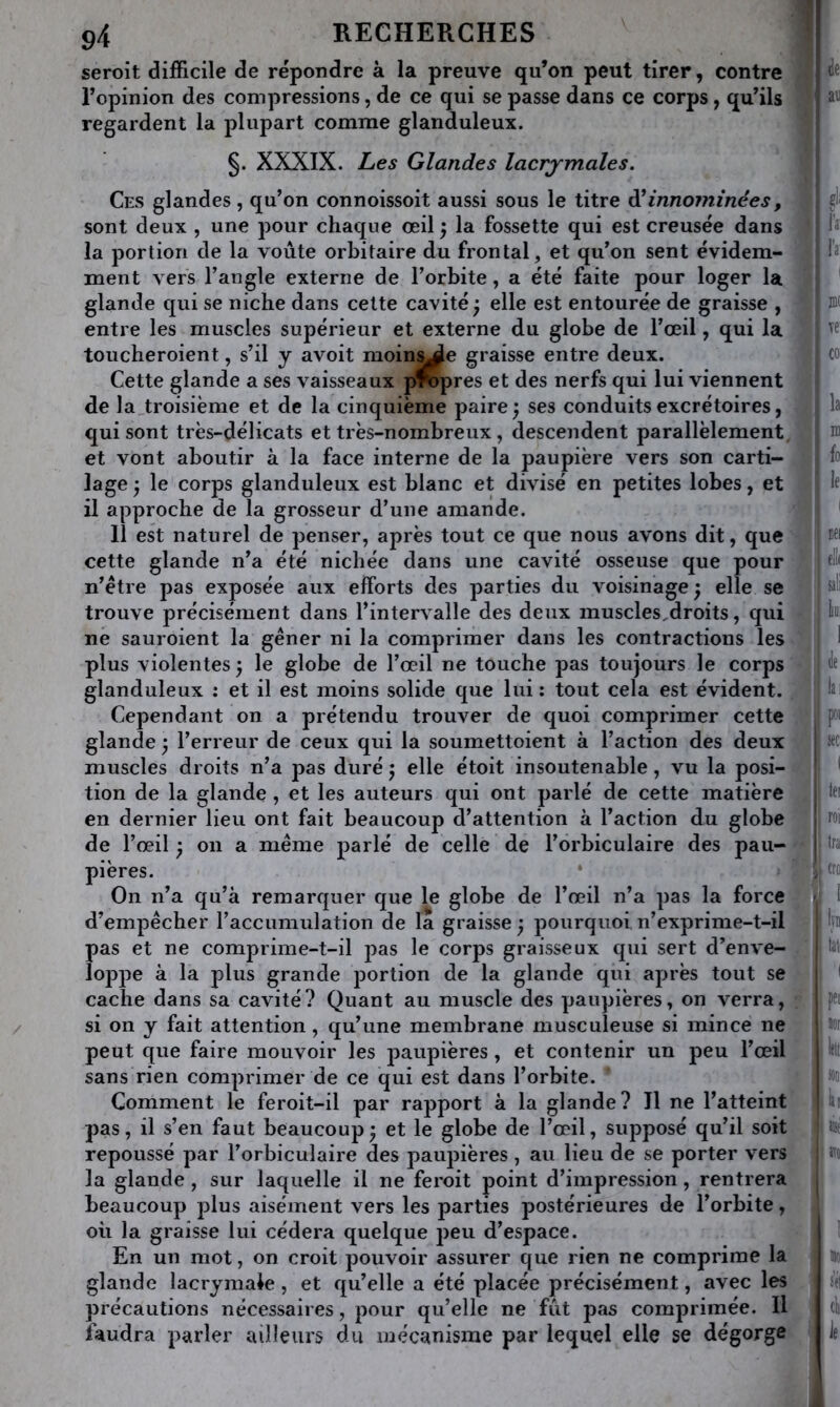 seroit difficile de répondre à la preuve qu’on peut tirer, contre j l’opinion des compressions, de ce qui se passe dans ce corps, qu’ils regardent la plupart comme glanduleux. t §. XXXIX. hes Glandes lacrjmales. Ces glandes , qu’on connoissoit aussi sous le titre innommées, ’ sont deux , une pour chaque oeil la fossette qui est creusée dans la portion de la voûte orbitaire du frontal, et qu’on sent évidem- ment vers l’angle externe de l’orbite, a été faite pour loger la glande qui se niche dans celte cavité j elle est entourée de graisse , entre les muscles supérieur et externe du globe de l’œil, qui la toucheroient, s’il y avoit moin^e graisse entre deux. Cette glande a ses vaisseaux pifcpres et des nerfs qui lui viennent de la,troisiëme et de la cinquième paire 5 ses conduits excrétoires, qui sont très-délicats et très-nombreux, descendent parallèlement et vont aboutir à la face interne de la paupière vers son carti- lage j le corps glanduleux est blanc et divisé en petites lobes, et il approche de la grosseur d’une amande. Il est naturel de penser, après tout ce que nous avons dit, que cette glande n’a été nichée dans une cavité osseuse que pour n’être pas exposée aux efforts des parties du voisinage ^ elle se trouve précisément dans l’intervalle des deux muscles,droits, qui ne sauroient la gêner ni la comprimer dans les contractions les plus violentes ) le globe de l’œil ne touche pas toujours le corps glanduleux : et il est moins solide que lui ; tout cela est évident, j Cependant on a prétendu trouver de quoi comprimer cette glande ^ l’erreur de ceux qui la soumettoient à l’action des deux ;î muscles droits n’a pas duré 5 elle étoit insoutenable, vu la posi- j) tion de la glande , et les auteurs qui ont parlé de cette matière j! en dernier lieu ont fait beaucoup d’attention à l’action du globe ^ | de l’œil ^ on a même parlé de celle de l’orbiculaire des pau-1; pières. * î On n’a qu’à remarquer que le globe de l’œil n’a pas la force d’empêcher l’accumulation de la graisse y pourquoi n’exprime-t-il jl pas et ne comprime-t-il pas le corps graisseux qui sert d’enve- j loppe à la plus grande portion de la glande qui après tout se cache dans sa cavité? Quant au muscle des paupières, on verra, ! si on y fait attention, qu’une membrane musculeuse si mince ne |i peut que faire mouvoir les paupières, et contenir un peu l’œil ji sans rien comprimer de ce qui est dans l’orbite. i Comment le feroit-il par rapport à la glande? 11 ne l’atteint pas, il s’en faut beaucoup y et le globe de l’œil, supposé qu’il soit repoussé par l’orbiculaire des paupières , au lieu de se porter vers la glande, sur laquelle il ne feroit point d’impression, rentrera beaucoup plus aisément vers les parties postérieures de l’orbite, où la graisse lui cédera quelque peu d’espace. |l En un mot, on croit pouvoir assurer que rien ne comprime la j glande lacrymale , et qu’elle a été placée précisément, avec les ' précautions nécessaires, pour qu’elle ne fût pas comprimée. Il faudra parler ailleurs du mécanisme par lequel elle se dégorge de au IV K ye' la m fo le iiei (ll( saü iiiii de lai j»i sec roi Ira cro 1 Irn tal I pei »or b Mo h SK set cl le