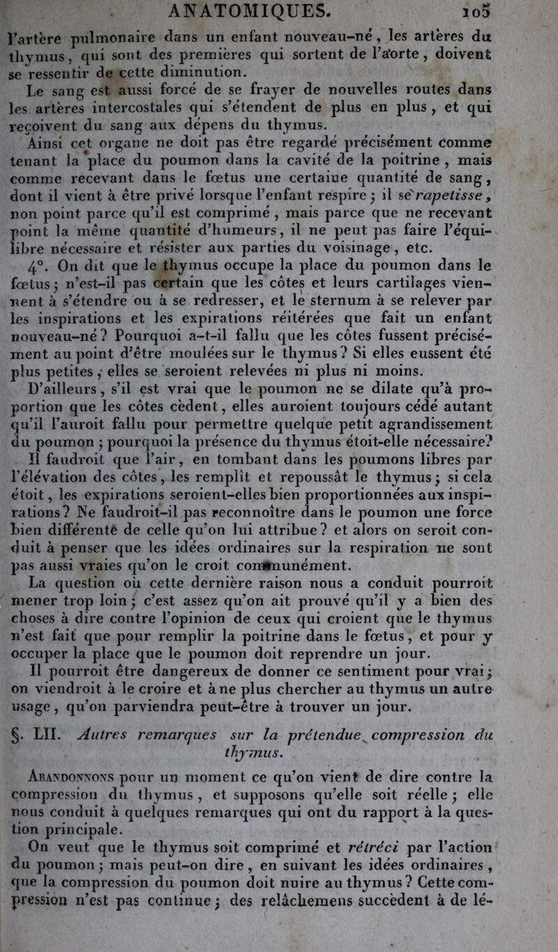 Fartère pulmonaire dans un enfant nouveau-né, les artères du thymus, qui sont des premières qui sortent de Fa'orte, doivent se ressentir de cette diminution. Le sang est aussi forcé de se frayer de nouvelles routes dans les artères intercostales qui s’étendent de plus en plus , et qui reçoivent du sang aux dépens du thymus. Ainsi cet organe ne doit pas être regardé précisément Comme tenant la place du poumon dans la cavité de la poitrine , mais comme recevant dans le fœtus une certaine quantité de sang, dont il vient à être privé lorsque l’enfant respire^ il sê'rapetisse, non point parce qu’il est comprimé , mais parce que ne recevant point la même quantité d’humeurs, il ne peut pas faire l’équi- libre nécessaire et résister aux parties du voisinage, etc. 4°. On dit que le thymus occupe la place du poumon dans le fœtus J n’est-il pas certain que les côtes et leurs cartilages vien- nent à s’étendre ou à se redresser, et le sternum à se relever par les inspirations et les expirations réitérées que fait un enfant nouveau-né? Pourquoi a-t-il fallu que les côtes fussent précisé- ment au point d’être moulées sur le thymus ? Si elles eussent été plus petites ,• elles se seroient relevées ni plus ni moins. D’ailleurs, s’il est vrai que le poumon ne se dilate qu’à pro- portion que les côtes cèdent, elles auroient toujours cédé autant qu’il l’auroit fallu pour permettre quelque petit agrandissement du poumon j pourquoi la présence du thymus étoit-elle nécessaire? Il faiidroit que l’air, en tombant dans les poumons libres par l’élévation des côtes, les remplît et repoussât le thymus ) si cela étoit, les expirations seroient-elles bien proportionnées aux inspi- rations? Ne faudroit-il j)as reconnoître dans le poumon une force bien différente de celle qu’on lui attribue? et alors on seroit con- duit à penser que les idées ordinaires sur la respiration ne sont pas aussi vraies qu’on le croit corrthiunément. La question où cette dernière raison nous a conduit pourroit mener trop loin j c’est assez qu’on ait prouvé qu’il y a bien des choses à dire contre l’opinion de ceux qui croient que le thymus n’est fait que pour remplir la poitrine dans le fœtus, et pour y occuper la place que le poumon doit reprendre un jour. Il pourroit être dangereux de donner ce sentiment pour vrai; on viendroit à le croire et à ne plus chercher au thymus un autre usage, qu’on parviendra peut-être à trouver un jour. §. LU. Autres remarques sur la prétendue^ compression du tJij-mus. Abandonnons pour un moment ce qu’on vient de dire contre la compression du thymus , et supposons qu’elle soit réelle ; elle nous conduit à quelques remarques qui ont du rapport à la ques- tion principale. On veut que le thymus soit comprimé et rétréci par l’action du poumon; mais peut-on dire, en suivant les idées ordinaires, que la compression du poumon doit nuire au thymus? Cette com- pression n’est pas continue ; des relâchemens succèdent à de lé-