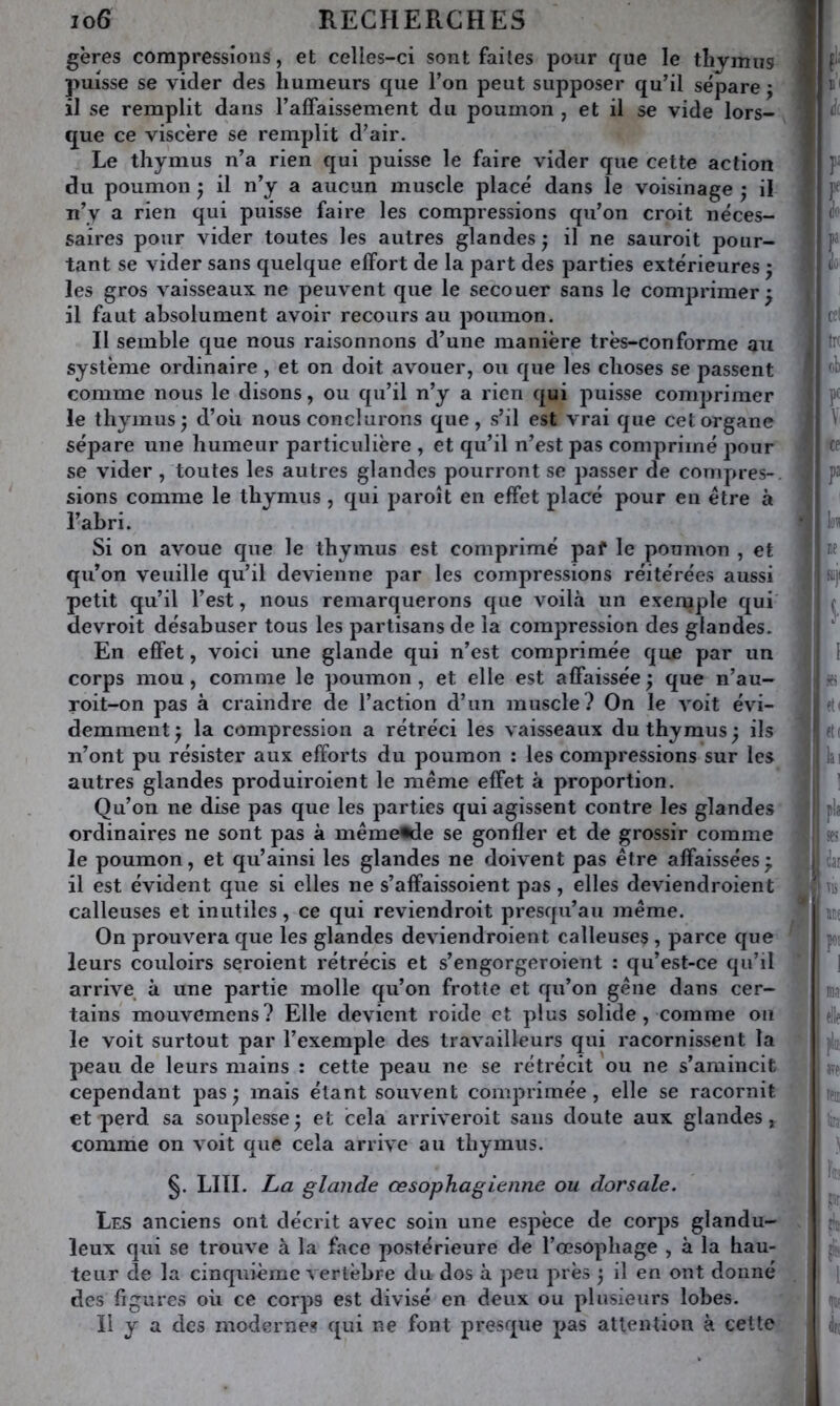 gères compressions, et celles-ci sont faites pour que le tliymus puisse se vider des humeurs que Ton peut supposer qu’il sépare j ) il se remplit dans l’affaissement du poumon , et il se vide lors- ) que ce viscère se remplit d’air. J Le thymus n’a rien qui puisse le faire vider que cette action du poumon ; il n’y a aucun muscle placé dans le voisinage ; il n’y a rien qui puisse faire les compressions qu’on croit néces- saires pour vider toutes les autres glandes ^ il ne sauroit pour- tant se vider sans quelque effort de la part des parties extérieures ^ les gros vaisseaux ne peuvent que le secouer sans le comprimer^ il faut absolument avoir recours au poumon. Il semble que nous raisonnons d’une manière très-conforme au système ordinaire, et on doit avouer, ou que les choses se passent comme nous le disons, ou qu’il n’y a rien qui puisse comprimer le thymus J d’où nous conclurons que, s’il est vrai que cet organe J sépare une humeur particulière , et qu’il n’est pas comprimé pour se vider , toutes les autres glandes pourront se passer de compres-, sions comme le thymus , qui paroît en effet placé pour en être à l’abri. i Si on avoue que le thymus est comprimé paf le poumon , et qu’on veuille qu’il devienne par les compressions réitérées aussi petit qu’il l’est, nous remarquerons que voilà un exemple qui devroit désabuser tous les partisans de la compression des glandes. En effet, voici une glande qui n’est comprimée que par un corps mou, comme le poumon , et elle est affaissée ; que n’au- roit-on pas à craindre de l’action d’un muscle? On le voit évi- demment } la compression a rétréci les vaisseaux du thymus ) ils n’ont pu résister aux efforts du poumon : les compressions sur les autres glandes produiroient le meme effet à proportion. Qu’on ne dise pas que les parties qui agissent contre les glandes f ordinaires ne sont pas à mêmeiide se gonfler et de grossir comme le poumon, et qu’ainsi les glandes ne doivent pas être affaisséesj il est évident que si elles ne s’affaissoient pas , elles deviendraient ■ calleuses et inutiles, ce qui reviendroit presqu’aii meme. On prouvera que les glandes deviendraient calleuses , parce que leurs couloirs seroient rétrécis et s’engorgeroient : qu’est-ce qu’il arrive à une partie molle qu’on frotte et qu’on gêne dans cer- tains mouvemens? Elle devient roide et plus solide , comme on le voit surtout par l’exemple des travailleurs qui racornissent la peau de leurs mains : cette peau ne se rétrécit ou ne s’amincit cependant pasj mais étant souvent comprimée, elle se racornit et perd sa souplesse ; et cela arriveroit sans doute aux glandes , j i comme on voit que cela arrive au thymus. §. LUI. La glande œsophagienne ou dorsale. m Les anciens ont décrit avec soin une espèce de corjjs glandu- leux qui se trouve à la face postérieure de l’œsophage , à la hau- teur de la cinquième vertèbre du dos à peu près ; il en ont donné des figures où ce corps est divisé en deux ou plusieurs lobes. Il y a des modernes qui ne font presque pas attention à cette