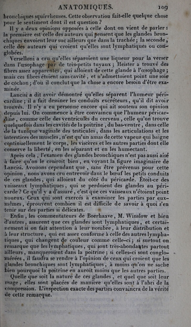 broiîcliiques squirrîieiises. Cette observation fait-elle quelque chose jioiir le sentiment dont il est question? Il y a deux opinions opposées à celle dont on vient de parler : la première est celle des auteurs qui pensent que les glandes bron- chiques envoient leur suc ailleurs que dans la trachée ^ la seconde, celle des auteurs qui croient qu’elles sont lymphatiques ou cori- globées. Yerselloni a cru qu’elles séparoient une liqueur pour La verser dans l’œsophage par de très-petits tuyaux ; Heister a trouvé des fibres assez apparentes , qui alloient de cette glande à l’œsophage ; mais ces fibres étoient sans cavité , et n’admettoient point une soie de cochon; d’où il conclut que la chose a encore besoin d’être exa- minée. Lancisi a dit avoir démontré qu’elles séparent l’humeur péri- cardine ; il a fait dessiner les conduits excréteurs, qu’il dit avoir trouvés. Il n’y a eu personne encore qui ait soutenu son opinion depuis lui. On commence à être convaincu que l’humeur péricar- ,dine , comme celle des ventricules du cerveau , celle qu’on trouve quelquefois dans les cavités de la poitrine , du bas-ventre , dans celle de la tunique vaginale des testicules, dans les articulations et les interstices des muscles, n’est qu’un amas de cette vapeur qui baigne cojitinuellement le corps, les viscères et les autres parties dont elle conserve la liberté, en les séparant et en les humectant. Après cela , l’examen des glandes bronchiques n’est pas aussi aisé à faire qu’on le croiroit bien , en voyant la figure imaginaire de bancisi. Avouons cependant que , sans être jjrévenus pour cette opinion , nous avons cru entrevoir dans le bœuf les petits conduits de ces glandes, qui alloient du côté du péricarde. Étoit-ce des vaisseaux lymphatiques , qui se perdoieiit des glandes au péri- carde ? Ce qu’il y a d’assuré , c’est que ces vaisseaux n’étoient point noueux. Ceux qui sont exercés à examiner les parties par eux- mêmes, éprouvent combien il est difficile de savoir à quoi s’en tenir sur des jiarties si délicates. ' Enfin , les commenta^teurs de Boerhaave, M. Winslow et bien d’autres, assurent que ces glandes sont lymphatiques, et certai- nement si on fait attention à leur nombre, à leur distribution et à leur structure , qui est assez conforme à celle des autres lympha- tiques , qui changent de couleur comme celle-ci ; si surtout on remarque que les lymphatiques, qui sont très-abondaijtes partout ailleurs , manqueroient dans la poitrine ; si celles-ci sont conglo- mérées , il faudra se rendre à l’opinion de ceux qui croient que les glandes bronchiques sont lymphatiques, à moins qu’on ne sache bien pourquoi la poitrine en auroit moins que les autres parties. Quelle que soit la nature de ces glandes , et quel que soit leur usage , elles sont placées de manière qu’elles sont à l’abri de la compression. L’inspection exacte des parties convaincra de la vérité de cette remarque.