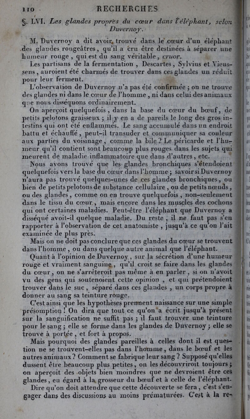 LVI. hes glandes propres du cœur dans Véléphant, selon Duvernoj. M. Duvernoy a dit avoir, trouvé dans le cœur d’un éléphant des glandes rougeâtres, qu’il a cru être destinées à séparer une liuineur rouge , qui est du sang véritable, cruor. Les partisans de la fermentation , Descartes, Sjlvius et Yieus- seris , auroient été charmés de trouver dans ces glandes un réduit pour leur ferment. L’observation de Duvernoy n’a pas été confirmée j on ne trouve des glandes ni dans le cœur de l’homme , ni dans celui des animaux que nous disséquons ordinairement. On aperçoit quelquefois , dans la base du cœur du bœuf, de petits pelotons graisseux • il y en a de pareils le long des gros in- testins qui ont été enflammés. Le sang accumulé dans un endroit battu et échauffé , peut-il transuder et communiquer sa couleur aux parties du voisinage, comme la bile? Le péricarde et l’hur meur qu’il contient sont beaucoup plus rouges dans les sujets qui meurent de maladie inflammatoire que dans d’autres, etc. ^ INous avons trouvé que les glandes bronchiques s’étendoient' quelquefois vers la base du cœur dans l’homme ; savoir si Duvernoy n’aura pas trouvé quelques-unes de ces glandes bronchiques, ou bien de petits pelotons de substance cellulaire , ou de petits nœuds , ou des glandes , comme on en trouve quelquefois , non-seulement dans le tissu du cœur , mais encore dans les muscles des cochons qui ont certaines maladies. Peut-être l’éléphant que Duvernoy a disséqué avoit-il quelque maladie. Du reste , il ne faut pas s’en rapporter à l’observation de cet anatomiste , jusqu’à ce qu’on l’ait examinée de plus près. Mais on ne doit pas conclure que ces glandes du cœur se trouvent dans l’homme , ou dans quelque autre animal que l’éléphant. Quant à l’opinion de Duvernoy , sur la sécrétion d’une humeur rouge et vraiment sanguine , qu’il croit se faire dans les glandes du cœur, on ne s’arrêteroit pas même à en parler , si on n’avoit vu des gens qui soutenoient cette opinion , et qui prétendoient trouver dans le suc, séparé dans ces glandes , un corps propre à donner au sang sa teinture rouge. C’est ainsi que les hypothèses prennent naissance sur une simple présomption! On dira que tout ce qu’on a écrit jusqu’à présent sur la sanguification ne suffit pas ÿ il faut trouver une teinture pour le sang • elle se forme dans les glandes de Duvernoy ^ elle se trouve à port.ée , et fort à propos. Mais pourquoi des glandes pareilles à celles dont il est ques- tion ne se trouvent-elles pas dans l’homme, dans le bœuf et les autres animaux ? Comment se fabrique leur sang ? Supposé qu’elles dussent être beaucoup plus petites, on les découvriroit toujours ^ on aperçoit des objets bien moindres que ne devroient être ces glandes, eu égard à la. grosseur du bœuf et à celle de l’éléphant. Dire qu’on doit attendre que cette découverte se fera, c’est s’en- gager dans des discussions au moins prématurées. C’est à la re->