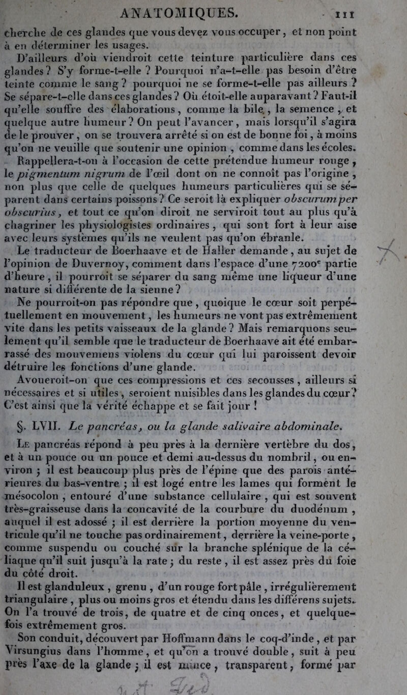 clierclie de ces glandes que vous devez vous occuper, et non point à en déterminer les usages. D’ailleurs d’où viendroit celte teinture particulière dans ces glandes? S’y forme-t-elle ? Pourquoi n’a-t-elle pas besoin d’étre teinte comme le sang ? pourquoi ne se forme-t-elle pas ailleurs ? Se sépare-t-clle dans ces glandes? Où étoit-elle auparavant? Faut-il qu’elle souffre des élaborations, comme la bile., la semence ,/ et quelque autre humeur? On peut l’avancer, mais lorsqu’il s’agira de le prouver , on se trouvera arrêté si on est de bonne foi, à moins qu’on ne veuille que soutenir une opinion , comme dans les écoles. Rappellera-t-on à l’occasion de cette prétendue humeur ronge , le pigmentum nigrum de l’œil dont on ne connoît pas l’origine , non plus que celle de quelques humeurs particulières qui se sé- parent dans certains poissons? Ce seroit là expliquer obscitriimper obscurhis, et tout ce qu’on diroit ne serviroit tout au plus qu’à chagriner les physiologistes ordinaires , qui sont fort à leur aise avec leurs systèmes qu’ils ne veulent pas qu’on ébranle. Le traducteur de Boerhaave et de Haller demande, au sujet de l’opinion de Duvernoy, comment dans l’espace d’une 7200® partie d’heüre , il pourroit se séparer du sang même une liqueur d’une nature si différente de la sienne? Ne jiourroit-on pas répondre que , quoique le cœur soit perpé- tuellement en mouvement, les humeurs ne vont pas extrêmement vite dans les petits vaisseaux de la glande? Mais remarquons seur- iement qu’il semble que le traducteur de Boerhaave ait été embar- rassé des mouvemens violens du cœur qui lui paroissent devoir détruire les fonctions d’une glande. Avoueroit-on que ces compressions et ces secousses , ailleurs si nécessaires et si utiles, seroient nuisibles dans les glandes du cœur? C’est ainsi que la vérité échappe et se fait jour ! §. LVH. Le pancréas, ou la glande salivaire abdominale. Le jjancréas répond à peu près à la dernière vertèbre du dos, et à un pouce ou un pouce et demi au-dessus du nombril, ou en- viron ) il est beaucoup plus près de l’épine que des parois anté- rieures du bas-ventre ; il est logé entre les lames qui forment le mésocolon , entouré d’une substance cellulaire , qui est souvent très-graisseuse dans la concavité de la courbure du duodénum , auquel il est adossé j il est derrière la portion moyenne du ven- tricule qu’il ne touche pas ordinairement, derrière la veine-porte , comme suspendu ou couché sur la branche splénique de la cé- liaque qu’il suit jusqu’à la rate ; du reste , il est assez près du foie du côté droit. Il est glanduleux , grenu , d’un rouge fort pâle , irrégulièrement triangulaire , plus ou moins gros et étendu dans les différens sujets^ On l’a trouvé de trois, de quatre et de cinq onces, et quelque- fois extrêmement gros. Son conduit, découvert par Hoffmann dans le coq-d’inde , et par Virsungius dans l’homme, et qu’on a trouvé double, suit à peu près l’îtxe de la glande ; il est muice, transparent, formé par