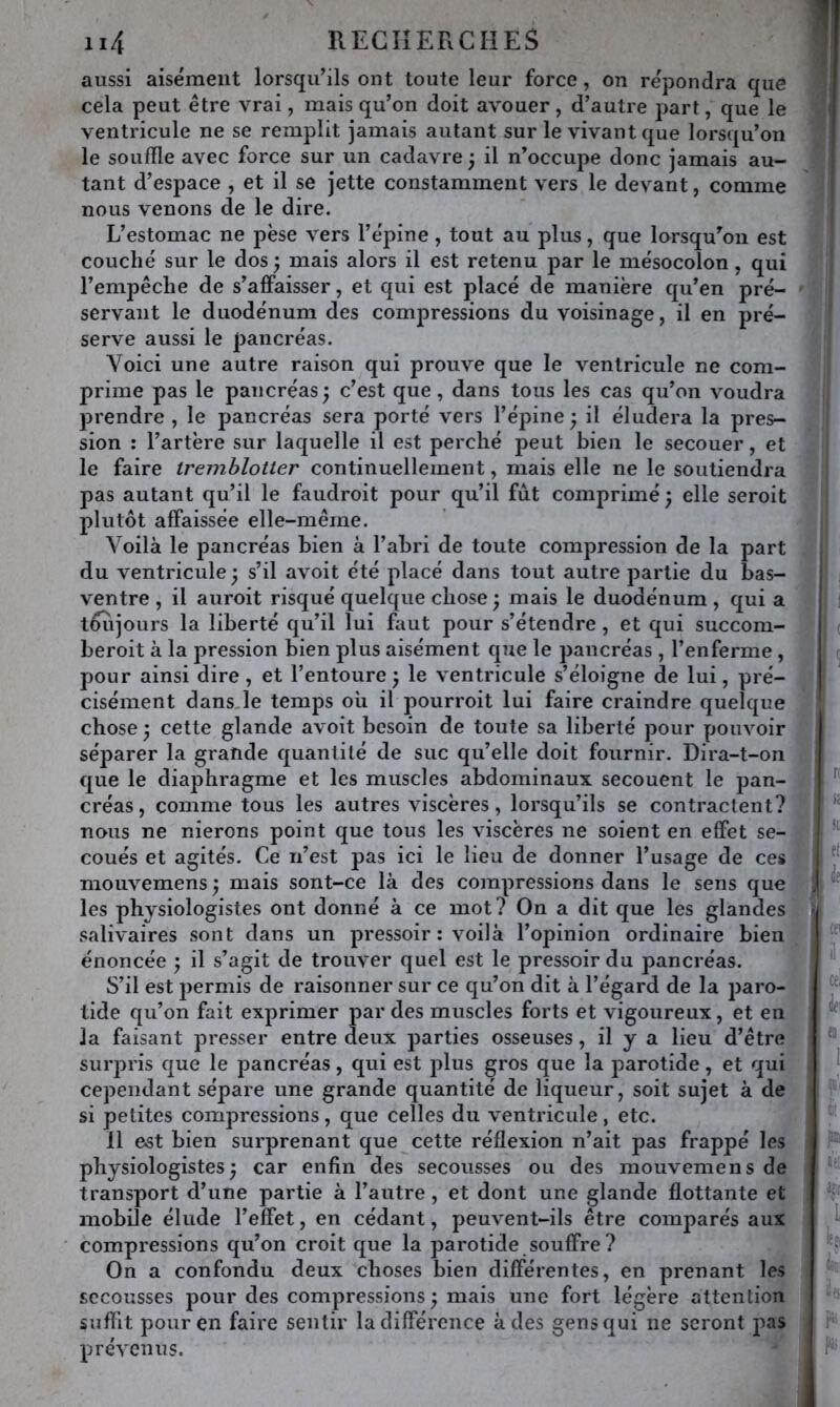 aussi aisément lorsqu’ils ont toute leur force, on répondra que cela peut être vrai, mais qu’on doit avouer , d’autre part, que le ventricule ne se remplit jamais autant sur le vivant que lorsqu’on le souffle avec force sur un cadavre ÿ il n’occupe donc jamais au- tant d’espace , et il se jette constamment vers le devant, comme nous venons de le dire. L’estomac ne pèse vers l’épine, tout au plus, que lorsqu’on est couché sur le dos ; mais alors il est retenu par le mésocolon, qui l’empêche de s’affaisser, et qui est placé de manière qu’en pré- servant le duodénum des compressions du voisinage, il en pré- serve aussi le pancréas. Voici une autre raison qui prouve que le ventricule ne com- prime pas le pancréas; c’est que, dans tous les cas qu’on voudra prendre , le pancréas sera porté vers l’épine ; il éludera la pres- sion : l’artère sur laquelle il est perché peut bien le secouer, et le faire tremblotter continuellement, mais elle ne le soutiendra pas autant qu’il le faudroit pour qu’il fut comprimé ; elle seroit plutôt affaissée elle-même. Voilà le pancréas bien à l’abri de toute compression de la part du ventricule; s’il avoit été placé dans tout autre partie du bas- ventre , il auroit risqué quelque chose ; mais le duodénum , qui a tôîijours la liberté qu’il lui faut pour s’étendre, et qui succom- beroit à la pression bien plus aisément que le pancréas , l’enferme , pour ainsi dire, et l’entoure ; le ventricule s’éloigne de lui, pré- cisément dans,le temps où il pourroit lui faire craindre quelque chose ; cette glande avoit besoin de toute sa liberté pour pouvoir séparer la grande quantité de suc qu’elle doit fournir. Dira-t-on que le diaphragme et les muscles abdominaux secouent le pan- créas, comme tous les autres viscères, lorsqu’ils se contractent? nous ne nierons point que tous les viscères ne soient en effet se- coués et agités. Ce n’est pas ici le lieu de donner l’usage de ces mouvemens ; mais sont-ce là des compressions dans le sens que les physiologistes ont donné à ce mot? On a dit que les glandes salivaires sont dans un pressoir : voilà l’opinion ordinaire bien énoncée ; il s’agit de trouver quel est le pressoir du pancréas. S’il est permis de raisonner sur ce qu’on dit à l’égard de la ])aro- tide qu’on fait exprimer par des muscles forts et vigoureux, et en la faisant presser entre deux parties osseuses, il y a lieu d’être surpris que le pancréas, qui est plus gros que la parotide, et qui cependant sépare une grande quantité de liqueur, soit sujet à de si petites compressions, que celles du ventricule , etc. 11 est bien surprenant que cette réflexion n’ait pas frappé les physiologistes; car enfin des secousses ou des mouvemens de transport d’une partie à l’autre , et dont une glande flottante et mobile élude l’effet, en cédant, peuvent-ils être comparés aux compressions qu’on croit que la parotide souffre? On a confondu deux choses bien différentes, en prenant les secousses pour des compressions ; mais une fort légère attention suffit pour en faire sentir la différence à des gens qui ne seront joas prévenus.