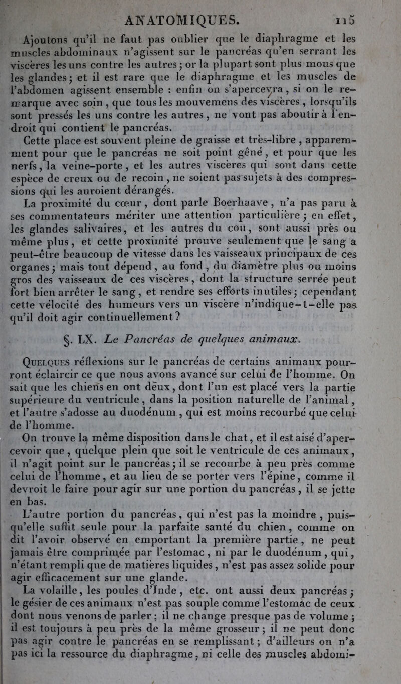 Ajoutons qu’il ne faut pas oublier que le diaphragme et les muscles abdominaux n’agissent sur le pancréas qu’en serrant les viscères les uns contre les autres ; or la plupart sont plus mous que les glandes^ et il est rare que le diaphragme et les muscles de l’abdomen agissent ensemble : enfin on s’apercevra, si on le re- marque avec soin , que tous les mouvemens des viscères, lorsqu’ils sont pressés les uns contre les autres, ne vont pas aboutira l'en- droit qui contient le pancréas. Cette place est souvent pleine de graisse et très-libre , apparem- ment pour que le pancréas ne soit point géné , et pour que les nerfs, la veine-porte, et les autres viscères qui sont dans cette espèce de creux ou de recoin , ne soient pas sujets à des compres- sions qui les auroient dérangés. La proximité du cœur, dont parle Boerhaave , n’a pas paru à ses commentateurs mériter une attention particulière ^ en effet, les glandes salivaires, et les autres du cou, sont aussi près ou même plus, et cette proximité prouve seulement que Je sang a peut-être beaucoup de vitesse dans les vaisseaux principaux de ces organes; mais tout dépend, au fond, du diamètre plus ou moins gros des vaisseaux de ces viscères, dont la structure serrée peut fort bien arrêter le sang, et rendre ses efforts inutiles; cependant celte vélocité des humeurs vers un viscère n’indique-t-elle pas qu’il doit agir continuellement? §. LX. Le Pancréas de quelques animaux. Quelques réflexions sur le ]3ancréas de certains animaux pour- ront éclaircir ce que nous avons avancé sur celui de l’homme. On sait que les chiens en ont deux, dont l’un est placé vers la partie supérieure du ventricule, dans la position naturelle de l’animal, et l’autre s’adosse au duodénum , qui est moins recourbé quecelui- de l’homme. On trouve Iq même disposition dans le chat, et il est aisé d’aper- cevoir que, quelque plein que soit le ventricule de ces animaux, il n’agit point sur le pancréas; il se recourbe à peu près comme celui de l’homme, et au lieu de se porter vers l’épine, comme il devroit le faire pour agir sur une portion du pancréas, il se jette en bas. L’autre portion du pancréas, qui n’est pas la moindre , puis- qu’elle siiflit seule pour la parfaite santé du chien, comme on dit l’avoir observé en emportant la première partie , ne peut I jamais être comprim,ée par l’estomac , ni par le duodénum, qui, j n’étant rempli que de matières liquides, n’est pas assez solide pour I agir eflicacement sur une glande. I La volaille, les poules d’Inde, etc. ont aussi deux pancréas; ! le gésier de ces animaux n’est pas souple comme l’estomac de ceux j dont nous venons de parler ; il ne change presque pas de volume ; I il est toujours à peu près de la même grosseur ; il ne peut donc I pas agir contre le pancréas en se remplissant ; d’ailleurs on n’a I pas ici la ressource du diaphragme, ni celle de-s ^nuscles abdomi- I