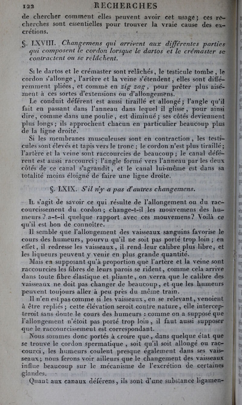 RECHERCHES f de chercîier comment elles peuvent avoir cet usage ^ ces re- cherches sont essentielles pour trouver la vraie cause des ex- crétions. LXVTII. Changemens qui arrivent aux differentes parties \ qui composent le cordon lorsque le dartos et le crémaster se] contractent ou se relâchent. | Si le dartos et le crémaster sont relâchés, le testicule tombe , le cordon s’allonge, l’artère et la veine s’étendent, elles sont diffé- remment pliées, et comme en zig zag, pour prêter plus aisé- ment à ces sortes d’extensions ou d’allongemens. Le conduit déférent est aussi tiraillé et allongé; l’angle fju’il fait en passant dans l’anneau dans lequel il glisse , pour ainsi dire, comme dans une poulie, est diminué; ses côtés deviennent plus longs; ils approchent chacun en particulier beaucoup plus de la ligne droite. Si les membranes musculeuses sont en contraction , les testi- cules sont élevés et tapis vers le tronc ; le cordon n’est plus tiraillé ; l’artère et la veine sont raccourcies de beaucoup ; le canal défé- rent est aussi raccourci ; l’angle formé vers l’anneau par les deux côtés de ce canal s’agrandit, et le canal lui-meme est dans sa totalité moins éloigné de faire une ligne droite. §. LXIX. S’il nf a pas d’autres cliangemens. ndcs. Quant aux canaux déférens, ils sont d’une subslance ligamcn- ] f Si'' Il s’agit de savmir ce qui résulte de l’allongement ou du rac- courcissement du cordon ; change-t-il les mouvemens des hu- meurs ? a-t-il quelque rapport avec ces mouvemens? Voilà ce qu’il est bon de connoître. Il semble que l’allongement des vaisseaux sanguins favorise le cours des humeurs, pourvu qu’il ne soit pas porté trop loin ; en effet, il redresse les vaisseaux, il rend leur calibre plus libre, et les liqueurs peuvent y venir en plus grande quantité. Mais en supposant qu’à proportion que l’artère et la veine sont raccourcies les fibres de leurs parois se rident, comme cela arrive dans toute fibre élastique et pliante, on verra que le calibre des vaisseaux ne doit pas changer de beaucoup, et que les humeurs peuvent toujours aller à peu près du môme train. Il n’en est pas comme si les vaisseaux, en se relevant, venoient à être repliés; cette élévation seroit contre nature, elle intercep- teroit sans doute le cours des humeurs : comme on a supposé que l’allongement n’étoit pas porté trop loin , il faut aussi supposer que le raccourcissement est correspondant. Nous sommes donc portés à croire que, dans quelque état que se trouve le cordon spermatique , soit qu’il soit allongé ou rac- courci, les humeurs coulent presque également dans ses vais- seaux ; nous ferons voir ailleurs que le changement des vaisseaux influe beaucoup sur le mécanisme de l’excrétion de certaines i <loi VI ' îvi fia ë h ■Ml da SfD I n 1 m. I lie î SDr