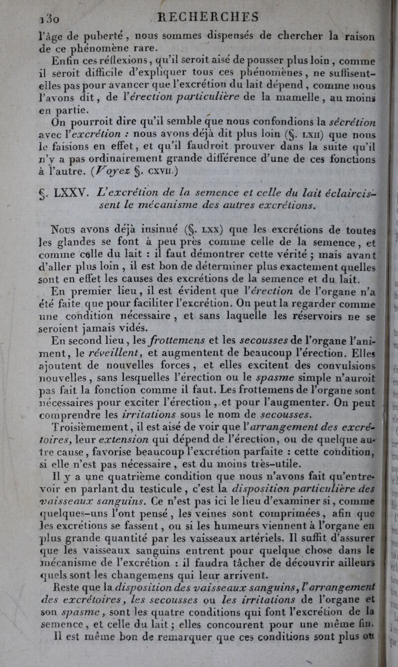 l’âge de pul)erte, nous sommes dispensés de chercher îa raison de ce phénomène rare. Enhn ces réflexions, qu’il seroit aisé de pousser plus loin , comme il sèroit difficile d’expliquer tous ces phénomènes, ne suffisent- elles pas pour avancer que l’excrétion du lait dépend , comme nous l’avons dit, de Yérection parLiciilihre de la mamelle , au moins en partie. On pourroit dire qu’il semble que nous confondions la sécrétion avec Y excrétion : nous avons déjà dit plus loin (§. lxii) que nous le faisions en effet, et qu’il faudroit prouver dans la suite qu’il n’y a pas ordinairement grande différence d’une de ces fonctions à l’autre. {Vojez §. cxvii.) g. LXXV. U excrétion de la semence et celle du lait éclaircis^ sent le mécanisme des autres excrétions. Nous avons déjà insinué (§. lxx) que les excrétions de toutes les glandes se font à peu près comme celle de la semence, et comme celle du lait : il faut démontrer cette vérité ; mais avant d’aller plus loin , il est bon de déterminer plus exactement quelles sont en effet les causes des excrétions de la semence et du lait. En premier lieu, il est évident que Yérection de l’organe n’a été faite que pour faciliter l’excrétion. On peut la regarder comme une coTidition nécessaire , et sans laquelle les réservoirs ne se seroient jamais vidés. En second lieu, les frottemens et les secousses de l’organe l’ani- ment, le réveillent, et augmentent de beaucoup l’érection. Elles ajoutent de nouvelles forces , et elles excitent des convulsions nouvelles, sans lesquelles l’érection ou le spasme simple n’auroit pas fait la fonction comme il faut. Les frottemens de l’organe sont nécessaires pour exciter l’érection , et pour l’augmenter. Ou peut comprendre les irritations sous le nom de secousses. Troisièmement, il est aisé de voir que Y arrangement des excré^ toires, leur extension qui dépend de l’érection, ou de quelque au- tre cause, favorise beaucoup l’excrétion parfaite : cette condition, si elle n’est pas nécessaire , est du moins très-utile. Il y a une quatrième condition que nous n’avons fait qu’entre- voir en parlant du testicule , c’est la disposition particulière des 'Vaisseaux sanguins. Ce n’est pas ici le lieu d’examiner si, comme quelques-uns l’ont pensé, les veines sont comprimées, afin que les excrétions se fassent, ou si les humeurs viennent à l’organe en plus grande quantité par les vaisseaux artériels. Il suffit d’assurer que les vaisseaux sanguins entrent pour quelque chose dans le mécanisme de l’excrétion : il faudra tâcher de découvrir ailleurs quels sont les changemens qui leur arrivent. Reste que la disposition des vaisseaux sanguins, Varrangement des excrétoires, les secousses ou les irritations de l’organe et son spasme, sont les quatre conditions qui font l’excrétion de la semence, et celle du lait j elles concourent j^our une même fin. Il est même bon de remarquer que ces conditions sont plus on