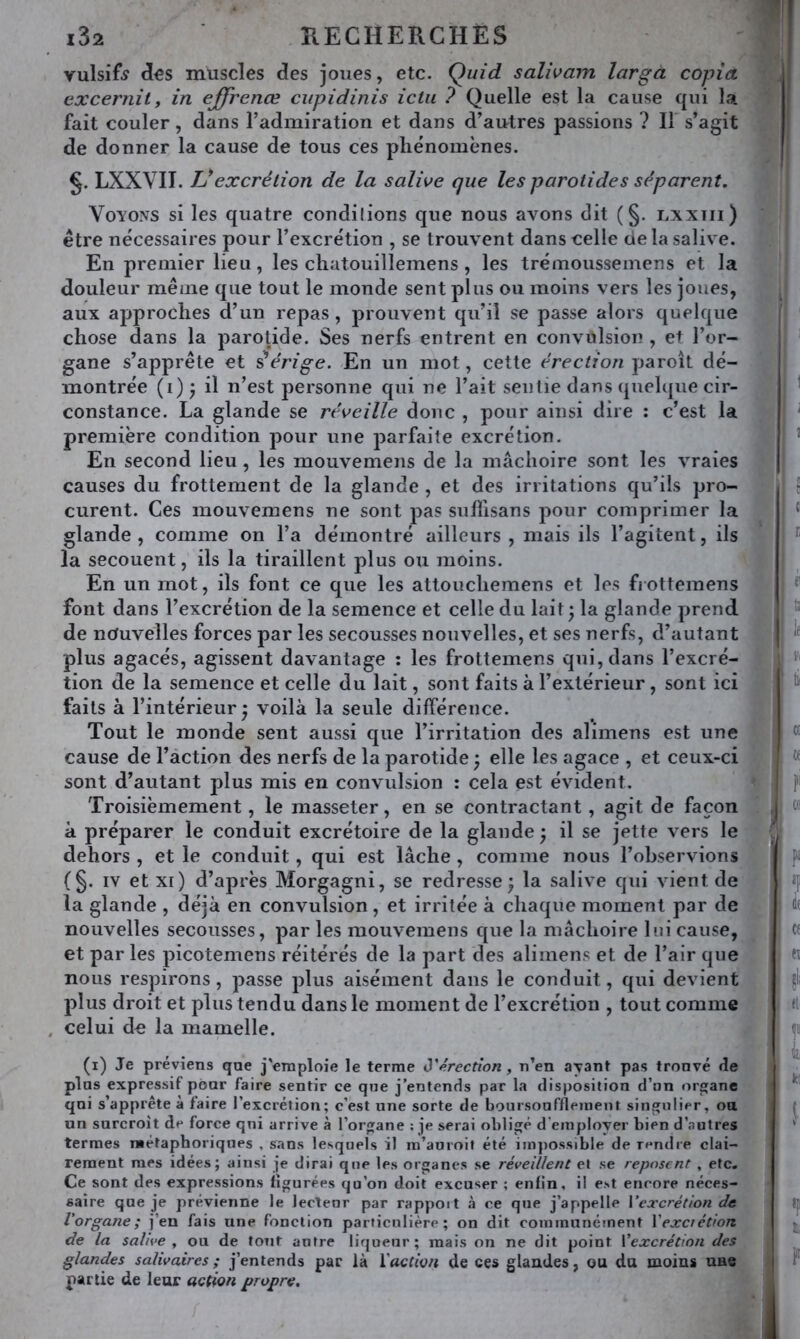 vulsif^ (Î€S muscles des joues, etc. Quid salwarn larga copia excernity in ejjfrenœ cupidinis ictu ? Quelle est la cause qui la fait couler, dans l’admiration et dans d’autres passions ? Il s’agit de donner la cause de tous ces phénomènes. §. LXXVII. Vexcrétion de la salwe que les parotides séparent. Voyons si les quatre condilions que nous avons dit ( §. lxxtii) être nécessaires pour l’excrétion , se trouvent dans celle de la salive. En premier lieu, les chatouillemens, les trémousseinens et la douleur même que tout le monde sent plus ou moins vers les joues, aux approches d’un repas , prouvent qu’il se passe alors quelque chose dans la parotide. Ses nerfs entrent en convulsion , et l’or- gane s’apprête et iérige. En un mot, cette érection paroît dé- montrée (i)^ il n’est personne qui ne l’ait sentie dans (juelque cir- constance. La glande se réveille donc , pour ainsi dire : c’est la première condition pour une parfaite excrétion. En second lieu , les mouvemens de la mâchoire sont les vraies causes du frottement de la glande , et des irritations qu’ils pro- curent. Ces mouvemens ne sont pas sulllsans pour comprimer la glande, comme on l’a démontré ailleurs , mais ils l’agitent, ils la secouent, ils la tiraillent plus ou moins. En un mot, ils font ce que les attouchemens et les fi ottemens font dans l’excrétion de la semence et celle du lait • la glande prend de nouvelles forces par les secousses nouvelles, et ses nerfs, d’autant plus agacés, agissent davantage : les frottemens qui, dans l’excré- tion de la semence et celle du lait, sont faits à l’extérieur, sont ici faits à l’intérieur • voilà la seule différence. Tout le monde sent aussi que l’irritation des alimens est une cause de l’action des nerfs de la parotide ; elle les agace , et ceux-ci sont d’autant plus mis en convulsion : cela est évident. Troisièmement, le masseter, en se contractant, agit de façon à préparer le conduit excrétoire de la glande; il se jette vers le dehors , et le conduit, qui est lâche , comme nous l’observions (§. IV et xi) d’après Morgagni, se redresse; la salive qui vient de la glande , déjà en convulsion, et irritée à chaque moment par de nouvelles secousses, par les mouvemens que la mâchoire lui cause, et par les picotemens réitérés de la part des alimens et de l’air que nous respirons, passe plus aisément dans le conduit, qui devient plus droit et plus tendu dans le moment de l’excrétion , tout comme celui de la mamelle. (i) Je préviens que j'emploie le terme ô'érection, n’en a^ant pas trouvé rie plus expressif pour faire sentir ce que j’entends par la disposition d’an organe qui s’apprête à faire l’excrétion; c’est une sorte de boursoufflejnent singulier, ou un surcroît de force qni arrive à l’organe ; je serai obligé d’employer bien d’autres termes métaphoriques , sans lesquels il in’auroil été impossible de rendre clai- rement mes idées; ainsi je dirai que les organes se réveillent et se reposent , etc. Ce sont des expressions figurées qu’on doit excuser ; enfin, il est encore néces- saire que je prévienne le lectenr par rapport à ce que j’appelle Vexcrétion de l'organe; j’en fais une fonction particulière; on dit communément Vexciétion de la salive y ou de tout autre liqueur; mais on ne dit point Vexcrétion des glandes salivaires; j’entends par là ïaction de ces glandes, ou du moins une partie de leur action propre.