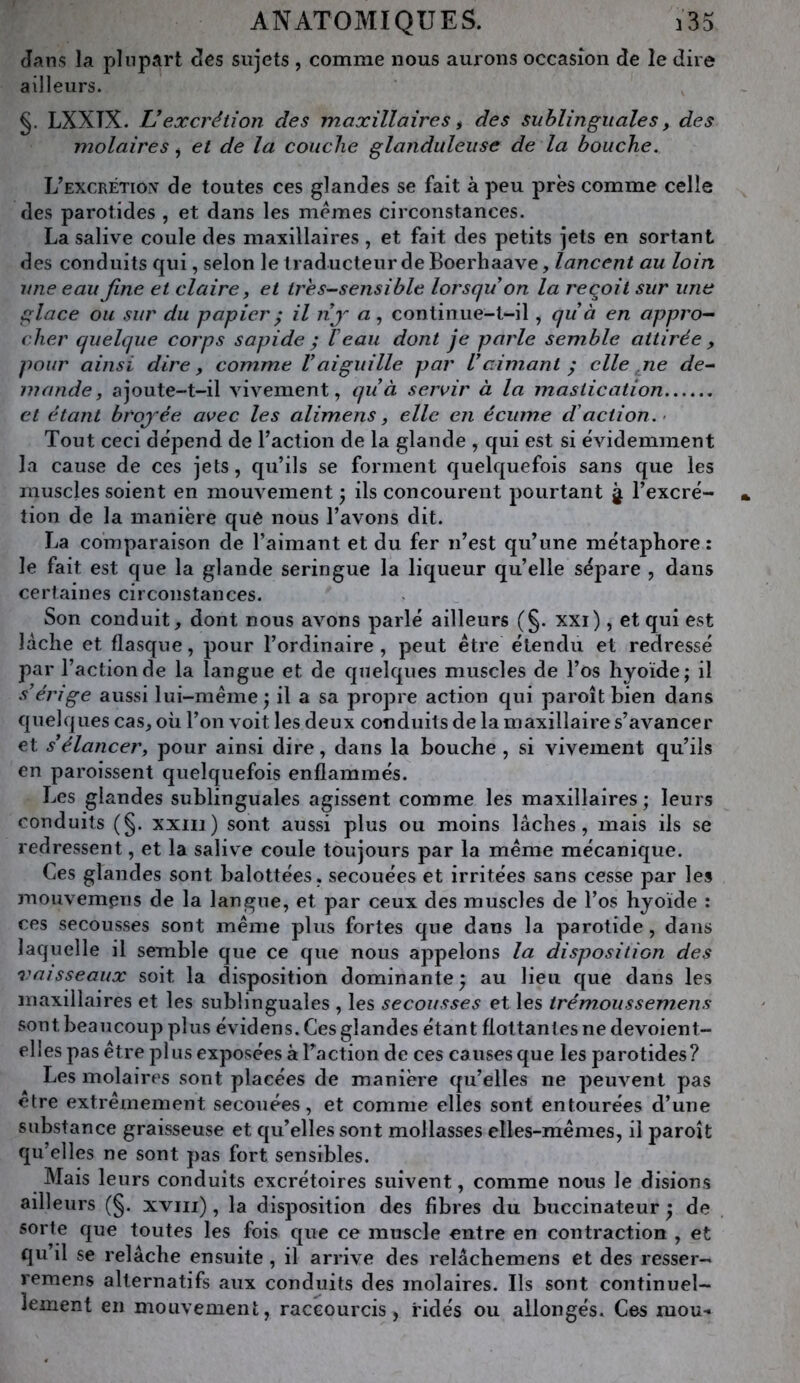 Jans la plupart cîcs sujets , comme nous aurons occasion de le dire ailleurs. §. LXXTX. Vexcrétion des maxillaires ^ des sublinguales, des molaires ^ et de la couche glanduleuse de la bouche. L’excrétion de toutes ces glandes se fait à peu près comme celle des parotides , et dans les memes circonstances. La salive coule des maxillaires , et fait des petits jets en sortant des conduits qui, selon le traducteur de Boerhaave, lancent au loin une eau fine et claire, et tres-sensible lorsqu’on la reçoit sur une glace ou sur du papier ^ il nj'- « , continue-t-il, qu’à en appro^ cher quelque corps sapide ; Veau dont je partie semble attirée , pour ainsi dire, comme l’aiguille par l’aimant ^ elle ne de^ mande, ajoute-t-il vivement, qu’à sexuir à la mastication et étant brojée avec les alimens, elle en écume d'action.- Tout ceci dépend de l’action de la glande , qui est si évidemment la cause de ces jets, qu’ils se forment quelquefois sans que les muscles soient en mouvement ; ils concourent pourtant j l’excré- tion de la manière que nous l’avons dit. La comparaison de l’aimant et du fer n’est qu’une métaphore : le fait est que la glande seringue la liqueur qu’elle sépare , dans certaines circonstances. Son conduit, dont nous avons parlé ailleurs (§. xxi), et qui est lâche et flasque, pour l’ordinaire , peut être étendu et redressé par l’action de la langue et de quelques muscles de l’os hyoïde; il s’érige aussi lui-même ; il a sa propre action qui paroît bien dans quelques cas, où l’on voit les deux conduits de la maxillaire s’avancer et s’élancer, pour ainsi dire, dans la bouche , si vivement qu’ils en paroissent quelquefois enflammés. Les glandes sublinguales agissent comme les maxillaires ; leurs conduits (§. xxiii) sont aussi plus ou moins lâches, mais ils se redressent, et la salive coule toujours par la même mécanique. Ces glandes sont balottées, secouées et irritées sans cesse par les mouvemens de la langue, et par ceux des muscles de l’os hyoïde : ces secousses sont même plus fortes que dans la parotide, dans laquelle il semble que ce que nous appelons la disposition des vaisseaux soit la disposition dominante ) au lieu que dans les maxillaires et les sublinguales , les secousses et les trémoussemens sont beaucoup plus évidens. Ces glandes étant flottantes ne devoient- elles pas être plus exposées à Faction de ces causes que les parotides? Les molaires sont placées de manière qu’elles ne peuvent pas etre extrêmement secouées, et comme elles sont entourées d’une substance graisseuse et qu’elles sont mollasses elles-mêmes, il j>aroît qu’elles ne sont pas fort sensibles. Mais leurs conduits excrétoires suivent, comme nous le disions ailleurs (§. xviii), la disposition des fibres du buccinateur ^ de sorte que toutes les fois que ce muscle entre en contraction , et qu’il se relâche ensuite, il arrive des relâchemens et des resser- remens alternatifs aux conduits des molaires. Ils sont continuel- lement en mouvement, raccourcis, ridés ou allongés. Ces mou-