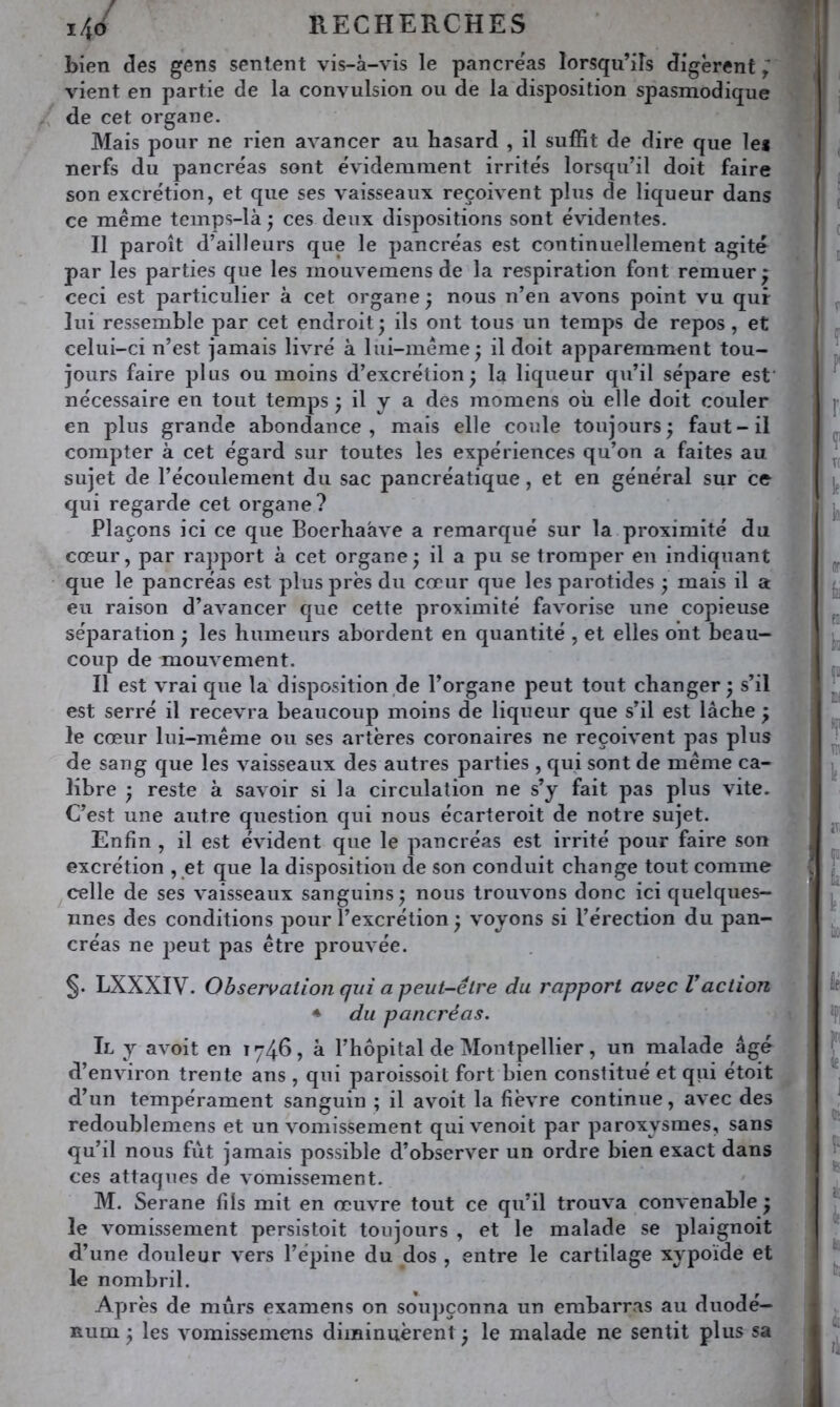 bien clés gens sentent vis-à-vis le pancre'as lorsqu’ils digèrent vient en partie de la convulsion ou de la disposition spasmodique de cet organe. Mais pour ne rien avancer au hasard , il suffit de dire que le* nerfs du pancréas sont évidemment irrités lorsqu’il doit faire son excrétion, et que ses vaisseaux reçoivent plus de liqueur dans ce meme temps-là ; ces deux dispositions sont évidentes. Il paroît d’ailleurs que le pancréas est continuellement agité par les parties que les inouvemens de la respiration font remuer* ceci est particulier à cet organe ^ nous n’en avons point vu qur lui ressemble par cet endroit3 ils ont tous un temps de repos, et celui-ci n’est jamais livré à lui-mérae^ il doit apparemment tou- jours faire plus ou moins d’excrétion; la liqueur qu’il sépare esf nécessaire en tout temps ; il y a des momens où elle doit couler en plus grande abondance, mais elle coule toujours; faut-il compter à cet égard sur toutes les expériences qu’on a faites au sujet de l’écoulement du sac pancréatique, et en général sur ce qui regarde cet organe ? Plaçons ici ce que Boerhaàve a remarqué sur la proximité du cœur, par rapport à cet organe; il a pu se tromper en indiquant que le pancréas est plus près du cœur que les parotides ; mais il a eu raison d’avancer que cette proximité favorise une copieuse séparation ; les humeurs abordent en quantité , et elles ont beau- coup de mouvement. Il est vrai que la disposition de l’organe peut tout changer; s’il est serré il recevra beaucoup moins de liqueur que s’il est lâche ; le cœur lui-même ou ses artères coronaires ne reçoivent pas plus de sang que les vaisseaux des autres parties , qui sont de même ca- libre ; reste à savoir si la circulation ne s’y fait pas plus vite. C’est une autre question qui nous écarteroit de notre sujet. Enfin , il est évident que le pancréas est irrité pour faire son excrétion , et que la disposition de son conduit change tout comme celle de ses vaisseaux sanguins; nous trouvons donc ici quelques- unes des conditions pour l’excrétion ; voyons si l’érection du pan- créas ne j3eut pas être prouvée. LXXXIV. Observation qui a peut-être du rapport avec Vaction ♦ du pancréas. Il y avoit en 1746, à l’hôpital de Montpellier, un malade âgé d’environ trente ans , qui paroissoit fort bien constitué et qui étoit d’un tempérament sanguin ; il avoit la fièvre continue, avec des redoublemens et un vomissement quivenoit par paroxysmes, sans qu’il nous fiit jamais possible d’observer un ordre bien exact dans ces attaques de vomissement. M. Serane fils mit en œuvre tout ce qu’il trouva convenable ; le vomissement persistoit toujours , et le malade se plaignoit d’une douleur vers l’épine du dos , entre le cartilage xypoïde et le nombril. Après de murs examens on soupçonna un embarras au duodé- num ; les vomissemens diminuèrent; le malade ne sentit plus sa