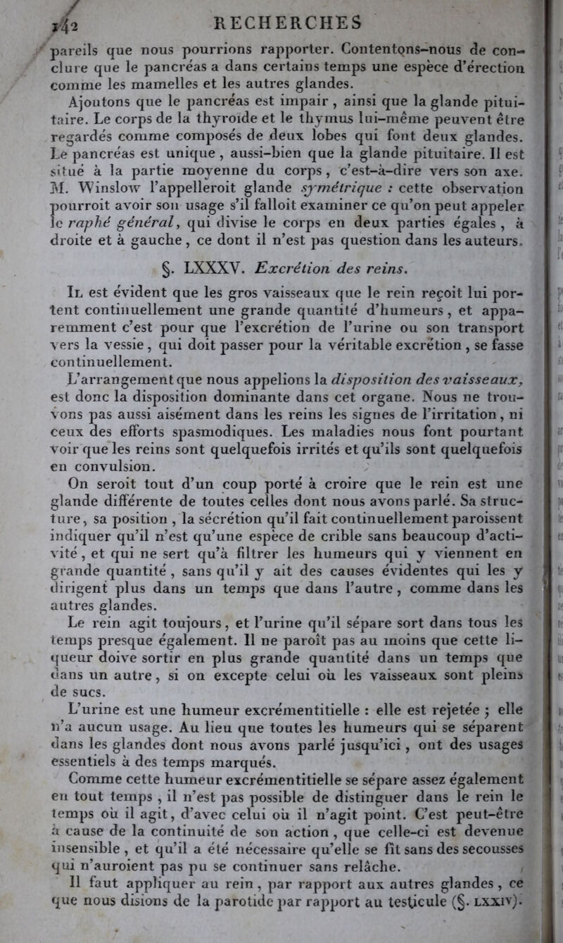 pareils que nous pourrions rapporter. Contentons-nous (3e con- clure que le pancréas a dans certains temps une espèce d’érection comme les mamelles et les autres glandes. Ajoutons que le pancréas est impair , ainsi que la glande pitui- taire. Le corps de la thyroïde et le thymus lui-même peuvent être regardés comme composés de deux lobes qui font deux glandes. Le pancréas est unique, aussi-bien que la glande pituitaire. Il est situé à la partie moyenne du corps , c’est-à-dire vers son axe. M. Winslow l’appelleroit glande symétrique : cette observation pourroit avoir sou usage s’il falloit examiner ce qu’on peut appeler le raphé général^ qui divise le corps en deux parties égales , à droite et à gauche, ce dont il n’est pas question dans les auteurs. §. LXXXV. Excrétion des reins. Il est évident que les gros vaisseaux que le rein reçoit lui por- tent continuellement une grande quantité d’humeurs, et appa- remment c’est pour que l’excrétion de l’urine ou son transport vers la vessie , qui doit passer pour la véritable excrétion , se fasse continuellement. L’arrangement que nous appelions la disposition des vaisseaux, est donc la disposition dominante dans cet organe. Nous ne trou- vons pas aussi aisément dans les reins les signes de l’irritation, ni ceux des efforts spasmodiques. Les maladies nous font pourtant voir que les reins sont quelquefois irrités et qu’ils sont quelquefois en convulsion. On seroit tout d’un coup porté à croire que le rein est une glande différente de toutes celles dont nous avons parlé. Sa struc- ture^ sa position , la sécrétion qu’il fait continuellement paroissent indiquer qu’il n’est qu’une espèce de crible sans beaucoup d’acti- vité , et qui ne sert qu’à filtrer les humeurs qui y viennent en grande quantité , sans qu’il y ait des causes évidentes qui les y dirigent plus dans un temps que dans l’autre, comme dans les autres glandes. Le rein agit toujours, et l’urine qu’il sépare sort dans tous les temps presque également. Il ne paroît pas au moins que cette li- queur doive sortir en plus grande quantité dans un temps que dans un autre, si on excepte celui où les vaisseaux sont plein» de sucs. L’urine est une humeur excrémentitielle : elle est rejetée y elle n’a aucun usage. Au lieu que toutes les humeurs qui se séparent dans les glandes dont nous avons jJarlé jusqu’ici, ont des usages essentiels à des temps marqués. Comme cette humeur excrémentitielle se sépare assez également en tout temps , il n’est pas possible de distinguer dans le rein le temps où il agit, d’avec celui où il n’agit point. C’est peut-être à cause de la continuité de son action , que celle-ci est devenue insensible , et qu’il a été nécessaire qu’elle se fît sans des secousses qui n’auroient pas pu se continuer sans relâche. 11 faut appliquer au rein, par rapport aux autres glandes , ce que nous disions de la parotide par rapport au testicule (§. lxxiv).