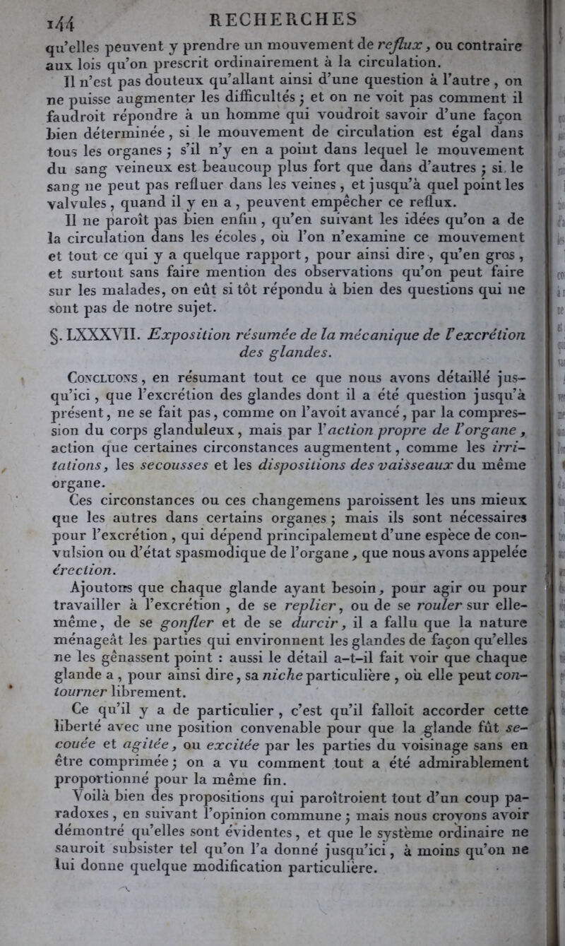 qu’elles peuvent y prendre un mouvement de reflux, ou contraire aux. lois qu’on prescrit ordinairement à la circulation. Il n’est pas douteux qu’allant ainsi d’une question à l’autre , on ne puisse augmenter les difficultés ) et on ne voit pas comment il faudroit répondre à un homme qui voudroit savoir d’une façon Lien déterminée, si le mouvement de circulation est égal dans tous les organes 5 s’il n’y en a point dans lequel le mouvement du sang veineux est beaucoup plus fort que dans d’autres ; si, le sang ne peut pas refluer dans les veines , et jusqu’à quel point les valvules, quand il y en a , peuvent empêcher ce reflux. 11 ne paroît pas bien enfin , qu’en suivant les idées qu’on a de la circulation dans les écoles, où l’on n’examine ce mouvement et tout ce qui y a quelque rapport, pour ainsi dire , qu’en gros , et surtout sans faire mention des observations qu’on peut faire sur les malades, on eût si tôt répondu à bien des questions qui ne sont pas de notre sujet. §. LXXXVII. Exposition résumée de la mécanique de F excrétion des glandes. c; î h b CO! ài le d: 1^ w Concluons , en résumant tout ce que nous avons détaillé jus- qu’ici, que l’excrétion des glandes dont il a été question j usqu’à * présent, ne se fait pas, comme on l’avoit avancé, par la compres- sion du corps glanduleux, mais par Vaction propre de Vorgane , ^ action que certaines circonstances augmentent, comme les irri- tations, les secousses et les dispositions des vaisseaux àu. même organe. Ces circonstances ou ces changemens paroissent les uns mieux que les autres dans certains organes j mais ils sont nécessaires pour l’excrétion , qui dépend principalement d’une espece de con- vulsion ou d’état spasmodique de l’organe , que nous avons appelée érection. Ajoutons que chaque glande ayant besoin, pour agir ou pour travailler à l’excrétion , de se replier, ou de se rouler sur elle-. même, de se gonfler et de se durcir j il a fallu que la nature ménageât les parties qui environnent les glandes de façon qu’elles _ ne les gênassent point ; aussi le détail a-t-il fait voir que chaque t glande a , pour ainsi dire, saufc/ieparticulière , où elle peut con~ % tourner librement. ' t Ce qu’il y a de particulier , c’est qu’il falloit accorder cette liberté avec une position convenable pour que la glande fût se^* couée et agitée, ou excitée par les parties du voisinage sans en être comprimée ) on a vu comment tout a été admirablement proportionné pour la même fin. Voilà bien des propositions qui paroîtroient tout d’un coup pa- radoxes , en suivant l’opinion commune j mais nous crovons avoir démontré qu’elles sont évidentes, et que le système ordinaire ne sauroit subsister tel qu’on l’a donné jusqu’ici, à moins qu’on ne lui donne quelque modification particulière.