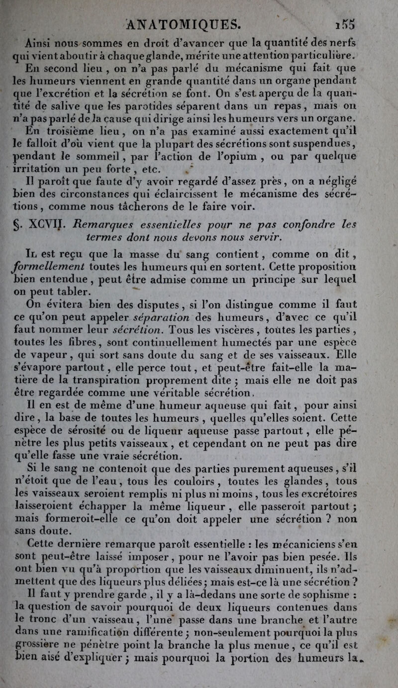 Ainsi nous sommes en droit d’avancer que la quantité des nerfs qui vient aboutir à chaque glande, mérite une attention particulière. En second lieu , on n’a pas parlé du mécanisme qui fait que les humeurs viennent en grande quantité dans un organe pendant que l’excrétion et la sécrétion se font. On s’est aperçu de la quan- tité de salive que les parotides séparent dans un repas, mais ou n’a pas parlé de la cause qui dirige ainsi les humeurs vers un organe. En troisième lieu, on n’a pas examiné aussi exactement qu’il le falloit d’oii vient que la plupart des sécrétions sont suspendues, pendant le sommeil , par l’action de l’opium , ou par quelque irritation un peu forte, etc. Il paroît que faute d’y avoir regardé d’assez près, on a négligé bien des circonstances qui éclaircissent le mécanisme des sécré- tions , comme nous tâcherons de le faire voir. §. XCVII. Kemarques essentielles pour ne pas confondre les termes dont nous devons nous servir. Il est reçu que la masse du sang contient, comme on dit, formellement toutes les humeurs qui en sortent. Cette proposition bien entendue, peut être admise comme un principe sur lequel on peut tabler. On évitera bien des disputes, si l’on distingue comme il faut ce qu’on peut appeler séparation des humeurs, d’avec ce qu’il faut nommer leur sécrétion. Tous les viscères, toutes les parties , toutes les fibres, sont continuellement humectés par une espèce de vapeur, qui sort sans doute du sang et de ses vaisseaux. Elle s’évapore partout, elle perce tout, et peut-être fait-elle la ma- tière de la transpiration proprement dite ^ mais elle ne doit pas être regardée comme une véritable sécrétion. H en est de même d’une humeur aqueuse qui fait, pour ainsi dire, la base de toutes les humeurs , quelles qu’elles soient. Cette espèce de sérosité ou de liqueur aqueuse passe partout, elle pé- nètre les plus petits vaisseaux, et cependant on ne j)eut pas dire qu’elle fasse une vraie sécrétion. Si le sang ne contenoit que des parties purement aqueuses, s’il n’étoit que de l’eau, tous les couloirs , toutes les glandes, tous les vaisseaux seroient remplis ni plus ni moins , tous les excrétoires laisseroient échapper la même liqueur , elle passeroit partout ; mais formeroit-elle ce qu’on doit appeler une sécrétion ? non sans doute. Cette dernière remarque paroît essentielle : les mécaniciens s’en sont peut-être laissé imposer, pour ne l’avoir pas bien pesée. Ils ont bien vu qu’à proportion que les vaisseaux diminuent, ils n’ad- mettent que des liqueurs plus déliées y mais est-ce là une sécrétion ? Il faut y prendre garde , il y a là-dedans une sorte de sophisme : la question de savoir pourquoi de deux liqueurs contenues dans le tronc d’un vaisseau, l’une* passe dans une branche et l’autre dans une ramification différente y non-seulement pourquoi la plus grossière ne pénètre point la branche la plus menue, ce qu’il est bien aisé d’expliquer^ mais pourquoi la portion des humeurs la*