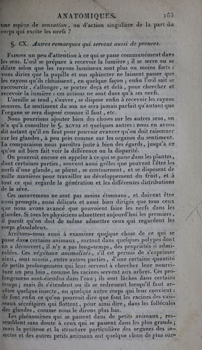 une espèce de sensation, ou d’action singulière de la part du corps qui excite les nerfs ? §. ex. Autres remarques qui servent aussi de preuves. Faisons un peu d’attention à ce qui se passe communément dans les sens. L’œil se prépare à recevoir la lumière j il se serre ou se dilate selon que les rayons lumineux sont plus ou moins forts : vous diriez que la pupille et son sphincter ne laissent passer que les rayons qu’ils choisissent, en quelque façon 3 enfin l’œil sait se raccourcir, s’allonger, se porter deçà et delà , pour chercher et recevoir la lumière : ces actions ne sont dues qu’à ses nerfs. L’oreille se tend , s’ouvre , se dispose enfin à recevoir les rayons sonores. Le sentiment du son ne sera jamais parfait qu’autant que l’organe se sera disposé comme il faut, etc. Nous pourrions ajouter bien des choses sur les autres sens, on n’a qu’à consulter le §. xcviii et quelques autres : nous en avons dit autant qu’il en faut pour pouvoir avancer qu’on doit raisonner sur les glandes , à peu près comme sur les organes du sentiment. La comparaison nous paroîtra juste à bien des égards, jusqu’à ce qu’on ait bien fait voir la dilférence ou la disparité. On pourroit encore en appeler à ce qui se passe dans les plantes, dont certaines parties, souvent aussi grêles que peuvent l’étre les nerfs d’une glande, se plient, se contournent, et se disposent de mille manières pour travailler au développement du fruit, et à tout ce qui regarde la génération et les différentes distributions de la sève. Ces mouvemens ne sont pas moins étonnans , et doivent être aussi prompts, aussi délicats et aussi bien dirigés que tous ceux que nous avons avancé que pouvoient faire les nerfs dans les glandes. Si tous les physiciens admettent aujourd’hui les premiers , il paroît qu’on doit de même admettre ceux qui regardent les corps glanduleux. Arrêtons-nous aussi à examiner quejque chose de ce qui sc passe dan* certains animaux , surtout dans quelques polypes dont on a découvert, il n’y a pas long-temps, des propriétés si admi- rables. Ces végétaux animalisés, s’il est permis de s’exprimer ainsi, sont munis, entre autres parties, d’une certaine quantité de petits proiongemens qui leur servent à chercher leur nourri- ture un peu loin , comme les racines servent aux arbres. Ces pro- longemens sont-étendus dans l’eau ) ils sont lâches dans certains temps ’y mais ils s’étendent ou ils se redressent lorsqu’il faut ar- rêter quelque insecte, ou quelque autre corps qui leur convient : ils font enfin ce qu’on pourroit dire que font les racines des vais- seaux sécrétoires qui flottent, pour ainsi dire, dans les follécules des glandes, comme nous le dirons plus bas. Les phénomènes qui se passent dans de petits animaux, res- .semblent sans doute à ceux qui se passent dans les plus grands ; mais la petitesse et la structure particulière des organes des in- sectes et des autres petits animaux oui quelque chose déplus sur*