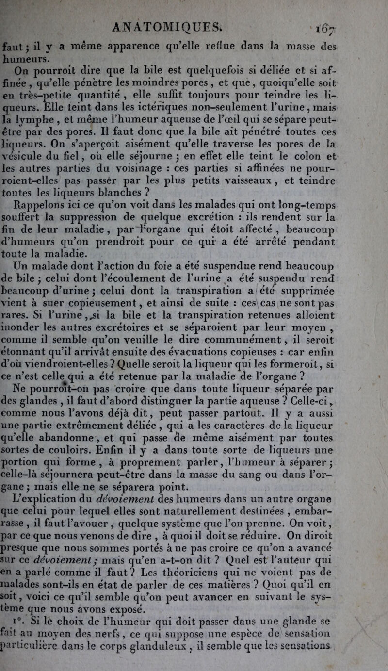 faut ^ il y a même apparence qu’elle reflue dans la masse des humeurs. On pourroit dire que la bile est quelquefois si déliée et si af- finée , qu’elle pénètre les moindres pores , et que, quoiqu’elle soit en très-petite quantité , elle suffit toujours pour teindre les li- queurs. Elle teint dans les ictéfiques non-seulement l’urine, mais la lymphe , et même l’humeur aqueuse de l’œil qui se sépare peut- être par des pores. Il faut donc que la bile ait pénétré toutes ces liqueurs. On s’aperçoit aisément qu’elle traverse les pores de la vésicule du fiel, où elle séjourne ; en effet elle teint le colon et les autres parties du voisinage : ces parties si affinées ne pour- roient-elles pas passér par les plus petits vaisseaux, et teindre toutes les liqueurs blanches ? Rappelons ici ce qu’on voit dans les malades qui ont long-temps souffert la suppression de quelque excrétion : ils rendent sur la fin de leur maladie, par'Rorgane qui étoit affecté , beaucoup d’humeurs qu’on prendroit pour ce qui- a été arrêté pendant toute la maladie. Un malade dont l’action du foie a été suspendue rend beaucoup de bile ^ celui dont l’écoulement de rurine a été suspendu rend beaucoup d’urine ^ celui dont la transpiration a/été supprimée vient à suer copieusement, et ainsi de suite : ces\cas ne sont pas rares. Si l’urine,^i la bile et la transpiration retenues alloient inonder les autres excrétoires et se séparoient par leur moyen , comme il semble qu’on veuille le dire communément, il seroit étonnant qu’il arrivât ensuite des évacuations copieuses : car enfin d’où viendroient-elles ? Quelle seroit la liqueur qui les formeroit, si ce n’est celle qui a été retenue par la maladie de l’organe ? Ne pourroit-on pas croire que dans toute liqueur séparée par des glandes , il faut d’abord distinguer la j)artie aqueuse ? Celle-ci ^ comme nous l’avons déjà dit, peut passer partout. Il y a aussi une partie extrêmement déliée , qui a les caractères de la liqueur qu’elle abandonne, et qui passe de même aisément par toutes sortes de couloirs. Enfin il y a dans toute sorte de liqueurs une portion qui forme, à proprement parler, l’humeur à séparer 3 celle-là séjournera peut-être dans la masse du sang ou dans l’or- gane y mais elle ne se séparera point. L’explication du déploiement des humeurs dans un autre organe que celui pour lequel elles sont naturellement destinées , embar- rasse , il faut l’avouer , quelque système que l’on prenne. On voit, par ce que nous venons de dire , à quoi il doit se réduire. On diroit presque que nous sommes portés à ne pas croire ce qu’on a avancé sur ce déploiement ^ mais qu’en a-t-on dit ? Quel est l’auteur qui en a parlé comme il faut? Les théoriciens qui ne voient pas de malades sont-ils en état de parler de ces matières ? Quoi qu’il en soit, voici ce qu’il semble qu’on peut avancer en suivant le sys- tème que nous avons exposé. 1°. Si le choix de l’humeur qui doit passer dans une glande se fait au moyen des nerfs, ce qui suppose une espèce de sensation particulière dans le corps glanduleux , il semble que les sensations