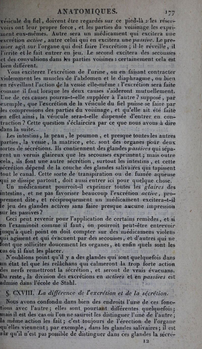 vésicule du fiel, doivent être regardés sur ce pîed-là >les réser- voirs ont leur propre force , et ïes parties du voisinage les expri- 3uent eux-mêmes. Autre sera un médicament cjui excitera une excrétion active , autre celui qui en excitera \xx\e passive. Le pre- niier agit sur Torgane qui doit faire Texcrétion • il le réveille, il l’irrite et le fait entrer en jeu. Le second excitera des secousses et des convulsions dans les parties voisines ; certainement cela est Lien dilférent. Vous exciterez Texcrétion de Turine, ou en faisant contracter violemment les muscles de l’abdomen et le diaj^hragme, ou bien en réveillant l’action (]e la vessie elle-même : l’excrétion sera faite coiiiiiie il faut lorsque les deux causes s’aideront mutuellement. Une de ces causes pourra-t-elle suppléer à l’autre ? supposé , par exemple, que l’excrétion de la vésicule du fiel puisse se faire par les compressions des parties du voisinage, et qu’elle ait été faitè en effet ainsi, la vésicule sera-t-elle dispensée d’entrer en con- traction ? Cette question s’éclaircira par ce que nous avons à dire dans la suite. • «. Les intestins , la peau, le poumon , et presque toutes les autres parties, la vessie, la matrice, etc. sont des organes pour deux sortes de sécrétions. Ils contiennent des glandes passives qui sépa- rent un vernis glaireux que les secousses expriment ; mais outre cela , ils font une autre sécrétion , surtout les intestins , et cette sécrétion dépend de la couche des glandes salivaires qui tapissent tout le canal. Cette sorte de transpiration ou de fumée aqueuse qui se dissipe partout, doit aussi entrer ici pour quelque chose. Un médicament pourroit~il exprimer toutes les glaires des intestins, et ne pas favoriser beaucoup l’excrétion active y pro- prement dite, et réciproquement un médicament excitera-t-il le jeu des glandes actives sans faire presque aucune impression sur les passives? Ceci peut revenir pour l’application de certains remèdes, et si on l’examinoit comme il faut, on pourroit peut-être entrevoir jusqu’à quel point on doit compter sur des médicamens violens qui agissent et qui évacuent par des secousses, et d’autres qui ne font que solliciter doucement les organes,.et enfin quels sont les cas ou il faut les placer. IN’oublions point qu’il y a des glandes qui'sont quelquefois dans un état tel que les relâchans qui calmeront la trop forte action des nerfs remettront la sécrétion , et seront de vrais évacuans. Du reste , la division des excrétions en activés et en passives est admise dans l’école de Stahl. §. CXVIII. La différence de Vexcrétion et de la sécrétion. Nous avons confondu dans bien des endroits l’une de’ ces fonc- tions avec l’autre^ elles sont, pourtant différentes quelquefois^ mais il est des cas où l’on ne sauroit les distinguer l’iine de l’autre ; la même action les fait^ c’est toujours de l’érection de l’organe qu’elles viennent^ par exemple, dans les glandes salivairesj il est sîir qu’il n’est pas possible de distinguer dans ces glandes la sécré-