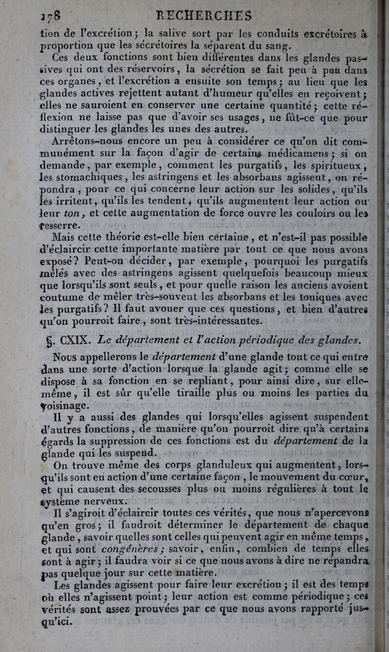 tion de rexcrétion; la salive sort par les conduits excrétoires k proportion que les sécrétoires la séparent du sang. Ces deux fonctions sont bien différentes dans les glandes pas- sives qui ont des réservoirs, la sécrétion se fait peu à pan dans ces organes, et l’excrétion a ensuite son temps} au lieu que les glandes actives rejettent autant d’humeur qu’elles en reçoivent ^ elles ne sauroient en conserver une certaine quantité ; cette ré- flexion ne laisse pas que d’avoir ses usages, ne fut-ce que pour distinguer les glandes les unes des autres. Arrêtons-nous encore un peu à considérer ce qu’on dit com- munément sur la façon d’agir de certains médicamens ^ si on demande, par exemple, comment les purgatifs, les spiritueux, les stomachiques , les aslringens et les absorbans agissent, on ré- pondra , pour ce qui concerne leur action sur les solides, qu’ils les irritent, qu’ils les tendent ^ qu’ils augmentent leur action oir leur ion ^ et cette augmentation de force ouvre les couloirs ou les tesserre. Mais cette théorie est-elle bien certaine, et n’est-il pas possible d’éclaircir cette importante matière jiar tout ce que nous avons exposé? Peut-on décider, par exemple, pourquoi les purgatifs mêlés avec des astringens agissent quelquefois beaucoup mieux que lorsqu’ils sont seuls, et pour quelle raison les anciens avoient coutume de mêler très-souvent les absorbans et les toniques avec les purgatifs ? Il faut avouer que ces questions, et bien d’autres qu’on pourroit faire , sont très-intéressantes. §. CXIX. Le département et Vaction périodique des glandes. Nous appellerons le département d’une glande tout ce qui entre dans une sorte d’action lorsque la glande agit^ comme elle se dispose à sa fonction en se repliant, pour ainsi dire, sur elle- même, il est sûr qu’elle tiraille plus ou moins les parties du Voisinage. Il y a aussi des glandes qui lorsqu’elles agissent suspendent d’autres fonctions, de manière qu’on pourroit dire qu’à certains égards la suppression de ces fonctions est du département de la glande qui les suspend. On trouve même des corps glanduleux qui augmentent, lors- qu’ils sont en action d’une certaine façon , le mouvement du cœur, et qui causent des secousses plus ou moins régulières à tout le eystème nerveux. Il s’agiroit d’éclaircir toutes ces vérités, que nous n’apercevons qu’en gros \ il faudroit déterminer le département de chaque glande , savoir quelles sont celles qui peuvent agir en même temps, et qui sont y savoir, enfin, combien de temps elles fiont à agir 5 il faudra voir si ce que nous avons à dire ne répandra. |3as quelque jour sur cette matière. Les glandes agissent pour faire leur excrétion ^ il est des temps oh elles n’agissent point ; leur action est comme périodique ; ces vérités sont assez prouvées par ce que nous avons rapporté jus- qu’ici.