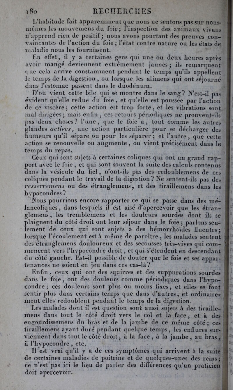 L’lial)itu(îe fait apparemment que nous ne sentons pas sur nous- rnêmes les mouveiuens du foie; rinspection des animaux vivaiis n'apprend rien de positif; nous avons pourtant des preuves con- vaincantes de l’action du foie; l’état contre nature ou les états de maladie nous les fournissent. En effet, il y a certaines gens qui une ou deux heures après avoir mangé deviennent extrêmement jaunes ; ils remarquent <jue cela arrive constamment pendant le temps qu’ils appellent le temps de la digestion, ou lorsque les aliiuens qui ont séjourné dans l’estomac passent dans le duodénum. D’où vient cette bile qui se montre dans le sang? N’est-il pas évident qu’elle reflue du foie , et qu’elle est poussée par l’action de ce viscère; cette action est trop forte, et les vibrations sont mal dirigées ; mais enfin , ces retours périodiques ne prouvent-ils pas deux choses? l’iine , que le foie a, tout comme les autres glandes acti\>es, une action particulière pour se décharger des humeurs qu’il sépare ou pour les séparer ; et l’autre , que cette action se renouvelle ou augmente , ou vient précisément dans le temps du repas. Ceux qui sont slijets à certaines coliques qui ont un grand rap- port avec le foie, et qui sont souvent la suite des calculs contenus dans la vésicule du fiel, n’ont-ils pas des redoublemens de ces coliques pendant le travail de la digestion ? Ne sentent-ils pas des resserremens ou des étranglemens, et des tiraillemens dans les hypocondres ? Nous pourrions encore rapporter ce qui se passe dans des mé- lancoliques, dans lesquels il est aisé d’apercevoir que les étrau- gîemens, les Iremhlemens et les douleurs sourdes dont ils se plaignent du côté droit ont leur séjour dans le foie ; parlons seu- lement de ceux qui sont sujets à des hémorrhoïdes Iluentes ; lorsque l’écouleinent est à même de paroître , les malades sentent ) des étranglemens douloureux et des secousses très-vives qui coin- j mencent vers l’hypocondre droit, et qui s’étendent en descendant du côté gauche. Est-il possible de douter que le foie et ses appar- tenances ne soient en jeu dans ces cas-là? Enfin , ceux qui ont des squirres et des suppurations sourdes dans le foie , ont des douleurs comme périodiques dans l’hypo- ''' coudre ; ces douleurs sont plus ou moins fixes, et elles se font sentir plus dans certains temps que dans d’autres, et ordinaire- ment elles redoublent pendant le temps de la digestion. Les malades dont il est question sont aussi sujets à des tiraillc- mens dans tout le côté droit vers le col et la face, et à des engoiirdissemens du bras et de la jambe de ce même côté ; ces tiraillemens ayant duré pendant quelque temps, les enflures sur- viennent dans tout le côté droit, à la face , à la jambe , au bras , ■ à l’hypocondre , etc. Il est vrai qu’il y a de ces symptômes qui arrivent à la suite tl de certaines maladies de poitrine et de quelques-unes des reins; ce n’est pas ici le lieu de parler des différences qu’un praticien doit apercevoir.