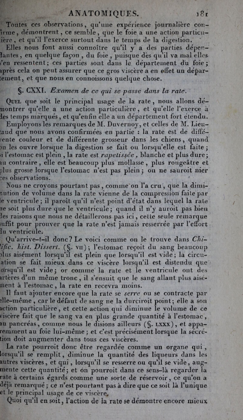 Toutes ces observations, qu’une expérience journalière cou- M ine, démontrent, ce semble, que le foie a une action particu- iëre , et qu’il l’exerce surtout dans le temps de la digestion. ' Elles nous font aussi connoître qu’il y a des parties déper- îantes, en quelque façon , du foie , puisque dès qu’il va mal elles i’en ressentent; ces parties sont dans le département du foie j iprès cela on peut assurer que ce gros viscère a en effet un dépar- tement, et que nous en connoissons quelque chose. §. GXXI. Examen de ce qui se passe dans la rate. Quel que soit le principal usage de la rate , nous allons dé- montrer qu’elle a une action particulière, et qu’elle l’exerce à les temps marqués , et qu’enfiu elle a un département fort étendu. Employons les remarques de M, Duvernoy, et celles de M. Lieu- taud que nous avons confirmées en partie : la rate est de diffé- rente couleur et de différente grosseur dans les chiens, quand 311 les ouvre lorsque la digestion se fait ou lorsqu’elle est faite ; a l’estomac est plein , la rate est rapetis§ée, blanche et plus dure; m contraire , elle est beaucoup plus mollasse , plus rougeâtre et plus grosse lorsque l’estomac n’est pas plein ; on ne sauroit nier :es observations. Nous ne croyons pourtant pas , comme'on l’a cru , que la dimi- riufion de volume dans la rate vienne de la compression faite par le ventricule; il paroît qu’il n’est point d’état dans lequel la rate ne soit plus dure que le ventricule; quand il n’y auroit pas bien les raisons que nous ne détaillerons pas ici, cette seule remarque aiffit pour prouver que la rate n’est jamais resserrée par l’effort lu ventricule. Qu’arrive-t-il donc? Le voici comme on le trouve dans Clii- \ijic. liist. Dissert. (§. vu); l’estomac reçoit du sang beaucoup nliis aisément lorsqu’il est plein que lorsqu’il est vide; la circu- ation se fait mieux dans ce viscère lorsqu’il est distendu que orsqu’il est vide ; or comme la rate et le ventricule ont des irtères d’un meme tronc , il s’ensuit que le sang allant plus aisé- ment à l’estomac , la rate en recevra moins. Il faut ajouter encore que la rate se serre ou se contracte par ;lle-méme , car le défaut de sang ne la durciroit point; elle a son action particulière, et cette action qui diminue le volume de ce riscère fait que le sang va en plus grande quantité à l’estomac, au pancréas, comme nous le disions ailleurs (§. Lxxx), et appa- remment au foie lui-même ; et c’est précisément lorsque la sécré- tion doit augmenter dans tous ces viscères. La rate pourroit donc être regardée comme un organe qui , lorsqu’il se remplit, diminue la quantité des liqueurs dans les autres viscères, et qui, lorsqu’il se resserre ou qu’il se vide, aug- mente cette quantité; et on pourroit dans ce sens-là regarder la rate à certains égards comme une sorte de réservoir, ce qu’on a déjà remarqué ; ce n’est pourtant pas à dire que ce soit là l’unique et le principal usage de ce viscère^ Quoi qu’il en soit, l’action de la rate se démontre encore mieux