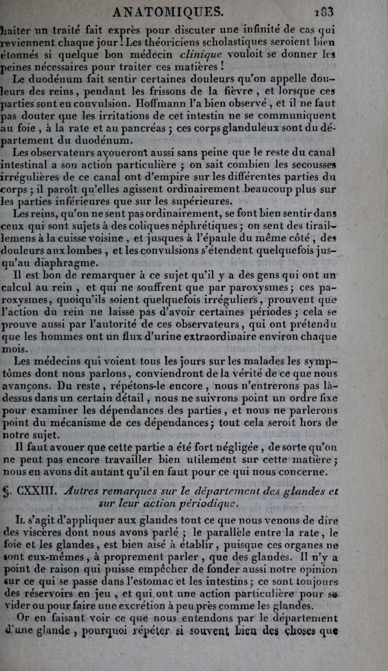 liaiter un traité fait exprès pour discuter une infinité de cas qui i-eviennent chaque jour I Les théoriciens scholastiques seroient bien étonnés si quelque bon médecin clinique vouloit se donner les peines nécessaires pour traiter ces matières ! Le duodénum fait sentir certaines douleurs qu’on appelle dou- leurs des reins, pendant les frissons de la fièvre , et lorsque ces parties sont en convulsion. Hoffmann Ta bien observé , et il ne faut pas douter que les irritations de cet intestin ne se communiquent au foie , à la rate et au pancréas j ces corps glanduleux sont du dé- partement du duodénum. ^ Les observateurs a'^oueront aussi sans peine que le reste du canal intestinal a son action particulière j on sait combien les secousses irrégulières de ce canal ont d’empire sur les différentes parties du corps ) il paroît qu’elles agissent ordinairement beaucoup plus sur les parties inférieures que sur les supérieures. Les reins, qu’on ne sent pas ordinairement, se font bien sentir dans ceux qui sont sujets à des coliques néphrétiques ) on sent des tirail- lemens à la cuisse voisine , et jusques à l’épaule du meme côté , des douleurs aux lombes , et les convulsions s’étendent quelquefois jus- qu’au diaphragme. Il est bon de remarquer à ce sujet qu’il y a des gens qui ont un calcul au rein , et qui ne souffrent que par paroxysmes 5 ces pa- roxysmes, quoiqu’ils soient quelquefois irréguliers, prouvent que l’action du rein ne laisse pas d’avoir certaines périodes 3 cela se prouve aussi par l’autorité de ces observateurs, qui ont prétendu que les hommes ont un flux d’urine extraordinaire environ chaque mois. Les médecins qui voient tous les jours sur les malades les symp- tômes dont nous parlons, conviendront de la vérité de ce que nous avançons. Du reste , répétons-le encore , nous n’entrerons pas là- dessus dans un certain détail, nous ne suivrons point un ordre fixe pour examiner les dépendances des parties, et nous ne parlerons point du mécanisme de ces dépendances^ tout cela seroit hors de notre sujet. Il faut avouer que cette partie a été fort négligée , de sorte qu’on ne peut pas encore travailler bien utilement sur cette matière ; nous en avons dit autant qu’il en faut pour ce qui nous concerne. §. CXXIII. Autres remarques sur le département des glandes et sur leur action périodique. Il s’agit d’appliquer aux glandes tout ce que nous venons de dire des viscères dont nous avons parlé y le parallèle entre la rate, le foie et les glandes, est bien aisé à établir, puisque ces organes ne font eux-mémes , à proprement parler , que des glandes. Il n’y a point de raison qui puisse empecher de fonder aussi notre opinion çur ce qui se passe dans l’estomac et les intestins ; ce sont toujours des réservoirs en jeu , et qui ont une action particulière pour se. vider ou pour faire une excrétion à peu près comme les glandes. Or en faisant voir ce que nous entendons par le département d’une glande , pourquoi répéter si souvent bien des choses qu«