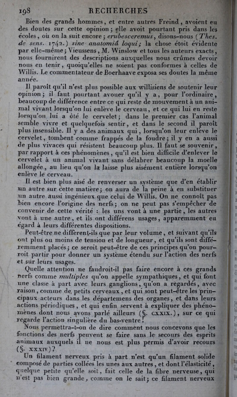 Bien des grands hommes, et entre autres Freind , avoient eu des doutes sur cette opinion 5 elle avoit pourtant pris dans les écoles , où on la suit encore 3 erubesceremus ^ disons-nous ( Thés, de sens. 1742.) sine anatomid loqui; la chose étoit évidente par elle-même ; Vieussens , M. Winslow et tous les auteurs exacts, nous fournirent des descriptions auxquelles nous crûmes devoir nous en tenir, quoiqu’elles ne soient pas conformes à celles de Willis. Le commentateur de Boerhaave exposa ses doutes la même année. Il paroît qu’il n’est plus possible aux willisiens de soutenir leur opinion ^ il faut pourtant avouer qu’il y a, pour l’ordinaire , beaucoup de différence entre ce qui reste de mouvement à un ani- mal vivant lorsqu’on lui enlève le cerveau, et ce qui lui en reste lorsqu’on lui a ôté le cervelet ; dans le premier cas l’animal semble vivre et quelquefois sentir, et dans le second il paroît plus insensible. H y a des animaux qui, lorsqu’on leur enlève le cervelet, tombent comme frappés de la foudre ; il y en a aussi de plus vivaces qui résistent beaucoup plus. Il faut se souvenir, par rapport à ces phénomènes, qu’il est bien difficile d’enlever le cervelet à un animal vivant sans délabrer beaucoup la moelle allongée , au lieu qu’on la laisse plus aisément entière lorsqu’on enlève le cerveau. Il est bien plus aisé de renverser un système que d’en établir tin autre sur cette matière; on aura de la peine à en substituer un autre aussi ingénieux que celui de Willis. On ne connoît pas bien encore l’origine des nerfs ; on ne peut pas s’empêcher de convenir de cette vérité : les uns vont à une partie , les autres vont à une autre, et ils ont différons usages, apparemment eu égard à leurs différentes dispositions. Peut-être ne diffèrent-ils que par leur volume, et suivant qu’ik ont plus ou moins de tension et de longueur, et qu’ils sont diffé- remment placés ; ce seroit peut-être de ces principes qu’on pour- voit partir pour donner un système étendu sur l’action des nerfs et sur leurs usages. Quelle attention ne faudroit-il pas faire encore à ces grands nerfs comme multiples qu’on appelle sympathiques, et qui font une classe à part avec leurs ganglions, qu’on a regardés, avec raison, comme de, petits cerveaux , et qui sont peut-être les prin- cipaux acteurs dans les départemens des organes, et dans leurs actions périodiques, et qui enfin servent à expliquer des phéno- mènes dont nous avons parlé ailleurs (§. cxxix.), sur ce qui regarde l’action singulière du bas-ventre I Nous permettra-t-on de dire comment nous concevons que les fonctions des nerfs peuvent se faire sans le secours des esprits animaux auxquels il ne nous est plus permis d’avoir recours (§. XXXIV )? Un filament nerveux pris à part n’est qu’un filament solide composé de parties collées les unes aux autres , et dont l’élasticité , quelque petite qu’elle soit, fait celle de la fibre nerveuse, qui n’est pas bien grande^ comme on le sait; ce filament nerveux ! t I r f T V il {I B n St (il (( St 1’ Di (il ai sa pa pei Ht' CDi