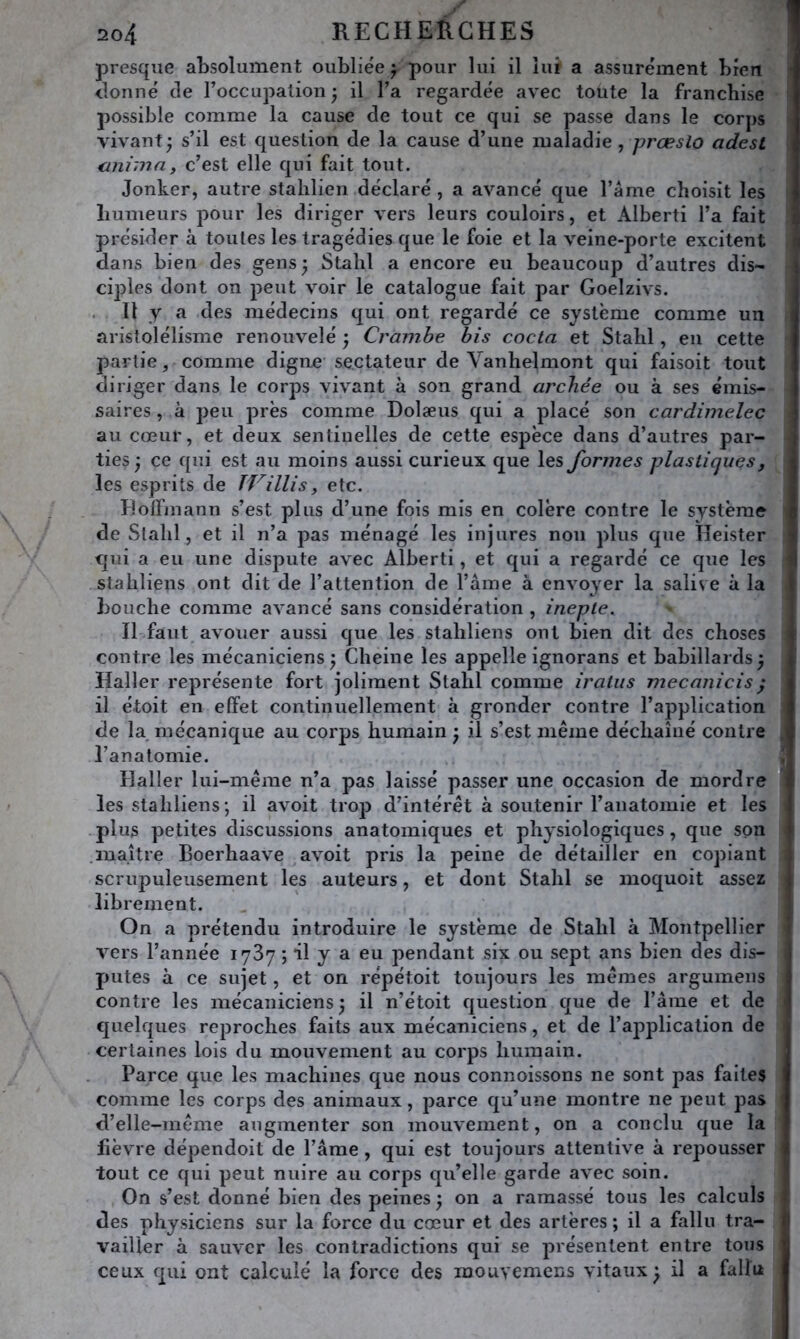 presque absolument oubliée j pour lui il lui a assurément bien <lonné de l’occupation; il l’a regardée avec toute la franchise possible comme la cause de tout ce qui se passe dans le corps vivant; s’il est question de la cause d’une maladie, præslo adest anima y c’est elle qui fait tout. Jonker, autre stahlien déclaré , a avancé que l’ame choisit les liumeurs pour les diriger vers leurs couloirs, et Alberti l’a fait présider à toutes les tragédies que le foie et la veine-porte excitent dans bien des gens; Stahl a encore eu beaucoup d’autres dis- ciples dont on peut voir le catalogue fait par Goelzivs. 11 y a des médecins qui ont regardé ce système comme un aristolélisme renouvelé ; Cramhe bis coda et Stahl, en cette partie, comme digne sectateur de Vanhelmont qui faisoit tout diriger dans le corps vivant à son grand archée ou à ses émis- saires , à peu près comme Dolæus qui a placé son cardimelec au cœur, et deux sentinelles de cette espèce dans d’autres par- ties ; ce qui est au moins aussi curieux que les formes plastiques, les esprits de TVillis, etc. Eolfmann s’est plus d’une fois mis en colère contre le système de Stahl, et il n’a pas ménagé les injures non plus que Heister qui a eu une dispute avec Alberti, et qui a regardé ce que les stahliens ont dit de l’attention de l’âme à envoyer la salive à la bouche comme avancé sans considération , inepte. Il faut avouer aussi que les stahliens ont bien dit des choses contre les mécaniciens ; Cheine les appelle ignorans et babillards ; Haller représente fort joliment Stahl comme iratus mecanicis ^ il étoit en effet continuellement à gronder contre l’application de la mécanique au corps humain ; il s’est même déchaîné contre l’anatomie. Haller lui-même n’a pas laissé passer une occasion de mordre les stahliens; il avoit trop d’intérêt à soutenir l’anatomie et les plus petites discussions anatomiques et physiologiques, que son .maître Boerhaave avoit pris la peine de détailler en copiant scrupuleusement les auteurs, et dont Stahl se moquoit assez librement. On a prétendu introduire le système de Stahl à Montpellier vers l’année 1787 ; il y a eu pendant six ou sept ans bien des dis- putes à ce sujet, et on répétoit toujours les mêmes argumens contre les mécaniciens; il n’étoit question que de l’âme et de quelques reproches faits aux mécaniciens, et de l’application de certaines lois du mouvement au corps humain. Parce que les machines que nous connoissons ne sont pas faites comme les corps des animaux, parce qu’une montre ne peut pas d’elle-même augmenter son mouvement, on a conclu que la fièvre dépendoit de l’âme, qui est toujours attentive à repousser tout ce qui peut nuire au corps qu’elle garde avec soin. On s’est donné bien des peines ; on a ramassé tous les calculs des physiciens sur la force du cœur et des artères ; il a fallu tra- vailler à sauver les contradictions qui se présentent entre tous ceux qui ont calculé la force des mouyemens vitaux; il a fallu