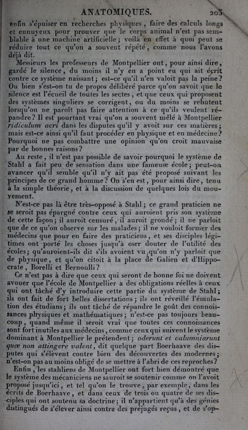 l^nfin s’épuiser en recherches physiques , faire des calculs longs et ennuyeux pour prouver que le corps animal n’est pas sem- blable à une machine artificielle ; voilà en effet à quoi peut se réduire tout ce qu’on a souvent réjjété , comme nous l’avons déjà dit. Messieurs les professeurs de Montpellier ont, pour ainsi dire, gardé le silence, du moins il n’y en a j)oint eu qui ait éprit contre ce système naissant^ est-ce qu’il n’en valoit pas la peine? Ou bien s’est-on tu de propos délibéré parce qu’on savoit que le silence est l’écueil de toutes les sectes, et que ceux qui proposent des systèmes singuliers se corrigent, ou du moins se rebutent lorsqu’on ne paroît pas faire attention à ce qu’ils veulent ré- pandre? Il est pourtant vrai qu’on a souvent mêlé à Montpellier ridicidum acri dans les disputes qu’il y avoit sur ces matières^ mais est-ce ainsi qu’il faut procéder en physique et en médecine? Pourquoi ne pas combattre une opinion qu’on croit mauvaise par de bonnes raisons? Au reste, il n’est pas possible de savoir pourquoi le système de Stahl a fait peu de sensation dans une fameuse école ^ peut-on avancer qu’il semble qu’il n’y ait pas été proposé suivant les principes de ce grand homme? On s’en est, pour ainsi dire, tenu à la simple théorie, et à la discussion de quelques lois du mou- vement. N’est-ce pas là être très-opposé à Stahl ; ce grand praticien ne se seroit pas épargné contre ceux qui auroient pris son système de cette façon^ il auroit censuré, il auroit grondé j il ne parloit que de ce qu’on observe sur les malades 5 il ne vouloit former des médecins que pour en faire des praticiens, et ses disciples légi- times ont porté les choses jusqu’à oser douter de l’utilité des écoles^ qu’auroient-ils dit s’ils avoient vu qu’on n’y parloit que de physique, et qu’on citoit à la place de Galien et d’Hippo- crate , Borelli et Bernoulli ? Ce n’est pas à dire que ceux qui seront de bonne foi ne doivent avouer que l’école de Montpellier a des obligations réelles à ceux qui ont tâché d’y introduire cette partie du système de Stahl; ils ont fait de fort belles dissertations ; ils ont réveillé l’émula- tion des étudians; ils ont tâché de répandre le goût des connois- sances physiques et mathématiques; n’est-ce pas toujours beau- coup , quand même il seroit vrai que toutes ces connoissances sont fort inutiles aux médecins, comme ceux qui suivent le système dominant à Montpellier le prétendent ; oderunt et calunmiarunt cjuœ non attingere valent y dit quelque part Boerhaave des dis- putes qui s’élèvent contre bien des découvertes des modernes ; n’est-on pas au moins obligé de se mettre à l’abri de ces rej^roches? Enfin , les stahliens de Montpellier ont fort bien démontré que le système des mécaniciens ne sauroit se soutenir comme on l’avoit proposé jusqu’ici, et tel qu’on le trouve, par exemple, dans les écrits de Boerhaave, et dans ceux de trois ou quatre de ses dis- ciples qui ont soutenu sa doctrine; il n’appartient qu’à des génies distingués de s’élever ainsi contre des préjugés reçus, et de s^op-