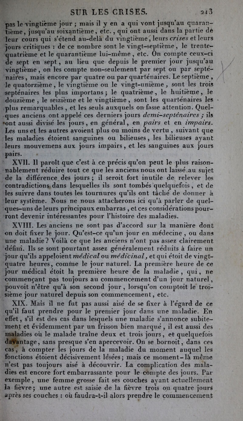 pas le vingtième jour ; mais il y en a qui vont jusqu’au quaran- tième, jusqu’au soixantième, etc., qui ont aussi dans la partie dé leur cours qui s’étend au-delà du vingtième, leurs et leurs jours critiques ; de ce nombre sont le vingt-septième, le trente- quatrième et le quarantième lui-méme, etc. On compte ceux-ci de sept en sept, au lieu que depuis le premier jour jusqu’au vingtième, on les compte non-seulement par sept ou par septé- naires , mais encore par quatre ou par quarténaires. Le septième , le quatorzième , le vingtième ou le vingt-unième, sont les trois septénaires les plus importans ^ le quatrième, le huitième, le douzième , le seizième et le vingtième , sont les quarténaires les plus remarquables , et les seuls auxquels on fasse attention. Quel- ques anciens ont appelé ces derniers jours demi-septénaires ^ ils •ont aussi divisé les jours, en général, en pairs et en impairs. Les uns et les autres avoient plus ou moins de vertu , suivant que les maladies étoient sanguines ou bilieuses, les bilieuses ayant leurs mouvemens aux jours impairs, et les sanguines aux jours pairs. XVII. Il paroît que c’est à ce précis qu’on peut le plus raison- nablement réduire tout ce que les anciens nous ont laissé au sujet de la différence des jours j il seroit fort inutile de relever les contradictions dans lesquelles ils sont tombés quelquefois , et de les suivre dans toutes les tournures qu’ils ont tâché de donner à leur système. Nous ne nous attacherons ici qu’à parler de quel- ques-uns de leurs principaux embarras , et ces considérations pour- ront devenir intéressantes pour l’histoire des maladies. XVIII. Les anciens ne sont pas d’accord sur la manière dont on doit fixer le jour. Qu’est-ce qu’un jour en médecine , ou dans une maladie? Voilà ce que les anciens n’ont pas assez clairement défini. Ils se sont pourtant assez généralement réduits à faire un jour qu’ils appeloient ou médicinal, et qui étoit de vingt- quatre heures, comme le jour naturel. La première heure de ce jour médical étoit la première heure de la maladie , qui, ne commençant pas toujours au commencement d’un jour naturel, pouvoit n’être qu’à son second jour , lorsqu’on comptoit le troi- sième jour naturel depuis son commencement, etc. XIX. Mais il ne fut pas aussi aisé de se fixer à l’égard de ce qu’il faut prendre pour le premier jour dans une maladie. En effet, s’il est des cas dans lesquels une maladie s’annonce subite- inefit et évidemment par un frisson bien marqué , il est aussi des maladies où le malade traîne deux et trois jours, et quelquefois davantage, sans presque s’en apercevoir. On se bornoit, dans ces cas, à compter les jours de la maladie du moment auquel les fonctions étoient décisivement lésées; mais ce moment-là meme n’est pas toujours aisé à découvrir. La complication des mala- dies est encore fort embarrassante pour le compte des jours. Par exemple, une femme grosse fait ses couches ayant actuellement la fièvre; une autre est saisie de la fièvre trois ou quatre jours après ses couches : où faudra-t-il alors prendre le commencement