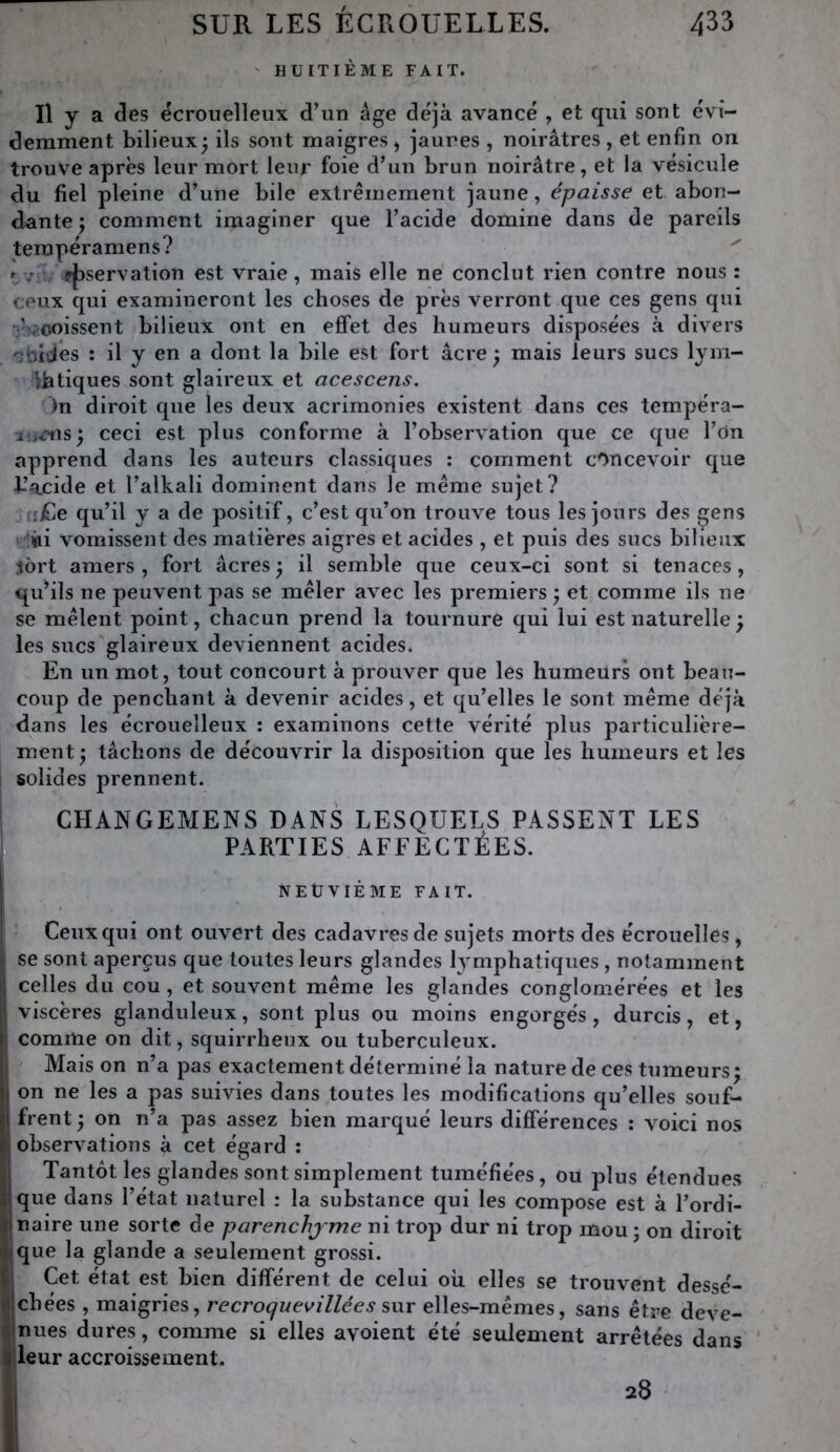 ' HUITIÈME FAIT. Il y a des ëcrouelleux d’un âge de'jà avancé , et qui sont évi- demment bilieux^ ils sont maigres , jaunes , noirâtres , et enfin on trouve après leur mort leur foie d’un brun noirâtre, et la vésicule du fiel pleine d’une bile extrêmement jaune, épaisse et abon- dante ; comment imaginer que l’acide domine dans de pareils terapéramens? uv • pjjservation est vraie, mais elle ne conclut rien contre nous : ceux qui examineront les choses de près verront que ces gens qui •^èacoissent bilieux ont en effet des humeurs disposées à divers ■^bi’Jes : il y en a dont la bile est fort âcre ^ mais leurs sucs lym- liatiques sont glaireux et acescens. )n diroit que les deux acrimonies existent dans ces tempéra- ceci est plus conforme à l’observation que ce que l’on apprend dans les auteurs classiques ; comment concevoir que b’acide et l’alkali dominent dans le même sujet? fiiCe qu’il y a de positif, c’est qu’on trouve tous les jours des gens »*!iii vomissent des matières aigres et acides , et puis des sucs bilieux jôrt amers , fort âcres ^ il semble que ceux-ci sont si tenaces, qu’ils ne peuvent pas se mêler avec les premiers, et comme ils ne se mêlent point, chacun prend la tournure qui lui est naturelle^ les sucs'glaireux deviennent acides. En un mot, tout concourt à prouver que les humeurs ont beau- coup de penchant à devenir acides, et qu’elles le sont même déjà dans les écrouelleux ; examinons cette vérité plus particulière- ment 'y tâchons de découvrir la disposition que les humeurs et les I solides prennent. i CHANGEMENS DANS LESQUELS PASSENT LES PARTIES AFFECTÉES. NEÜVIÈME FAIT. Ceux qui ont ouvert des cadavres de sujets morts des écrouelles, i se sont aperçus que toutes leurs glandes lymphatiques , notamment !l celles du cou, et souvent même les glandes conglomérées et les ;! viscères glanduleux, sont plus ou moins engorgés, durcis, et, |î comme on dit, squirrheux ou tuberculeux. ' Mais on n’a pas exactement déterminé la nature de ces tumeurs; II on ne les a pas suivies dans toutes les modifications qu’elles souf- ji frent ; on n’a pas assez bien marqué leurs différences : voici nos (| observations à cet égard : ; Tantôt les glandes sont simplement tuméfiées, ou plus étendues tjque dans l’état naturel : la substance qui les compose est à l’ordi- ij naire une sorte de parenchjme ni trop dur ni trop mou ; on diroit >li que la glande a seulement grossi. 1.1 Cet état est bien différent de celui oii elles se trouvent desse- rt chées , maigries, recroquevillées sur elles-mêmes, sans être deve- nues dures, comme si elles avoient été seulement arrêtées dans ' I leur accroissement. V 28