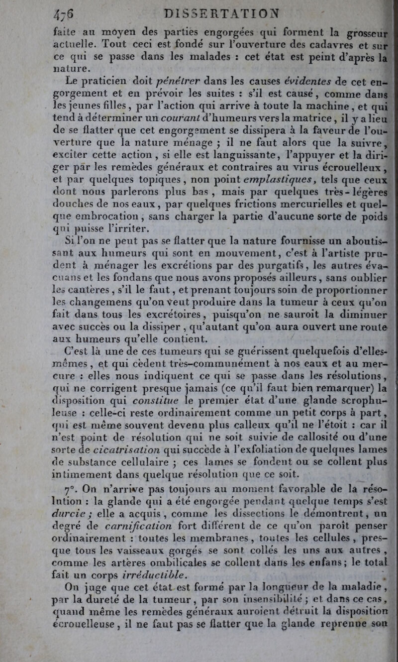 faite au moyen des parties engorgées qui forment la grosseur actuelle. Tout ceci est fondé sur l’ouverture des cadavres et sur ce qui se passe dans les malades : cet état est peint d’après la nature. Le praticien doit pénétrer dans les causes évidentes de cet en- gorgement et en prévoir les suites : s’il est causé, comme dans les jeunes filles , par l’action qui arrive à toute la machine, et qui tend à déterminer un courant d’humeurs vers la matrice , il y a lieu de se flatter que cet engorgement se dissipera à la faveur de l’ou- verture que la nature ménage ^ il ne faut alors que la suivre, exciter cette action , si elle est languissante, l’appuyer et la diri- ger par les remèdes généraux et contraires au virus écrouelleux , et par quelques topiques, non em.plastiques^ tels que ceux dont nous parlerons plus bas, mais par quelques très-légères douches de nos eaux, par quelques frictions mercurielles et quel- que embrocation, sans charger la partie d’aucune sorte de poids qui puisse l’irriter. Si l’on ne peut pas se flatter que la nature fournisse un aboutis- sant aux humeurs qui sont en mouvement, c’est à l’artiste pru- dent à ménager les excrétions par des purgatifs, les autres éva- enans et les fondans que nous avons proposés ailleurs , sans oublier les cautères , s’il le faut, et prenant toujours soin de proportionner les changemens qu’on Veut produire dans la tumeur à ceux qu’on fait dans tous les excrétoires, puisqu’on ne sauroit la diminuer avec succès ou la dissiper , qu’autant qu’on aura ouvert une roule aux humeurs qu’elle contient. ^ C’est là une de ces tumeurs qui se guérissent quelquefois d’elles- mémes, et qui cèdent très-communément à nos eaux et au mer- cure : elles nous indiquent ce qui se passe dans les résolutions, qui ne corrigent presque jamais (ce qu’il faut bien remarquer) la disposition qui constitue le premier état d’une glande scrophu- leuse : celle-ci reste ordinairement comme un petit corps à part, qui est meme souvent devenu plus calleux qu’il ne l’étoit : car il n’est point de résolution qui ne soit suivie de callosité ou d’une sorte de cicatrisation qui succède à l’exfoliation de quelques lames de substance cellulaire y ces lames se fondent ou se collent plus intimement dans quelque résolution que ce soit. 7®. On n’arrive pas toujours au moment favorable de la réso- lution : la glande qui a été engorgée pendant quelque temps s’est durcie; elle a acquis, comme les dissections le démontrent, un degré de carnification fort différent de ce qu’on paroît penser ordinairement : toutes les membranes, toutes les cellules, pres- que tous les vaisseaux gorgés se sont collés les uns aux autres , comme les artères ombilicales se collent dans les enfans; le total fait un corps irréductible. On juge que cet état est formé par la longueur de la maladie, par la dureté de la tumeur, par son insensibilité j et dans ce cas, quand meme les remèdes généraux auroient détruit la disposition écrouelleuse, il ne faut pas se flatter que la glande reprenne son