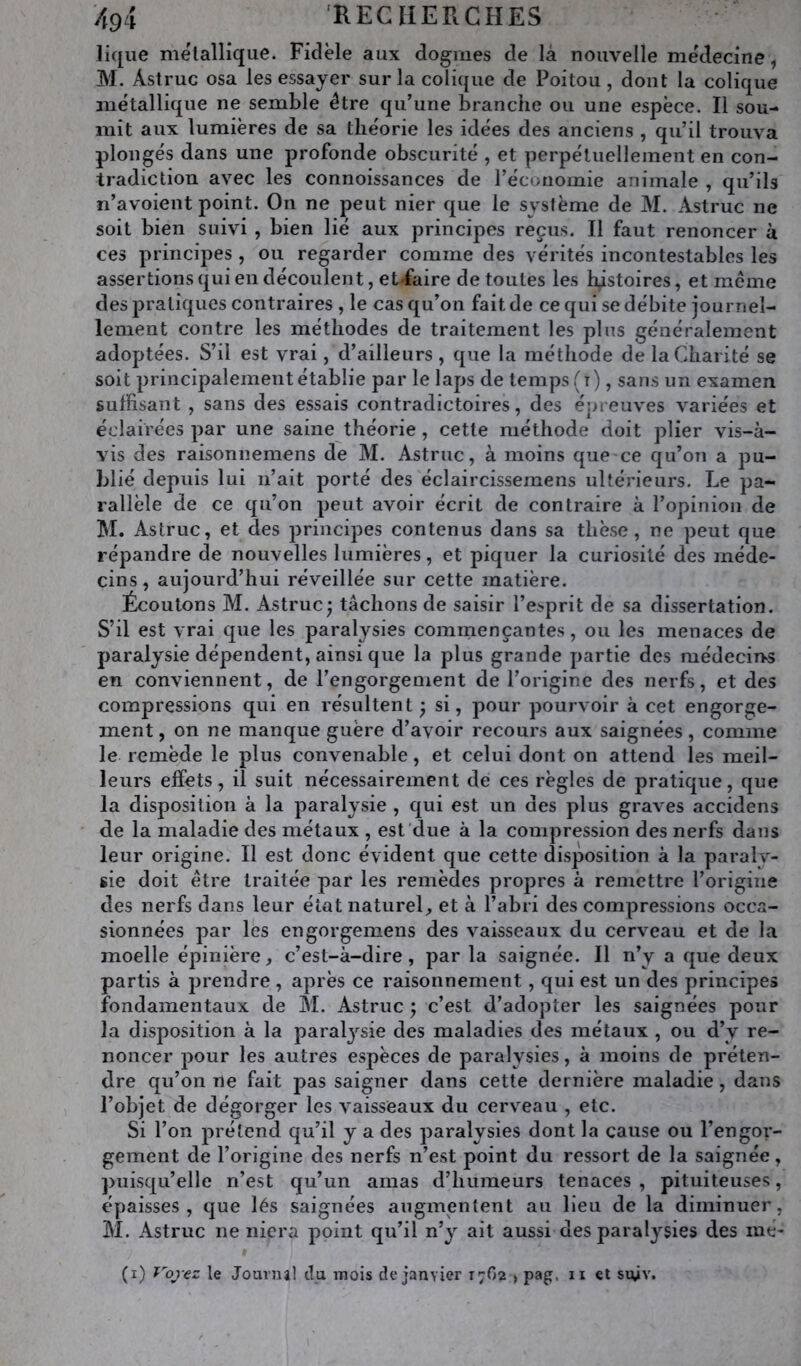 Hque métallique. Fidèle aux dogmes de là nouvelle médecine, M. Astruc osa les essayer sur la colique de Poitou , dont la colique métallique ne semble être qu’une branche ou une espèce. Il sou- mit aux lumières de sa théorie les idées des anciens , qu’il trouva plongés dans une profonde obscurité , et perpétuellement en con- tradiction avec les connoissances de l’économie animale , qu’ils n’avoient point. On ne peut nier que le système de M. Astruc ne soit bien suivi , bien lié aux principes reçus. Il faut renoncer à ces principes , ou regarder comme des vérités incontestables les assertions qui en découlent, et«faire de toutes les histoires, et meme des pratiques contraires , le cas qu’on fait de ce qui se débite journel- lement contre les méthodes de traitement les plus généralement adoptées. S’il est vrai, d’ailleurs, que la méthode de la Charité se soit principalement établie par le laps de temps (t) , sans un examen suffisant , sans des essais contradictoires, des épreuves variées et éclairées par une saine théorie , cette méthode doit plier vis-à- vis des raisonnemens de M. Astruc, à moins que ce qu’on a pu- blié depuis lui n’ait porté des éclaircissemens ultérieurs. Le pa- rallèle de ce qu’on peut avoir écrit de contraire à l’opinion de M. Astruc, et des principes contenus dans sa thèse, ne peut que répandre de nouvelles lumières, et piquer la curiosité des méde- cins , aujourd’hui réveillée sur cette matière. Écoutons M. Astruc; tâchons de saisir l’esprit de sa dissertation. S’il est vrai que les paralysies commençantes, ou les menaces de paralysie dépendent, ainsi que la plus grande partie des médecins en conviennent, de l’engorgement de l’origine des nerfs, et des compressions qui en résultent ; si, pour pourvoir à cet engorge- ment , on ne manque guère d’avoir recours aux saignées, comme le remède le plus convenable, et celui dont on attend les meil- leurs effets, il suit nécessairement de ces règles de pratique, que la disposition à la paralysie , qui est un des plus graves accidens de la maladie des métaux , est due à la compression des nerfs dans leur origine. Il est donc évident que cette disposition à la paralv- iie doit être traitée par les remèdes propres à remettre l’origine des nerfs dans leur état naturel, et à l’abri des compressions occa- sionnées par les engorgemens des vaisseaux du cerveau et de la moelle épinière, c’est-à-dire , par la saignée. Il n’y a que deux partis à prendre , après ce raisonnement, qui est un des principes fondamentaux de AI. Astruc ; c’est d’adopter les saignées pour la disposition à la paralj’^sie des maladies des métaux , ou d’y re- noncer pour les autres espèces de paralysies, à moins de préten- dre qu’on ne fait pas saigner dans cette dernière maladie, dans l’objet de dégorger les vaisseaux du cerveau , etc. Si l’on prétend qu’il y a des paralysies dont la cause ou l’engor- gement de l’origine des nerfs n’est point du ressort de la saignée, puisqu’elle n’est qu’un amas d’humeurs tenaces , pituiteuses, épaisses, que lés saignées augmentent au lieu de la diminuer, AI. Astruc ne niera point qu’il n’y ait aussi des paralysies des mé- (i) r'dje:: le Journil du mois de janvier 17O2 , pag. ii et siÿv.