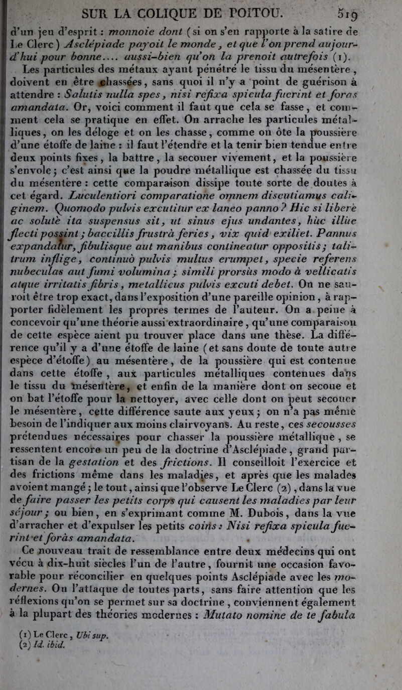 d’un jeu d’esprit : monnoie dont (si on s’en rapporte à la satire de I ,e Clerc ) Asclépiade pajoit le monde , et que Von prend aujour- d'hui pour bonne aussi-bien quon la prenait autrefois (i). I Les particules des métaux a^^ant pénétré le tissu du mésentère , j doivent en être chassées, sans quoi il n’y a point de guérison à ! attendre : Salutis nulla spes y nisi refixa spicula fucrint et foras j| amandaia. Or, voici comment il faut que cela se fasse, et coin- ment cela se pratique en effet. On arrache les particules métal- i liques, on les déloge et on les chasse, comme ou ôte la jToussiëi e i| d’une étoffe de laine : il faut l’étendre et la tenir bien tendue entre *\ deux points fixes, la battre, la secouer vivement, et la poussière *i s’envole ; c’est ainsi que la poudre métallique est chassée du tissu du mésentère; cette comparaison dissipe toute sorte de doutes à I cet égard. L>uculentiori comparatione omnem. discutiainus cali*- ! ginem. Quomodo pulvis excutitur ex laneo panno ? Hic si libéré (! ac soluté ita suspensus sit, ut sinus ejus undantes, liUc illLic l flecti possint ; baccillis frustrà fériés, xix quid exiliet. Pannus j expandaîiiry fibulisque aut manibus conlineatur oppositis; tali- il trum inflige y continué pulvis multus erumpet y specie referons i' niibeciilas aut fumi volum.ina simili prorsiis modo à vellicatis ii atqiie irritatis fibris, metallicus pulvis excuti debet. On ne sau- il roit être trop exact, dans l’exposition d’une pareille opinion, à rap- I porter fidèlement les propres termes de l’auteur. On a peine à concevoir qu’une théorie aussi extraordinaire , qu’une comparaison I de cette espèce aient pu trouver place dans une thèse. La diffé- I rence qu’il y a d’une étoffe de laine (et sans doute de toute autje espèce d’étoffe) au mésentère, de la poussière qui est contenue I dans cette étoffe , aux particules métalliques contenues dans i le tissu du înésentère, et enfin de la manière dont on secoue et ! on bat l’étoffe pour la nettoyer, avec celle dont on peut secouer le mésentère, cette différence saute aux yeux y on n’a pas même besoin de l’indiquer aux moins clairvoyans. Au reste, ces secousses prétendues nécessaires pour chasser la poussière métallique , se ressentent encore un peu de la doctrine d’Asclépiade, grand par- tisan de la gestation et des frictions. Il conseilloit l’exercice et des frictions même dans les maladies, et après que les malades avoient mangé ^ le tout, ainsi que l’observe Le Clerc (2), dans la vue de faire passer les petits cotps qui causent les maladies par leur séjour^ ou bien, en s’exprimant comme M. Dubois, dans la vue d’arracher et d’expulser les petits coitis ; Nisi refixa spicula fue- rint et foràs amandata. Ce nouveau trait de ressemblance entre deux médecins qui ont vécu à dix-huit siècles l’un de l’autre, fournit une occasion favo- rable pour réconcilier en quelques points Asclépiade avec les mo- dernes. On l’atlaque de toutes parts, sans faire attention que les réflexions qu’on se permet sur sa doctrine , conviennent également à la plupart des théories modernes ; Mutato nomine de te fabula (1) Le Clerc , Ublsup. (2) Id. ibid.