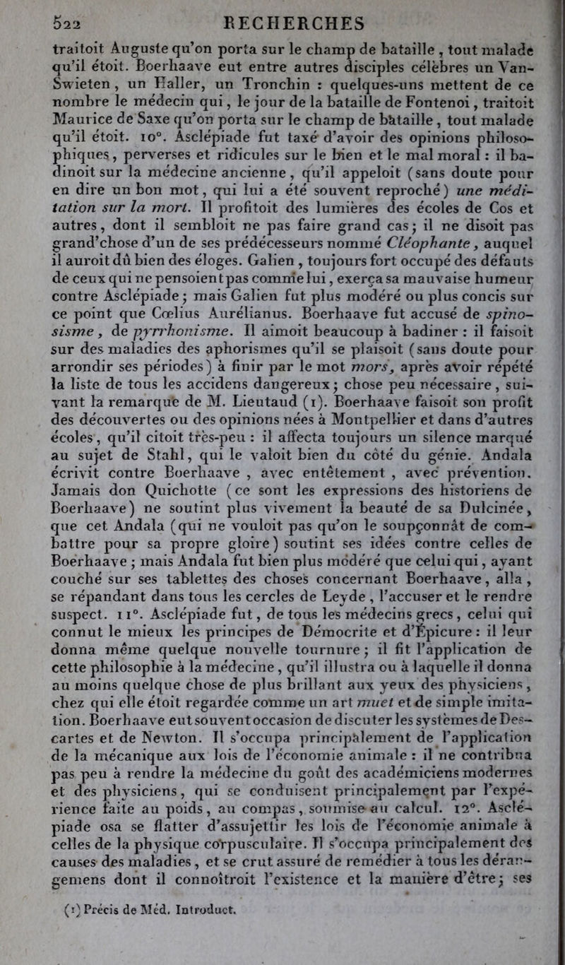 traitoit Auguste qu’on porta sur le champ de bataille , tout malade qu’il étoit. Boerhaave eut entre autres disciples célèbres un Van- Swieten , un Haller, un Tronchin : quelques-uns mettent de ce nombre le médecin qui, le jour de la bataille de Fontenoi, traitoit Maurice de Saxe qu’on porta sur le champ de btitaille , tout malade qu’il étoit. lo®. Asclépiade fut taxé d’avoir des opinions philoso- phiques., perverses et ridicules sur le bien et le mal moral : il ba- dinoit sur la médecine ancienne, qVil appeloit (sans doute pour en dire un bon mot, qui lui a été souvent reproché) une médi- tation sur la mort. Il profitoit des lumières des écoles de Cos et autres, dont il sembloit ne pas faire grand cas ; il ne disoit pas grand’chose d’un de ses prédécesseurs nommé Cléophante, auquel il auroitdubien des éloges. Galien , toujours fort occupé des défauts de ceuxquinepensoientpas comnielui, exerça sa mauvaise humeur contre Asclépiade ) mais Galien fut plus modéré ou plus concis sur ce point que Cœlius Aurélianus. Boerhaave fut accusé de spino- sisme , de pjrrhonisme. Il aimoit beaucoup à badiner : il faisoit sur des maladies des aphorismes qu’il se plaisoit (sans doute pour arrondir ses périodes) à finir par le mot mors, après avoir répété la liste de tous les accidens dangereux • chose peu nécessaire, sui- vant la remarque de M. Lieutaud (i). Boerhaave faisoit son profit des découvertes ou des opinions nées à Montpellier et dans d’autres écoles, qu’il citoit très-peu : il affecta toujours un silence marqué au sujet de Stahl, qui le valoit bien du côté du génie. Andala écrivit contre Boerhaave , avec entêtement , avec prévention. Jamais don Quichotte ( ce sont les expressions des historiens de Boerhaave) ne soutint plus vivement la beauté de sa Dulcinée, que cet Andala (qui ne vouloit pas qu’on le soupçonnât de com- battre pour sa propre gloire) soutint ses idées contre celles de Boerhaave ; mais Andala fut bien plus modéré que celui qui, avant couché sur ses tablettes des choses concernant Boerhaave, alla , se répandant dans tous les cercles de Leyde , l’accuser et le rendre suspect. 11®. Asclépiade fut, de tous les médecins grecs , celui qui connut le mieux les principes de Déraocrite et d’Ëpicure : il leur donna même quelque nouvelle tournure j il fit l’application de cette philosophie à la médecine, qu’il illustra ou à laquelle il donna au moins quelque chose de plus brillant aux yeux des physiciens, chez qui elle étoit regardée comme un art muet et de simple imita- tion. Boerhaave eut souvent occasion de discuter les systèmes de Des- cartes et de Newton. Il s’occupa principalement de l’application de la mécanique aux lois de l’économie animale : il ne contribua pas peu à rendre la médecine du goût des académiciens modernes et des physiciens, qui se conduisent principalement par l’expé- rience faite au poids, au compas, soumise-au calcul. 12®. Asclé- piade osa se flatter d’assujettir les lois de l’économie animale à celles de la physique coVpusculaire. Il s’occupa principalement des causes des maladies, et se crut assuré de remédier à tous les dérau- gemens dont il connoîtroit l’existence et la manière d’être 5 ses (i) Précis de Méd. Introduct.